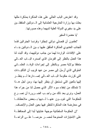 ‫ﻭﻗﺩ ﺍﻋﺘﺭﺽ ﺍﻟﺒﺎﺏ ﺍﻟﻌﺎﻟﻲ ﻋﻠﻰ ﻫﺫﻩ ﺍﻟﻤﺫﻜﺭﺓ ﺒﻤﺫﻜﺭﺓ ﻤﺜﻠﻬﺎ‬
‫ﺒﻌﺜﺕ ﺒﻬﺎ ﻭﺯﺍﺭﺓ ﺍﻟﺨﺎﺭﺠﻴﺔ ﺍﻟﻌﺜﻤﺎﻨﻴﺔ ﺇﻟﻰ ﺍﻟـﺩﻭﻟﺘﻴﻥ ﺍﻟﻤﺘﻔﻘﺘـﻴﻥ‬
         ‫ﻋﻠﻰ ﻴﺩ ﺴﻔﻴﺭﻱ ﺍﻟﺩﻭﻟﺔ ﺍﻟﻌﻠﻴﺔ ﻟﺩﻴﻬﻤﺎ ﻭﻫﺫﻩ ﺼﻭﺭﺘﻬﺎ:‬
                              ‫‪‬‬
                                      ‫"ﻴﺎ ﺤﻀﺭﺓ ﺍﻟﺴﻔﻴﺭ‬
                                                   ‫‪‬‬
‫"ﺘﻌﻠﻤﻭﻥ ﺃﻥ ﻗﻨﺼﻠﻲ ﺩﻭﻟﺘﻲ ﺇﻨﺠﻠﺘﺭﺍ ﻭﻓﺭﻨﺴﺎ ﺍﻟﺠﻨﺭﺍﻟﻴﻥ ﻗﺩﻤﺎ‬
  ‫َ‬
  ‫‪‬‬
‫ﻟﻠﺠﻨﺎﺏ ﺍﻟﺨﺩﻴﻭﻱ ﺍﻟﻤﺫﻜﺭﺓ ﺍﻟﻤﺘﻔﻕ ﻋﻠﻴﻬﺎ ﺒـﻴﻥ ﺍﻟـﺩﻭﻟﺘﻴﻥ ﺒﻨـﺎﺀ‬
‫‪‬‬                            ‫ﱠ‬
‫ﻋﻠﻰ ﺍﻹﻓﺎﺩﺍﺕ ﺍﻟﻭﺍﺭﺩﺓ ﻟﻬﻤﺎ ﻤﻥ ﺠﺎﻨﺏ ﺩﻭﻟﺘﻴﻬﻤﺎ، ﻭﻗﺩ ﺃﺜﺒﺕ ﻟﻨﺎ‬
‫ﻫﺫﺍ ﺍﻟﻌﻤل ﺒﺎﻟﻨﻅﺭ ﺇﻟﻰ ﺍﻟﻔﺭﻤﺎﻥ ﺍﻟﺫﻱ ﺃﺼﺩﺭﻩ ﺍﻟﺒـﺎﺏ ﺍﻟﻌـﺎﻟﻲ‬
‫ﻤﺘﻌﻠﻘﺎ ﺒﻭﻻﻴﺔ ﻤﺼﺭ ﻭﺒﺎﻟﻨﻅﺭ ﺇﻟﻰ ﺇﺠﺭﺍﺀﺍﺕ ﺍﻟﻭﻓـﺩ ﺍﻟﻌﺜﻤـﺎﻨﻲ‬
                                                ‫ﹰ‬
‫ﺍﻟﻤﻠﻭﻜﻲ ﺍﻟﺫﻱ ﺃﺭﺴل ﺇﻟﻰ ﻤﺼﺭ ﻤﻥ ﻋﻬﺩ ﻗﺭﻴﺏ ﺃﻥ ﺍﻟﺘﺄﻜﻴـﺩﺍﺕ‬
                                  ‫ُ‪َِ‬‬
‫ﺍﻟﺘﻲ ﻜﺭﺭﺕ ﺤﻜﻭﻤﺔ ﺍﻟﺒـﺎﺏ ﺍﻟﻌـﺎﻟﻲ ﺇﺼـﺩﺍﺭﻫﺎ ﻟـﻡ ﻴﻨﻅـﺭ‬
                                          ‫‪‬‬
                                          ‫َ‬
‫ﺇﻟﻴﻬﺎ ﺒﺎﻟﻌﻴﻥ ﺍﻟﺘﻲ ﺘﺴﺘﺤﻕ ﺃﻥ ﻴﻨﻅﺭ ﺇﻟﻴﻬﺎ ﺒﻬﺎ، ﻭﻤﻥ ﺃﺠل ﻫـﺫﺍ‬
‫ﻻ ﻨﺘﻤﺎﻟﻙ ﻤﻥ ﺇﺨﻔﺎﺀ ﺴﻭﺀ ﺍﻷﺜﺭ ﺍﻟﺫﻱ ﺤﺼل ﻟﻨﺎ ﻤﻥ ﺠﺭﺍﺀ ﻫﺫﺍ‬
      ‫‪َ‬‬
‫ﺍﻟﻌﻤل، ﻭﻨﺭﻯ ﺒﻌﺩ ﺫﻟﻙ ﻤﻥ ﻭﺍﺠـﺏ ﺍﻟﻀـﺭﻭﺭﺓ ﺃﻥ ﻨﺼـﺭﺡ‬
 ‫‪‬‬
‫ﻟﻠﺤﻜﻭﻤﺔ ﺍﻟﺘﻲ ﺘﻨﻭﺒـﻭﻥ ﻋﻨﻬـﺎ ﻟـﺩﻴﻬﺎ ﺒـﺒﻌﺽ ﻤﻼﺤﻅﺎﺘﻨـﺎ‬
‫ﻓﻲ ﻤﻌﺎﺭﻀﺔ ﻫﺫﻩ ﺍﻟﻤﺫﻜﺭﺓ ﻟﺘﻨﻅﺭ ﻓﻴﻬﺎ ﺒﻌﻴﻥ ﺍﻟﻌﺩل ﻭﺍﻹﻨﺼﺎﻑ.‬
‫"ﺇﻥ ﺍﻟﺤﻜﻭﻤﺔ ﺍﻟﺴﻠﻁﺎﻨﻴﺔ ﻤﻭﺠﻬﺔ ﻋﻨﺎﻴﺘﻬﺎ ﺃﺒﺩﺍ ﺇﻟﻰ ﺍﻟﻤﺤﺎﻓﻅـﺔ‬
               ‫‪‬‬             ‫‪‬‬
‫ﻋﻠﻰ ﺍﻻﻤﺘﻴﺎﺯﺍﺕ ﺍﻟﻤﻤﻨﻭﺤﺔ ﻟﻤﺼـﺭ ﺤﺭ ‪‬ـﺎ ﻋﻠـﻰ ﺍﻟﺭﺍﺤـﺔ‬
               ‫ﺼ‬

                      ‫- ٨٥١ -‬
 