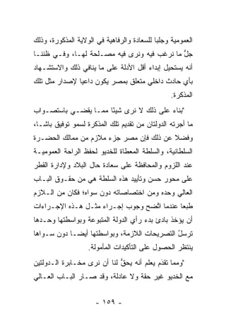 ‫ﺍﻟﻌﻤﻭﻤﻴﺔ ﻭﺠﻠﺒﺎ ﻟﻠﺴﻌﺎﺩﺓ ﻭﺍﻟﺭﻓﺎﻫﻴﺔ ﻓﻲ ﺍﻟﻭﻻﻴﺔ ﺍﻟﻤﺫﻜﻭﺭﺓ، ﻭﺫﻟﻙ‬
                                            ‫‪‬‬
‫ﺠل ﻤﺎ ﻨﺭﻏﺏ ﻓﻴﻪ ﻭﻨﺭﻯ ﻓﻴﻪ ﻤﺼـﻠﺤﺔ ﻟﻬـﺎ، ﻭﻓـﻲ ﻅﻨﻨـﺎ‬
                                             ‫ﱡ‬
‫ﺃﻨﻪ ﻴﺴﺘﺤﻴل ﺇﺒﺩﺍﺀ ﺃﻗل ﺍﻷﺩﻟﺔ ﻋﻠﻰ ﻤﺎ ﻴﻨﺎﻓﻲ ﺫﻟﻙ ﻭﺍﻻﺴﺘﺸـﻬﺎﺩ‬
‫ﺒﺄﻱ ﺤﺎﺩﺙ ﺩﺍﺨﻠﻲ ﻤﺘﻌﻠﻕ ﺒﻤﺼﺭ ﻴﻜﻭﻥ ﺩﺍﻋﻴﺎ ﻹﺼﺩﺍﺭ ﻤﺜل ﺘﻠﻙ‬
               ‫‪‬‬
                                                 ‫ﺍﻟﻤﺫﻜﺭﺓ.‬
‫"ﺒﻨﺎﺀ ﻋﻠﻰ ﺫﻟﻙ ﻻ ﻨﺭﻯ ﺸﻴﺌﺎ ﻤﻤـﺎ ﻴﻘﻀـﻲ ﺒﺎﺴﺘﺼـﻭﺍﺏ‬
                      ‫ً‬                 ‫‪‬‬
‫ﻤﺎ ﺃﺠﺭﺘﻪ ﺍﻟﺩﻭﻟﺘﺎﻥ ﻤﻥ ﺘﻘﺩﻴﻡ ﺘﻠﻙ ﺍﻟﻤﺫﻜﺭﺓ ﻟﺴﻤﻭ ﺘﻭﻓﻴﻕ ﺒﺎﺸـﺎ،‬
‫ﻭﻓﻀﻼ ﻋﻥ ﺫﻟﻙ ﻓﺈﻥ ﻤﺼﺭ ﺠﺯﺀ ﻤﻼﺯﻡ ﻤﻥ ﻤﻤﺎﻟﻙ ﺍﻟﺤﻀـﺭﺓ‬
                                         ‫ﹰ‬
‫ﺍﻟﺴﻠﻁﺎﻨﻴﺔ، ﻭﺍﻟﺴﻠﻁﺔ ﺍﻟﻤﻌﻁﺎﺓ ﻟﻠﺨﺩﻴﻭ ﻟﺤﻔﻅ ﺍﻟﺭﺍﺤﺔ ﺍﻟﻌﻤﻭﻤﻴـﺔ‬
‫ﻋﻨﺩ ﺍﻟﻠﺯﻭﻡ ﻭﺍﻟﻤﺤﺎﻓﻅﺔ ﻋﻠﻰ ﺴﻌﺎﺩﺓ ﺤﺎل ﺍﻟﺒﻼﺩ ﻭﻹﺩﺍﺭﺓ ﺍﻟﻘﻁﺭ‬
‫ﻋﻠﻰ ﻤﺤﻭﺭ ﺤﺴﻥ ﻭﺘﺄﻴﻴﺩ ﻫﺫﻩ ﺍﻟﺴﻠﻁﺔ ﻫﻲ ﻤﻥ ﺤﻘـﻭﻕ ﺍﻟﺒـﺎﺏ‬
‫ﺍﻟﻌﺎﻟﻲ ﻭﺤﺩﻩ ﻭﻤﻥ ﺍﺨﺘﺼﺎﺼﺎﺘﻪ ﺩﻭﻥ ﺴﻭﺍﻩ؛ ﻓﻜﺎﻥ ﻤﻥ ﺍﻟـﻼﺯﻡ‬
‫ﻁﺒﻌﺎ ﻋﻨﺩﻤﺎ ﺍﺘﻀﺢ ﻭﺠﻭﺏ ﺇﺠـﺭﺍﺀ ﻤﺜـل ﻫـﺫﻩ ﺍﻹﺠـﺭﺍﺀﺍﺕ‬
                                  ‫ﱠ‬         ‫‪‬‬
‫ﺃﻥ ﻴﺅﺨﺫ ﺒﺎﺩﺉ ﺒﺩﺀ ﺭﺃﻱ ﺍﻟﺩﻭﻟﺔ ﺍﻟﻤﺘﺒﻭﻋﺔ ﻭﺒﻭﺍﺴﻁﺘﻬﺎ ﻭﺤـﺩﻫﺎ‬
‫ﺘﺭﺴل ﺍﻟﺘﺼﺭﻴﺤﺎﺕ ﺍﻟﻼﺯﻤﺔ، ﻭﺒﻭﺍﺴﻁﺘﻬﺎ ﺃﻴ ‪‬ـﺎ ﺩﻭﻥ ﺴـﻭﺍﻫﺎ‬
             ‫ﻀ‬                                ‫ﹸ‪ُ‬‬
                   ‫ﻴﻨﺘﻅﺭ ﺍﻟﺤﺼﻭل ﻋﻠﻰ ﺍﻟﺘﺄﻜﻴﺩﺍﺕ ﺍﻟﻤﺄﻤﻭﻟﺔ.‬
‫"ﻭﻤﻤﺎ ﺘﻘﺩﻡ ﻴﻌﻠﻡ ﺃﻨﻪ ﻴﺤﻕ ﻟﻨﺎ ﺃﻥ ﻨﺭﻯ ﻤﺨـﺎﺒﺭﺓ ﺍﻟـﺩﻭﻟﺘﻴﻥ‬
                             ‫ﱡ‬       ‫‪   ‬ﹶ ‪‬‬
                                            ‫َ‬
‫ﻤﻊ ﺍﻟﺨﺩﻴﻭ ﻏﻴﺭ ﺤﻘﺔ ﻭﻻ ﻋﺎﺩﻟﺔ، ﻭﻗﺩ ﺼـﺎﺭ ﺍﻟﺒـﺎﺏ ﺍﻟﻌـﺎﻟﻲ‬


                      ‫- ٩٥١ -‬
 