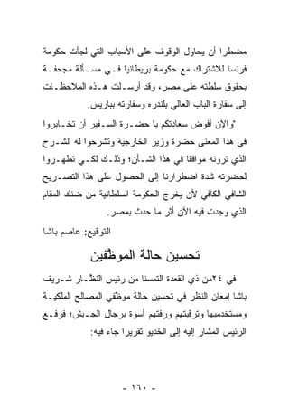 ‫ﻤﻀﻁﺭﺍ ﺃﻥ ﻴﺤﺎﻭل ﺍﻟﻭﻗﻭﻑ ﻋﻠﻰ ﺍﻷﺴﺒﺎﺏ ﺍﻟﺘﻲ ﻟﺠﺄﺕ ﺤﻜﻭﻤﺔ‬
                                            ‫‪‬‬
‫ﻓﺭﻨﺴﺎ ﻟﻼﺸﺘﺭﺍﻙ ﻤﻊ ﺤﻜﻭﻤﺔ ﺒﺭﻴﻁﺎﻨﻴﺎ ﻓـﻲ ﻤﺴـﺄﻟﺔ ﻤﺠﺤﻔـﺔ‬
‫ﺒﺤﻘﻭﻕ ﺴﻠﻁﺘﻪ ﻋﻠﻰ ﻤﺼﺭ، ﻭﻗﺩ ﺃﺭﺴـﻠﺕ ﻫـﺫﻩ ﺍﻟﻤﻼﺤﻅـﺎﺕ‬
           ‫ﺇﻟﻰ ﺴﻔﺎﺭﺓ ﺍﻟﺒﺎﺏ ﺍﻟﻌﺎﻟﻲ ﺒﻠﻨﺩﺭﻩ ﻭﺴﻔﺎﺭﺘﻪ ﺒﺒﺎﺭﻴﺱ.‬
‫"ﻭﺍﻵﻥ ﺃﻓﻭﺽ ﺴﻌﺎﺩﺘﻜﻡ ﻴﺎ ﺤﻀـﺭﺓ ﺍﻟﺴـﻔﻴﺭ ﺃﻥ ﺘﺨـﺎﺒﺭﻭﺍ‬
                                      ‫‪‬‬
‫ﻓﻲ ﻫﺫﺍ ﺍﻟﻤﻌﻨﻰ ﺤﻀﺭﺓ ﻭﺯﻴﺭ ﺍﻟﺨﺎﺭﺠﻴﺔ ﻭﺘﺸﺭﺤﻭﺍ ﻟﻪ ﺍﻟﺸـﺭﺡ‬
‫ﺍﻟﺫﻱ ﺘﺭﻭﻨﻪ ﻤﻭﺍﻓﻘﺎ ﻓﻲ ﻫﺫﺍ ﺍﻟﺸـﺄﻥ؛ ﻭﺫﻟـﻙ ﻟﻜـﻲ ﺘﻅﻬـﺭﻭﺍ‬
                                   ‫ﹰ‬
‫ﻟﺤﻀﺭﺘﻪ ﺸﺩﺓ ﺍﻀﻁﺭﺍﺭﻨﺎ ﺇﻟﻰ ﺍﻟﺤﺼﻭل ﻋﻠﻰ ﻫﺫﺍ ﺍﻟﺘﺼـﺭﻴﺢ‬
‫ﺍﻟﺸﺎﻓﻲ ﺍﻟﻜﺎﻓﻲ ﻷﻥ ﻴﺨﺭﺝ ﺍﻟﺤﻜﻭﻤﺔ ﺍﻟﺴﻠﻁﺎﻨﻴﺔ ﻤﻥ ﻀﻨﻙ ﺍﻟﻤﻘﺎﻡ‬
                ‫ﺍﻟﺫﻱ ﻭﺠﺩﺕ ﻓﻴﻪ ﺍﻵﻥ ﺃﺜﺭ ﻤﺎ ﺤﺩﺙ ﺒﻤﺼﺭ.‬
‫ﺍﻟﺘﻭﻗﻴﻊ: ﻋﺎﺼﻡ ﺒﺎﺸﺎ‬

            ‫ﺘﺤﺴﻴﻥ ﺤﺎﻟﺔ ﺍﻟﻤﻭﻅﻔﻴﻥ‬
               ‫ﱠ‬
‫ﻓﻲ ٤٢ﻤﻥ ﺫﻱ ﺍﻟﻘﻌﺩﺓ ﺍﻟﺘﻤﺴﻨﺎ ﻤﻥ ﺭﺌﻴﺱ ﺍﻟﻨ ﱠـﺎﺭ ﺸـﺭﻴﻑ‬
         ‫ﻅ‬
‫ﺒﺎﺸﺎ ﺇﻤﻌﺎﻥ ﺍﻟﻨﻅﺭ ﻓﻲ ﺘﺤﺴﻴﻥ ﺤﺎﻟﺔ ﻤﻭﻅﻔﻲ ﺍﻟﻤﺼﺎﻟﺢ ﺍﻟﻤﻠﻜﻴـﺔ‬
                   ‫ﱠ‬
‫ﻭﻤﺴﺘﺨﺩﻤﻴﻬﺎ ﻭﺘﺭﻗﻴﺘﻬﻡ ﻭﺭﻓﺘﻬﻡ ﺃﺴﻭﺓ ﺒﺭﺠﺎل ﺍﻟﺠـﻴﺵ؛ ﻓﺭﻓـﻊ‬
            ‫ﺍﻟﺭﺌﻴﺱ ﺍﻟﻤﺸﺎﺭ ﺇﻟﻴﻪ ﺇﻟﻰ ﺍﻟﺨﺩﻴﻭ ﺘﻘﺭﻴﺭﺍ ﺠﺎﺀ ﻓﻴﻪ:‬
                      ‫‪‬‬




                     ‫- ٠٦١ -‬
 