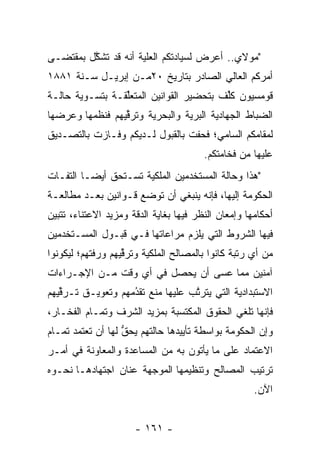 ‫"ﻤﻭﻻﻱ.. ﺃﻋﺭﺽ ﻟﺴﻴﺎﺩﺘﻜﻡ ﺍﻟﻌﻠﻴﺔ ﺃﻨﻪ ﻗﺩ ﺘﺸﻜل ﺒﻤﻘﺘﻀـﻰ‬
         ‫ﱠ‬           ‫‪‬‬
‫ﺃﻤﺭﻜﻡ ﺍﻟﻌﺎﻟﻲ ﺍﻟﺼﺎﺩﺭ ﺒﺘﺎﺭﻴﺦ ٠٢ﻤـﻥ ﺇﺒﺭﻴـل ﺴـﻨﺔ ١٨٨١‬
‫ﻗﻭﻤﺴﻴﻭﻥ ﻜﻠﻑ ﺒﺘﺤﻀﻴﺭ ﺍﻟﻘﻭﺍﻨﻴﻥ ﺍﻟﻤﺘﻌﻠﻘـﺔ ﺒﺘﺴـﻭﻴﺔ ﺤﺎﻟـﺔ‬
                 ‫ﱢ‬                       ‫ﹸﱢ‬
‫ﺍﻟﻀﺒﺎﻁ ﺍﻟﺠﻬﺎﺩﻴﺔ ﺍﻟﺒﺭﻴﺔ ﻭﺍﻟﺒﺤﺭﻴﺔ ﻭﺘﺭﻗﻴﻬﻡ ﻓﻨﻅﻤﻬﺎ ﻭﻋﺭﻀﻬﺎ‬
                 ‫ﱢ‬     ‫‪‬‬        ‫‪‬‬                ‫‪‬‬
‫ﻟﻤﻘﺎﻤﻜﻡ ﺍﻟﺴﺎﻤﻲ؛ ﻓﺤﻔﺕ ﺒﺎﻟﻘﺒﻭل ﻟـﺩﻴﻜﻡ ﻭﻓـﺎﺯﺕ ﺒﺎﻟﺘﺼـﺩﻴﻕ‬
                                        ‫ﻋﻠﻴﻬﺎ ﻤﻥ ﻓﺨﺎﻤﺘﻜﻡ.‬
‫"ﻫﺫﺍ ﻭﺤﺎﻟﺔ ﺍﻟﻤﺴﺘﺨﺩﻤﻴﻥ ﺍﻟﻤﻠﻜﻴﺔ ﺘﺴـﺘﺤﻕ ﺃﻴ ‪‬ـﺎ ﺍﻟﺘﻔـﺎﺕ‬
          ‫ﻀ‬
‫ﺍﻟﺤﻜﻭﻤﺔ ﺇﻟﻴﻬﺎ، ﻓﺈﻨﻪ ﻴﻨﺒﻐﻲ ﺃﻥ ﺘﻭﻀﻊ ﻗـﻭﺍﻨﻴﻥ ﺒﻌـﺩ ﻤﻁﺎﻟﻌـﺔ‬
                     ‫ﹸ‪ ‬‬
‫ﺃﺤﻜﺎﻤﻬﺎ ﻭﺇﻤﻌﺎﻥ ﺍﻟﻨﻅﺭ ﻓﻴﻬﺎ ﺒﻐﺎﻴﺔ ﺍﻟﺩﻗﺔ ﻭﻤﺯﻴﺩ ﺍﻻﻋﺘﻨﺎﺀ، ﺘﺘﺒﻴﻥ‬
‫ﻓﻴﻬﺎ ﺍﻟﺸﺭﻭﻁ ﺍﻟﺘﻲ ﻴﻠﺯﻡ ﻤﺭﺍﻋﺎﺘﻬﺎ ﻓـﻲ ﻗﺒـﻭل ﺍﻟﻤﺴـﺘﺨﺩﻤﻴﻥ‬
‫ﻤﻥ ﺃﻱ ﺭﺘﺒﺔ ﻜﺎﻨﻭﺍ ﺒﺎﻟﻤﺼﺎﻟﺢ ﺍﻟﻤﻠﻜﻴﺔ ﻭﺘﺭﻗﻴﻬﻡ ﻭﺭﻓﺘﻬﻡ؛ ﻟﻴﻜﻭﻨﻭﺍ‬
                   ‫ﱢ‬
‫ﺁﻤﻨﻴﻥ ﻤﻤﺎ ﻋﺴﻰ ﺃﻥ ﻴﺤﺼل ﻓﻲ ﺃﻱ ﻭﻗﺕ ﻤـﻥ ﺍﻹﺠـﺭﺍﺀﺍﺕ‬
‫ﺍﻻﺴﺘﺒﺩﺍﺩﻴﺔ ﺍﻟﺘﻲ ﻴﺘﺭﺘﺏ ﻋﻠﻴﻬﺎ ﻤﻨﻊ ﺘﻘﺩﻤﻬﻡ ﻭﺘﻌﻭﻴـﻕ ﺘـﺭﻗﻴﻬﻡ‬
   ‫ﱢ‬               ‫‪‬‬
                   ‫ُ‬              ‫ﱠ‬
‫ﻓﺈﻨﻬﺎ ﺘﻠﻐﻲ ﺍﻟﺤﻘﻭﻕ ﺍﻟﻤﻜﺘﺴﺒﺔ ﺒﻤﺯﻴﺩ ﺍﻟﺸﺭﻑ ﻭﺘﻤـﺎﻡ ﺍﻟﻔﺨـﺎﺭ،‬
‫ﻭﺇﻥ ﺍﻟﺤﻜﻭﻤﺔ ﺒﻭﺍﺴﻁﺔ ﺘﺄﻴﻴﺩﻫﺎ ﺤﺎﻟﺘﻬﻡ ﻴﺤﻕ ﻟﻬﺎ ﺃﻥ ﺘﻌﺘﻤﺩ ﺘﻤـﺎﻡ‬
                   ‫ﱡ‬
‫ﺍﻻﻋﺘﻤﺎﺩ ﻋﻠﻰ ﻤﺎ ﻴﺄﺘﻭﻥ ﺒﻪ ﻤﻥ ﺍﻟﻤﺴﺎﻋﺩﺓ ﻭﺍﻟﻤﻌﺎﻭﻨﺔ ﻓﻲ ﺃﻤـﺭ‬
‫ﺘﺭﺘﻴﺏ ﺍﻟﻤﺼﺎﻟﺢ ﻭﺘﻨﻅﻴﻤﻬﺎ ﺍﻟﻤﻭﺠﻬﺔ ﻋﻨﺎﻥ ﺍﺠﺘﻬﺎﺩﻫـﺎ ﻨﺤـﻭﻩ‬
                       ‫‪‬‬
                                                     ‫ﺍﻵﻥ.‬


                      ‫- ١٦١ -‬
 