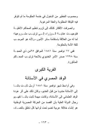 ‫ﻭﻤﺤﺴﻭﺏ ﺍﻟﺨﻁﻴﺭ ﻤﻥ ﺍﻟﺩﺨﻭل ﻓﻲ ﺨﺩﻤﺔ ﺍﻟﺤﻜﻭﻤﺔ ﻤﺎ ﻟﻡ ﺘﺘﻭﻓﺭ‬
                      ‫ﻓﻴﻪ ﺍﻟﻠﻴﺎﻗﺔ ﺍﻟﻤﻁﻠﻭﺒﺔ ﻭﺍﻟﻌﻔﺔ ﺍﻟﻤﺭﻏﻭﺒﺔ.‬
‫ﻭﺍﻨﺼﺭﻓﺕ ﺍﻷﻓﻜﺎﺭ ﻜﺫﻟﻙ ﺇﻟﻰ ﻟﺯﻭﻡ ﺘﻨﻅﻴﻡ ﺍﻟﻤﺤﺎﻜﻡ ﺍﻷﻫﻠﻴـﺔ‬
‫ـﺏ ـﺭﻭﻋﻬﺎ؛‬
      ‫ـﺔ ـﻭﺯﺭﺍﺀ ـﻰ ﺘﺭﺘﻴـ ﻤﺸـ‬
                 ‫ﺇﻟـ‬    ‫ﻓﺘﻭﺠ ـﺕ ﻋﻨﺎﻴـ ﺍﻟـ‬
                                   ‫‪‬ﻬـ‬
‫ﻟﻤﺎ ﻟﻪ ﻤﻥ ﺍﻟﻌﻼﻗﺔ ﺒﺎﺴﺘﻘﺎﻤﺔ ﺴﺎﺌﺭ ﺍﻷﻤﻭﺭ، ﻭﻷﻨﻪ ﻫﻭ ﺍﻟﻤﻭﺠـﺏ‬
                                      ‫ﻟﺜﻘﺔ ﺍﻷﻤﺔ ﺒﺎﻟﺤﻜﻭﻤﺔ.‬
                                                 ‫‪‬‬
‫ﻓﻔﻲ ٧١ ﻨﻭﻓﻤﺒﺭ ﺴﻨﺔ ١٨٨١ ﺍﻟﻤﻭﺍﻓﻕ ٥٢ﻤﻥ ﺫﻱ ﺍﻟﺤﺠـﺔ‬
‫ﺴﻨﺔ ٨٩٢١ ﺼﺩﺭ ﺍﻷﻤﺭ ﺍﻟﺨﺩﻴﻭﻱ ﺒﻼﺌﺤﺔ ﺘﺭﺘﻴـﺏ ﺍﻟﻤﺤـﺎﻜﻡ‬
                                                 ‫ﺍﻟﻤﺫﻜﻭﺭﺓ.‬

                  ‫ﺍﻟﻔﺭﻴﺔ ﺍﻟﻜﺒﺭﻯ‬
          ‫ﺍﻟﻭﻓﺩ ﺍﻟﻤﺼﺭﻱ ﻓﻲ ﺍﻵﺴﺘﺎﻨﺔ‬
‫ﻭﻓﻲ ﺃﻭﺍﺴﻁ ﺸﻬﺭ ﻨﻭﻓﻤﺒﺭ ﺴﻨﺔ ١٨٨١ ﺃﺭﺴل ﺜﺎﺒـﺕ ﺒﺎﺸـﺎ‬
‫ﺇﻟﻰ ﺍﻵﺴﺘﺎﻨﺔ ﻤﻨﺩﻭﺒﺎ ﻤﻥ ﻗﺒل ﺍﻟﺨﺩﻴﻭ، ﻭﻜﺎﻥ ﺫﻟﻙ ﻋﻠﻰ ﺃﺜﺭ ﻋﻭﺩﺓ‬
                                      ‫‪‬‬
‫ﺍﻟﻭﻓﺩ ﺍﻟﻌﺜﻤﺎﻨﻲ ﺇﻟﻰ ﺍﻵﺴﺘﺎﻨﺔ، ﻭﻜﺎﻨﺕ ﻤﻬﻤﺔ ﺜﺎﺒﺕ ﺒﺎﺸـﺎ ﺘﻔﻬـﻴﻡ‬
                   ‫‪‬‬
‫ﺭﺠﺎل ﺍﻟﺩﻭﻟﺔ ﺍﻟﻌﻠﻴﺔ ﺒﺄﻥ ﺍﻟﻘﺼﺩ ﻤﻥ ﺍﻟﺤﺭﻜﺔ ﺍﻟﻤﺼﺭﻴﺔ ﺍﻟﻭﻁﻨﻴﺔ‬
‫ﻫﻭ ﺇﻨﺸﺎﺀ ﺨﻼﻓﺔ ﻋﺭﺒﻴﺔ ﺘﻀﻡ ﺘﺤﺕ ﻟﻭﺍﺌﻬﺎ ﻜل ﻨﺎﻁﻕ ﺒﺎﻟﻀـﺎﺩ،‬



                     ‫- ٣٦١ -‬
 