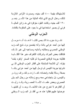 ‫ﻟﻼﺴﺘﻬﻼﻙ ﺒﻘﻴﻤﺔ ٠٠٤ ﺃﻟﻑ ﺠﻨﻴﻪ، ﻭﺼﺩﺭﺕ ﺍﻷﻭﺍﻤﺭ ﺍﻟﻼﺯﻤﺔ‬
‫ﻟﺫﻟﻙ، ﻭﻋﺩل ﺍﻟﺭﺒﺢ ﺍﻟﺫﻱ ﺘﻨﺎﻟﻪ ﺍﻟﻤﺎﻟﻴﺔ ﻤﻥ ﻫﺫﺍ ﺍﻷﻤـﺭ ﺒﻨﺤـﻭ‬
‫٠٢١ ﺃﻟﻑ ﺠﻨﻴﻪ، ﻭﻜﺎﻨﺕ ﺍﻟﻨﻘﻭﺩ ﻤﺘﻭﺍﻓﺭﺓ ﻓﻲ ﺨـﺯﺍﺌﻥ ﺍﻟﻤﺎﻟﻴـﺔ‬
‫ﻓﺭﺌﻲ ﺃﻥ ﻴﺼﻴﺭ ﺍﺴﺘﺨﺩﺍﻤﻬﺎ ﻓﻲ ﻤﺎ ﻴﻌﻭﺩ ﻋﻠﻰ ﺍﻟﺤﻜﻭﻤﺔ ﺒﺎﻟﻔﺎﺌﺩﺓ.‬

                  ‫ﺍﻟﺤﺯﺏ ﺍﻟﻭﻁﻨﻲ‬
‫ﻨﺸـﺭﺕ ﺠﺭﻴـﺩﺓ ﺍﻟﺘـﻴﻤﺱ ﻜﺘﺎﺒـﺎ ﺍﺩﻋـﺕ ﺃﻨـﻪ ﻤﺭﺴـل‬
 ‫ـ‬     ‫ـ‬      ‫َ‬
              ‫‪‬‬    ‫‪‬‬              ‫ـ‬
‫ﺇﻟﻴﻬﺎ ﻤﻥ ﺃﺤﻤﺩ ﻋﺭﺍﺒﻲ ﺒﺎﺸﺎ، ﻭﺃﻨﻪ ﻴﺘﻀﻤﻥ ﺒﺭﻨـﺎﻤﺞ ﺍﻟﺤـﺯﺏ‬
                ‫‪‬‬
‫ﺍﻟﻭﻁﻨﻲ ﺍﻟﻤﺼﺭﻱ ﻭﻤﻁﺎﻟﺒﻪ ﻭﺃﻤﺎﻨﻴﻪ ﻭﻤﺴﺎﻋﻴﻪ ﺇﻟﻰ ﻏﻴﺭ ﺫﻟـﻙ،‬
‫ﻓﺘﻨﺎﻗﻠﺕ ﺒﻌﺽ ﺍﻟﺠﺭﺍﺌﺩ ﻭﺸﺭﻜﺎﺕ ﺍﻟﺘﻠﻐﺭﺍﻑ ﺨﺒﺭ ﻫﺫﺍ ﺍﻟﻜﺘـﺎﺏ؛‬
‫ﻓﻜﺫﺒﺘﻪ ﺠﺭﻴﺩﺓ ﺍﻟﻭﻗﺎﺌﻊ ﺍﻟﻤﺼﺭﻴﺔ ﺜﻡ ﻜﺫﺒﻪ ﺍﻟﻤﺴﺘﺭ "ﻭﻟﻔﺭﺩ ﺒﻠﻨﺕ"‬
                      ‫ﱠ‬                              ‫ﱠ‬
‫ﺒﻘﻭﻟﻪ: "ﺇﻥ ﺍﻟﻼﺌﺤﺔ ﺍﻟﻤﺸﺘﻤﻠﺔ ﻋﻠﻰ ﺃﻓﻜﺎﺭ ﺍﻟﺤﺯﺏ ﺍﻟﻭﻁﻨﻲ ﺍﻟﺘـﻲ‬
‫ﻨﺸﺭﺘﻬﺎ ﺠﺭﻴﺩﺓ ﺍﻟﺘﻴﻤﺱ ﻟﻡ ﺘﺭﺴل ﺇﻟﻴﻬﺎ ﻤﻥ ﺃﺤﻤﺩ ﻋﺭﺍﺒﻲ ﺒﺎﺸـﺎ‬
‫ﺒﺼﻔﺔ ﺭﺴﺎﻟﺔ ﺒﻘﻠﻤﻪ ﻭﺇﻤﻀﺎﺌﻪ، ﻜﻤـﺎ ﺯﻋـﻡ ﺘﻠﻐـﺭﺍﻑ ﺭﻭﺘـﺭ‬
‫ﻭﺍﻟﺘﻴﻤﺱ، ﺒل ﺒﺎﺠﺘﻤﺎﻋﻲ ﻤﻌﻪ ﻭﻤﻊ ﺯﻤﻼﺌﻪ ﻤﻥ ﺭﺠﺎل ﺍﻟﺠـﻴﺵ‬
‫ﺍﻟﻤﺼﺭﻱ ﻭﺒﻌﺽ ﻋﻠﻤـﺎﺀ ﺍﻷﻤـﺔ ﺍﻟﻤﺼـﺭﻴﺔ، ﻭﻗـﺩ ﺭﺃﻴـﺕ‬
‫ﺃﻥ ﺃﻓﻜﺎﺭﻫﻡ ﻻ ﺘﺨﺭﺝ ﻋﻥ ﻫﺫﻩ ﺍﻟﻼﺌﺤـﺔ، ﻭﺒﻌـﺩ ﺃﻥ ﻜﺘﺒﺘﻬـﺎ‬
‫ﻋﺭﻀﺘﻬﺎ ﻋﻠﻴﻬﻡ ﻓﻘﺎﻟﻭﺍ ﻫﺫﻩ ﻫـﻲ ﺃﻓﻜـﺎﺭ ﺍﻟﺤـﺯﺏ ﺍﻟـﻭﻁﻨﻲ‬



                     ‫- ٥٦١ -‬
 