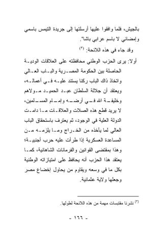 ‫ﺒﺎﻟﺠﻴﺵ، ﻓﻠﻤﺎ ﻭﺍﻓﻘﻭﺍ ﻋﻠﻴﻬﺎ ﺃﺭﺴﻠﺘﻬﺎ ﺇﻟﻰ ﺠﺭﻴﺩﺓ ﺍﻟﺘﻴﻤﺱ ﺒﺎﺴﻤﻲ‬
                                             ‫‪‬‬
                           ‫ﻭﺇﻤﻀﺎﺌﻲ ﻻ ﺒﺎﺴﻡ ﻋﺭﺍﺒﻲ ﺒﺎﺸﺎ".‬
                           ‫)٣(‬
                                 ‫ﻭﻗﺩ ﺠﺎﺀ ﻓﻲ ﻫﺫﻩ ﺍﻟﻼﺌﺤﺔ:‬
‫ﺃﻭﻻ: ﻴﺭﻯ ﺍﻟﺤﺯﺏ ﺍﻟﻭﻁﻨﻲ ﻤﺤﺎﻓﻅﺘﻪ ﻋﻠﻰ ﺍﻟﻌﻼﻗﺎﺕ ﺍﻟﻭﺩﻴـﺔ‬
                                              ‫ﹰ‬
‫ﺍﻟﺤﺎﺼﻠﺔ ﺒﻴﻥ ﺍﻟﺤﻜﻭﻤﺔ ﺍﻟﻤﺼـﺭﻴﺔ ﻭﺍﻟﺒـﺎﺏ ﺍﻟﻌـﺎﻟﻲ‬
‫ﻭﺍﺘﺨﺎﺫ ﺫﺍﻙ ﺍﻟﺒﺎﺏ ﺭﻜﻨﺎ ﻴﺴﺘﻨﺩ ﻋﻠﻴـﻪ ﻓـﻲ ﺃﻋﻤﺎﻟـﻪ،‬
                          ‫ﹰ‬
‫ﻭﻴﻌﺘﻘﺩ ﺃﻥ ﺠﻼﻟﺔ ﺍﻟﺴﻠﻁﺎﻥ ﻋﺒـﺩ ﺍﻟﺤﻤﻴـﺩ ﻤـﻭﻻﻫﻡ‬
‫ـﻠﻤﻴﻥ،‬
     ‫ـﺎﻡ ﺍﻟﻤﺴـ‬
             ‫ـﻪ ﻭﺇﻤـ‬
                   ‫ـﺔ ﺍﷲ ـﻲ ﺃﺭﻀـ‬
                         ‫ﻓـ‬    ‫ﻭﺨﻠﻴﻔـ‬
‫ﻻ ﻴﺭﻴﺩ ﻗﻁﻊ ﻫﺫﻩ ﺍﻟﺼﻼﺕ ﻭﺍﻟﻌﻼﻗـﺎﺕ ﻤـﺎ ﺩﺍﻤـﺕ‬
‫ﺍﻟﺩﻭﻟﺔ ﺍﻟﻌﻠﻴﺔ ﻓﻲ ﺍﻟﻭﺠﻭﺩ، ﺜﻡ ﻴﻌﺘﺭﻑ ﺒﺎﺴﺘﺤﻘﺎﻕ ﺍﻟﺒﺎﺏ‬
                                    ‫‪‬‬
‫ﺍﻟﻌﺎﻟﻲ ﻟﻤﺎ ﻴﺄﺨﺫﻩ ﻤﻥ ﺍﻟﺨـﺭﺍﺝ ﻭﻤـﺎ ﻴﻠﺯﻤـﻪ ﻤـﻥ‬
‫ﺍﻟﻤﺴﺎﻋﺩﺓ ﺍﻟﻌﺴﻜﺭﻴﺔ ﺇﺫﺍ ﻁﺭﺃﺕ ﻋﻠﻴﻪ ﺤﺭﺏ ﺃﺠﻨﺒﻴـﺔ؛‬
‫ﻭﻫﺫﺍ ﺒﻤﻘﺘﻀﻰ ﺍﻟﻘﻭﺍﻨﻴﻥ ﻭﺍﻟﻔﺭﻤﺎﻨﺎﺕ ﺍﻟﺸﺎﻫﺎﻨﻴﺔ، ﻜﻤـﺎ‬
‫ﻴﻌﺘﻘﺩ ﻫﺫﺍ ﺍﻟﺤﺯﺏ ﺃﻨﻪ ﻴﺤﺎﻓﻅ ﻋﻠﻰ ﺍﻤﺘﻴﺎﺯﺍﺘﻪ ﺍﻟﻭﻁﻨﻴﺔ‬
‫ﺒﻜل ﻤﺎ ﻓﻲ ﻭﺴﻌﻪ ﻭﻴﻘﺎﻭﻡ ﻤﻥ ﻴﺤﺎﻭل ﺇﺨﻀﺎﻉ ﻤﺼﺭ‬
                ‫‪‬‬
                           ‫ﻭﺠﻌﻠﻬﺎ ﻭﻻﻴﺔ ﻋﺜﻤﺎﻨﻴﺔ.‬


                                                            ‫)٣(‬
                 ‫ﻨﺸﺭﻨﺎ ﻤﻘﺘﺒﺴﺎﺕ ﻤﻬﻤﺔ ﻤﻥ ﻫﺫﻩ ﺍﻟﻼﺌﺤﺔ ﻟﻁﻭﻟﻬﺎ.‬
                                        ‫‪‬‬

                      ‫- ٦٦١ -‬
 