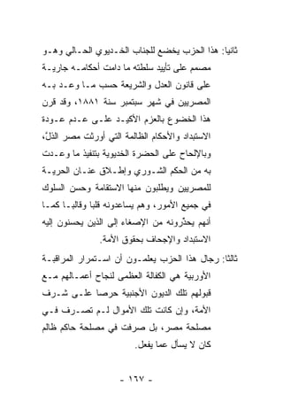 ‫ﺜﺎﻨﻴﺎ: ﻫﺫﺍ ﺍﻟﺤﺯﺏ ﻴﺨﻀﻊ ﻟﻠﺠﻨﺎﺏ ﺍﻟﺨـﺩﻴﻭﻱ ﺍﻟﺤـﺎﻟﻲ ﻭﻫـﻭ‬
                                              ‫‪‬‬
‫ﻤﺼﻤﻡ ﻋﻠﻰ ﺘﺄﻴﻴﺩ ﺴﻠﻁﺘﻪ ﻤﺎ ﺩﺍﻤﺕ ﺃﺤﻜﺎﻤـﻪ ﺠﺎﺭﻴـﺔ‬
‫ﻋﻠﻰ ﻗﺎﻨﻭﻥ ﺍﻟﻌﺩل ﻭﺍﻟﺸﺭﻴﻌﺔ ﺤﺴﺏ ﻤـﺎ ﻭﻋـﺩ ﺒـﻪ‬
‫ﺍﻟﻤﺼﺭﻴﻴﻥ ﻓﻲ ﺸﻬﺭ ﺴﺒﺘﻤﺒﺭ ﺴﻨﺔ ١٨٨١، ﻭﻗﺩ ﻗﺭﻥ‬
‫ﻫﺫﺍ ﺍﻟﺨﻀﻭﻉ ﺒﺎﻟﻌﺯﻡ ﺍﻷﻜﻴـﺩ ﻋﻠـﻰ ﻋـﺩﻡ ﻋـﻭﺩﺓ‬
‫ﺍﻻﺴﺘﺒﺩﺍﺩ ﻭﺍﻷﺤﻜﺎﻡ ﺍﻟﻅﺎﻟﻤﺔ ﺍﻟﺘﻲ ﺃﻭﺭﺜﺕ ﻤﺼﺭ ﺍﻟﺫل،‬
 ‫ﱠ‬
‫ﻭﺒﺎﻹﻟﺤﺎﺡ ﻋﻠﻰ ﺍﻟﺤﻀﺭﺓ ﺍﻟﺨﺩﻴﻭﻴﺔ ﺒﺘﻨﻔﻴﺫ ﻤﺎ ﻭﻋـﺩﺕ‬
‫ﺒﻪ ﻤﻥ ﺍﻟﺤﻜﻡ ﺍﻟﺸـﻭﺭﻱ ﻭﺇﻁـﻼﻕ ﻋﻨـﺎﻥ ﺍﻟﺤﺭ ‪‬ـﺔ‬
  ‫ﻴ‬
‫ﻟﻠﻤﺼﺭﻴﻴﻥ ﻭﻴﻁﻠﺒﻭﻥ ﻤﻨﻬﺎ ﺍﻻﺴﺘﻘﺎﻤﺔ ﻭﺤﺴﻥ ﺍﻟﺴﻠﻭﻙ‬
‫ﻓﻲ ﺠﻤﻴﻊ ﺍﻷﻤﻭﺭ، ﻭﻫﻡ ﻴﺴﺎﻋﺩﻭﻨﻪ ﻗﻠﺒﺎ ﻭﻗﺎﻟ ‪‬ـﺎ ﻜﻤـﺎ‬
       ‫ﺒ‬       ‫‪‬‬
‫ﺃﻨﻬﻡ ﻴﺤﺫﺭﻭﻨﻪ ﻤﻥ ﺍﻹﺼﻐﺎﺀ ﺇﻟﻰ ﺍﻟﺫﻴﻥ ﻴﺤﺴﻨﻭﻥ ﺇﻟﻴﻪ‬
        ‫‪‬‬                           ‫ﱢ‬
               ‫ﺍﻻﺴﺘﺒﺩﺍﺩ ﻭﺍﻹﺠﺤﺎﻑ ﺒﺤﻘﻭﻕ ﺍﻷﻤﺔ.‬
‫ﺜﺎﻟﺜﺎ: ﺭﺠﺎل ﻫﺫﺍ ﺍﻟﺤﺯﺏ ﻴﻌﻠﻤـﻭﻥ ﺃﻥ ﺍﺴـﺘﻤﺭﺍﺭ ﺍﻟﻤﺭﺍﻗﺒـﺔ‬
                                               ‫ﹰ‬
‫ﺍﻷﻭﺭﺒﻴﺔ ﻫﻲ ﺍﻟﻜﻔﺎﻟﺔ ﺍﻟﻌﻅﻤﻰ ﻟﻨﺠﺎﺡ ﺃﻋﻤـﺎﻟﻬﻡ ﻤـﻊ‬
‫ﻗﺒﻭﻟﻬﻡ ﺘﻠﻙ ﺍﻟﺩﻴﻭﻥ ﺍﻷﺠﻨﺒﻴﺔ ﺤﺭﺼﺎ ﻋﻠـﻰ ﺸـﺭﻑ‬
           ‫‪‬‬
‫ﺍﻷﻤﺔ، ﻭﺇﻥ ﻜﺎﻨﺕ ﺘﻠﻙ ﺍﻷﻤﻭﺍل ﻟـﻡ ﺘﺼـﺭﻑ ﻓـﻲ‬
‫ﻤﺼﻠﺤﺔ ﻤﺼﺭ، ﺒل ﺼﺭﻓﺕ ﻓﻲ ﻤﺼﻠﺤﺔ ﺤﺎﻜﻡ ﻅﺎﻟﻡ‬
                         ‫ﻜﺎﻥ ﻻ ﻴﺴﺄل ﻋﻤﺎ ﻴﻔﻌل.‬


                     ‫- ٧٦١ -‬
 