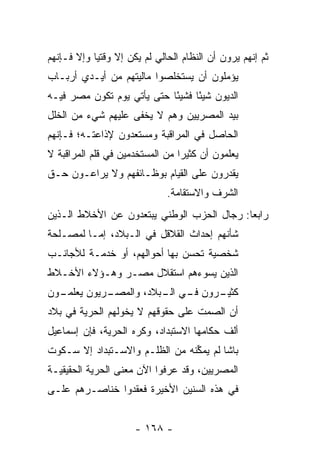 ‫ﺜﻡ ﺇﻨﻬﻡ ﻴﺭﻭﻥ ﺃﻥ ﺍﻟﻨﻅﺎﻡ ﺍﻟﺤﺎﻟﻲ ﻟﻡ ﻴﻜﻥ ﺇﻻ ﻭﻗﺘﻴﺎ ﻭﺇﻻ ﻓـﺈﻨﻬﻡ‬
            ‫‪‬‬
‫ﻴﺅﻤﻠﻭﻥ ﺃﻥ ﻴﺴﺘﺨﻠﺼﻭﺍ ﻤﺎﻟﻴﺘﻬﻡ ﻤﻥ ﺃﻴـﺩﻱ ﺃﺭﺒـﺎﺏ‬
                                       ‫‪‬‬
‫ﺍﻟﺩﻴﻭﻥ ﺸﻴﺌﺎ ﻓﺸﻴﺌﺎ ﺤﺘﻰ ﻴﺄﺘﻲ ﻴﻭﻡ ﺘﻜﻭﻥ ﻤﺼﺭ ﻓﻴـﻪ‬
                            ‫ً‬     ‫ً‬
‫ﺒﻴﺩ ﺍﻟﻤﺼﺭﻴﻴﻥ ﻭﻫﻡ ﻻ ﻴﺨﻔﻰ ﻋﻠﻴﻬﻡ ﺸﻲﺀ ﻤﻥ ﺍﻟﺨﻠل‬
‫ﺍﻟﺤﺎﺼل ﻓﻲ ﺍﻟﻤﺭﺍﻗﺒﺔ ﻭﻤﺴﺘﻌﺩﻭﻥ ﻹﺫﺍﻋﺘـﻪ؛ ﻓـﺈﻨﻬﻡ‬
‫ﻴﻌﻠﻤﻭﻥ ﺃﻥ ﻜﺜﻴﺭﺍ ﻤﻥ ﺍﻟﻤﺴﺘﺨﺩﻤﻴﻥ ﻓﻲ ﻗﻠﻡ ﺍﻟﻤﺭﺍﻗﺒﺔ ﻻ‬
                                 ‫‪‬‬
‫ﻴﻘﺩﺭﻭﻥ ﻋﻠﻰ ﺍﻟﻘﻴﺎﻡ ﺒﻭﻅـﺎﺌﻔﻬﻡ ﻭﻻ ﻴﺭﺍﻋـﻭﻥ ﺤـﻕ‬
                              ‫ﺍﻟﺸﺭﻑ ﻭﺍﻻﺴﺘﻘﺎﻤﺔ.‬
‫ﺭﺍﺒﻌﺎ: ﺭﺠﺎل ﺍﻟﺤﺯﺏ ﺍﻟﻭﻁﻨﻲ ﻴﺒﺘﻌﺩﻭﻥ ﻋﻥ ﺍﻷﺨﻼﻁ ﺍﻟـﺫﻴﻥ‬
                                            ‫‪‬‬
‫ﺸﺄﻨﻬﻡ ﺇﺤﺩﺍﺙ ﺍﻟﻘﻼﻗل ﻓﻲ ﺍﻟـﺒﻼﺩ، ﺇ ‪‬ـﺎ ﻟﻤﺼـﻠﺤﺔ‬
          ‫ﻤ‬
‫ﺸﺨﺼﻴﺔ ﺘﺤﺴﻥ ﺒﻬﺎ ﺃﺤﻭﺍﻟﻬﻡ، ﺃﻭ ﺨﺩﻤـﺔ ﻟﻸﺠﺎﻨـﺏ‬
‫ﺍﻟﺫﻴﻥ ﻴﺴﻭﺀﻫﻡ ﺍﺴﺘﻘﻼل ﻤﺼـﺭ ﻭﻫـﺅﻻﺀ ﺍﻷﺨـﻼﻁ‬
‫ـﻭﻥ‬
  ‫ـﺭﻴﻭﻥ ﻴﻌﻠﻤـ‬
            ‫ـﺭﻭﻥ ـﻲ ـﺒﻼﺩ، ﻭﺍﻟﻤﺼـ‬
                       ‫ﻓـ ﺍﻟـ‬  ‫ﻜﺜﻴـ‬
‫ﺃﻥ ﺍﻟﺼﻤﺕ ﻋﻠﻰ ﺤﻘﻭﻗﻬﻡ ﻻ ﻴﺨﻭﻟﻬﻡ ﺍﻟﺤﺭﻴﺔ ﻓﻲ ﺒﻼﺩ‬
                 ‫‪‬‬
‫ﺃﻟﻑ ﺤﻜﺎﻤﻬﺎ ﺍﻻﺴﺘﺒﺩﺍﺩ، ﻭﻜﺭﻩ ﺍﻟﺤﺭﻴﺔ، ﻓﺈﻥ ﺇﺴﻤﺎﻋﻴل‬
‫ﺒﺎﺸﺎ ﻟﻡ ﻴﻤﻜﻨﻪ ﻤﻥ ﺍﻟﻅﻠـﻡ ﻭﺍﻻﺴـﺘﺒﺩﺍﺩ ﺇﻻ ﺴـﻜﻭﺕ‬
                                ‫ﱢ‬
‫ﺍﻟﻤﺼﺭﻴﻴﻥ، ﻭﻗﺩ ﻋﺭﻓﻭﺍ ﺍﻵﻥ ﻤﻌﻨﻰ ﺍﻟﺤﺭﻴﺔ ﺍﻟﺤﻘﻴﻘﻴـﺔ‬
‫ﻓﻲ ﻫﺫﻩ ﺍﻟﺴﻨﻴﻥ ﺍﻷﺨﻴﺭﺓ ﻓﻌﻘﺩﻭﺍ ﺨﻨﺎﺼـﺭﻫﻡ ﻋﻠـﻰ‬


                      ‫- ٨٦١ -‬
 