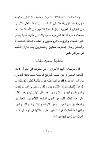 ‫ﻭﻟﻤﺎ ﻁﺎﻟﻌﺕ ﺫﻟﻙ ﺍﻟﻜﺘﺎﺏ ﺸﻌﺭﺕ ﺒﺤﺎﺠﺔ ﺒﻼﺩﻨﺎ ﺇﻟﻰ ﺤﻜﻭﻤﺔ‬
                                             ‫‪‬‬
‫ﺸﻭﺭﻴﺔ ﺩﺴـﺘﻭﺭﻴﺔ؛ ﻓﻜـﺎﻥ ﺫﻟـﻙ ﺴـﺒﺒﺎ ﻟﻤﻁـﺎﻟﻌﺘﻲ ﻜﺜﻴـﺭﺍ‬
 ‫‪‬‬                ‫‪‬‬
‫ﻤﻥ ﺍﻟﺘﻭﺍﺭﻴﺦ ﺍﻟﻌﺭﺒﻴﺔ، ﻭﺍﺯﺩﺍﺩ ﻫﺫﺍ ﺍﻟﺸﻌﻭﺭ ﻓﻲ ﺘﺄﺼﻼ ﻋﻨـﺩﻤﺎ‬
       ‫‪ ‬ﹰ‬ ‫َ‬
‫ﺴﻤﻌﺕ ﺨﻁﺒﺔ ﺃﻟﻘﺎﻫﺎ ﺍﻟﻤﺭﺤﻭﻡ ﺴﻌﻴﺩ ﺒﺎﺸﺎ ﻓﻲ ﻤﺄﺩﺒﺔ ﺃﺩﺒﻬﺎ ﺒﻘﺼﺭ‬
‫ﺍﻟﻨﻴل ﻟﻠﻌﻠﻤﺎﺀ ﻭﺍﻟﺭﺅﺴﺎﺀ ﺍﻟﺭﻭﺤﺎﻨﻴﻴﻥ ﻭﺃﻋﻀﺎﺀ ﺍﻟﻌﺎﺌﻠﺔ ﺍﻟﺤﺎﻜﻤـﺔ‬
‫ﻭﺃﻋﺎﻅﻡ ﺭﺠﺎل ﺍﻟﺤﻜﻭﻤﺔ ﻤﻠﻜﻴﻴﻥ ﻭﻋﺴﻜﺭﻴﻴﻥ ﺒﻌﺩ ﺘﻨﺎﻭل ﺍﻟﻁﻌﺎﻡ‬
                                         ‫ﻓﻲ ﺴﺭﺍﺩﻕ ﻜﺒﻴﺭ.‬

                 ‫ﺨﻁﺒﺔ ﺴﻌﻴﺩ ﺒﺎﺸﺎ‬
‫ﻗﺎل ﻤﺭﺘﺠﻼ: "ﺃﻴﻬﺎ ﺍﻷﺨﻭﺍﻥ.. ﺇﻨﻲ ﻨﻅﺭﺕ ﻓﻲ ﺃﺤﻭﺍل ﻫـﺫﺍ‬
                                       ‫ﹰ‬
‫ﺍﻟﺸﻌﺏ ﺍﻟﻤﺼﺭﻱ ﻤﻥ ﺤﻴﺙ ﺍﻟﺘﺎﺭﻴﺦ ﻓﻭﺠﺩﺘﻪ ﻤﺴـﺘﻌﺒﺩﺍ ﻟﻐﻴـﺭﻩ‬
        ‫‪‬‬
‫ﻤﻥ ﺃﻤﻡ ﺍﻷﺭﺽ؛ ﻓﻘﺩ ﺘﻭﺍﻟﺕ ﻋﻠﻴﻪ ﺩﻭل ﻅﺎﻟﻤﺔ ﻜﺜﻴﺭﺓ ﻜـﺎﻟﻌﺭﺏ‬
‫ﺍﻟﺭﻋﺎﺓ )ﺍﻟﻬﻜﺴﻭﺱ( ﻭﺍﻵﺸﻭﺭﻴﻴﻥ ﻭﺍﻟﻔﺭﺱ ﺤﺘـﻰ ﺃﻫـل ﻟﻴﺒﻴـﺎ‬
‫ﻭﺍﻟﺴﻭﺩﺍﻥ ﻭﺍﻟﻴﻭﻨﺎﻥ ﻭﺍﻟﺭﻭﻤﺎﻥ، ﻫﺫﺍ ﻗﺒل ﺍﻹﺴﻼﻡ، ﻭﺒﻌﺩﻩ ﺘﻐﻠﺏ‬
 ‫ﱠ‬
‫ﻋﻠﻰ ﻫﺫﻩ ﺍﻟﺒﻼﺩ ﻜﺜﻴﺭ ﻤﻥ ﺍﻟﺩﻭل ﺍﻟﻔﺎﺘﺤﺔ ﻜﺎﻷﻤﻭﻴﻴﻥ ﻭﺍﻟﻌﺒﺎﺴﻴﻴﻥ‬
‫ﻭﺍﻟﻔﺎﻁﻤﻴﻴﻥ ﻤﻥ ﺍﻟﻌﺭﺏ، ﻭﻤﻥ ﺍﻟﺘﺭﻙ، ﻭﺍﻷﻜـﺭﺍﺩ ﻭﺍﻟﺸـﺭﻜﺱ،‬
‫ﻭﻜﺜﻴﺭﺍ ﻤﺎ ﺃﻏﺎﺭﺕ ﻓﺭﻨﺴﺎ ﻋﻠﻴﻬﺎ ﺤﺘﻰ ﺍﺤﺘﻠﺘﻬﺎ ﻓﻲ ﺃﻭﺍﺌـل ﻫـﺫﺍ‬
                                                 ‫‪‬‬
                               ‫ﺍﻟﻘﺭﻥ ﻓﻲ ﺯﻤﻥ )ﺒﻭﻨﺎﺒﺭﺕ(.‬



                      ‫- ٦١ -‬
 