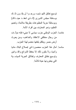 ‫ﺘﻭﺴﻴﻊ ﻨﻁﺎﻕ ﺍﻟﺘﻬـﺫﻴﺏ، ﻭﺭﺠـﻭﺍ ﺃﻥ ﻴﻜـﻭﻥ ﺫﻟـﻙ‬
‫ﺒﻭﺴﺎﻁﺔ ﻤﺠﻠﺱ ﺍﻟﺸﻭﺭﻯ )ﺍﻟـﺫﻱ ﺍﻨﻌﻘـﺩ ﺤﻴﻨـﺫﺍﻙ(‬
‫ﻭﺒﻭﺴﺎﻁﺔ ﺤﺭﻴﺔ ﺍﻟﻤﻁﺒﻭﻋﺎﺕ ﺒﻁﺭﻴﻘﺔ ﻤﻼﺌﻤﺔ، ﻭﺘﻌﻤﻴﻡ‬
           ‫ﺍﻟﺘﻌﻠﻴﻡ، ﻭﻨﻤﻭ ﺍﻟﻤﻌﺎﺭﻑ ﺒﻴﻥ ﺃﻓﺭﺍﺩ ﺍﻷﻤﺔ.‬
‫ﺨﺎﻤﺴﺎ: ﺍﻟﺤﺯﺏ ﺍﻟﻭﻁﻨﻲ ﺤﺯﺏ ﺴﻴﺎﺴﻲ ﻻ ﺩﻴﻨﻲ؛ ﻓﺈﻨﻪ ﻤﺅﱠـﻑ‬
  ‫ﻟ‬                                         ‫‪‬‬
‫ﻤﻥ ﺭﺠﺎل ﻤﺨﺘﻠﻔﻲ ﺍﻻﻋﺘﻘﺎﺩ ﻭﺍﻟﻤﺫﺍﻫﺏ، ﻭﻤﻥ ﻴﺤﺭﺙ‬
     ‫‪‬‬
     ‫ﺃﺭﺽ ﻤﺼﺭ ﻭﻴﺘﻜﻠﻡ ﺒﻠﻐﺘﻬﺎ ﻤﻨﻀﻡ ﻟﻬﺫﺍ ﺍﻟﺤﺯﺏ.‬
‫ﺴﺎﺩﺴﺎ: ﺁﻤﺎل ﻫﺫﺍ ﺍﻟﺤﺯﺏ ﻤﺤﺼﻭﺭﺓ ﻓﻲ ﺇﺼﻼﺡ ﺍﻟﺒﻼﺩ ﻤﺎﺩﻴﺎ‬
 ‫‪‬‬                                          ‫‪‬‬
‫ﻭﺃﺩﺒﻴﺎ، ﻭﻻ ﻴﻜﻭﻥ ﺫﻟﻙ ﺇﻻ ﺒﺤﻔﻅ ﺍﻟﺸﺭﺍﺌﻊ ﻭﺍﻟﻘـﻭﺍﻨﻴﻥ‬
                                         ‫‪‬‬
‫ﻭﺘﻭﺴﻴﻊ ﻨﻁﺎﻕ ﺍﻟﻤﻌﺎﺭﻑ ﻭﺇﻁﻼﻕ ﺍﻟﺤﺭﻴﺔ ﺍﻟﺴﻴﺎﺴـﻴﺔ‬
 ‫‪‬‬         ‫‪‬‬
                       ‫ﺍﻟﺘﻲ ﻴﻌﺘﺒﺭﻭﻨﻬﺎ ﺤﻴﺎﺓ ﻟﻸﻤﺔ.‬




                     ‫- ٩٦١ -‬
 