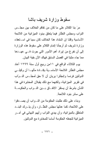 ‫ﺴﻘﻭﻁ ﻭﺯﺍﺭﺓ ﺸﺭﻴﻑ ﺒﺎﺸﺎ‬
‫ﻤﺭ ﺒﻨﺎ ﺍﻟﻜﻼﻡ ﻋﻠﻰ ﻤﺎ ﻜﺎﻥ ﻤﻥ ﺘﻔﺎﻗﻡ ﺍﻟﺨﻼﻑ ﺒﻴﻥ ﻤﺠﻠـﺱ‬
                                              ‫َ‬
                                              ‫‪‬‬
‫ﺍﻟﻨﻭﺍﺏ ﻭﻤﺠﻠﺱ ﺍﻟﻨﻅﺎﺭ ﻓﻴﻤﺎ ﻴﺘﻌﻠﻕ ﺒﺒﻨﻭﺩ ﺍﻟﻤﻴﺯﺍﻨﻴﺔ ﻤﻥ ﺍﻟﻼﺌﺤﺔ‬
                                       ‫ﱠ‬            ‫َ‬
                                                    ‫‪‬‬
‫ﺍﻷﺴﺎﺴﻴﺔ ﻭﻗﻠﻨﺎ ﺇﻥ ﺍﺸﺘﺩﺍﺩ ﻫﺫﺍ ﺍﻟﺨﻼﻑ ﻜﺎﻥ ﺴﺒﺒﺎ ﻓﻲ ﺍﺴـﺘﻌﻔﺎﺀ‬
             ‫‪‬‬
‫ﻭﺯﺍﺭﺓ ﺸﺭﻴﻑ ﺜﻡ ﺃﺭﺠﺄﻨﺎ ﺇﺘﻤﺎﻡ ﺍﻟﻜﻼﻡ ﻋﻠﻰ ﺴﻘﻭﻁ ﻫﺫﻩ ﺍﻟﻭﺯﺍﺭﺓ‬
‫ﺇﻟﻰ ﺃﻥ ﻨﻔﺭﻍ ﻤﻥ ﺇﻴﺭﺍﺩ ﺃﻫﻡ ﺍﻷﻤﻭﺭ ﺍﻟﺘﻲ ﺠﺭﺕ ﻓـﻲ ﻋﻬـﺩﻫﺎ‬
      ‫ﻤﻤﺎ ﺠﺎﺀ ﻤﺜﺒﺘﺎ ﻓﻲ ﺍﻟﻔﺼل ﺍﻟﺴﺎﺒﻕ ﻓﻬﺎﻙ ﺍﻵﻥ ﺒﻘﻴﺔ ﺍﻟﺒﻴﺎﻥ.‬
                                             ‫ﹰ‬
‫ﻴﻭﻡ ﺍﻟﺜﻼﺜﺎﺀ ﺍﻟﻭﺍﻗﻊ ﻓﻲ ١١ﻤﻥ ﺭﺒﻴﻊ ﺃﻭل ﺴﻨﺔ ٩٩٢١ ﺃﻋﺎﺩ‬
‫ﻤﺠﻠﺱ ﺍﻟﻨﻅﺎﺭ ﺍﻟﻼﺌﺤﺔ ﺍﻷﺴﺎﺴـﻴﺔ ﺒﺈﻓـﺎﺩﺓ ﻤﺂﻟﻬـﺎ ﺃﻥ ﻭﻜﻴﻠـﻲ‬
                                           ‫ﱠ‬
‫ﺍﻟﺩﻭﻟﺘﻴﻥ ﻓﺭﻨﺴﺎ ﻭﺇﻨﺠﻠﺘﺭﺍ ﻴﺭﻴﺎﻥ ﺃﻥ ﻻ ﺤﻕ ﻟﻤﺠﻠـﺱ ﺍﻟﻨـﻭﺍﺏ‬
  ‫‪َ‬‬
‫ﻓﻲ ﺘﻘﺭﻴﺭ ﺍﻟﻤﻴﺯﺍﻨﻴﺔ، ﻭﻟﻜﻨﻬﻤﺎ ﻤﻊ ﺫﻟﻙ ﻴﻘﺒﻼﻥ ﺍﻟﻤﺨﺎﺒﺭﺓ ﻓﻲ ﻫﺫﺍ‬
‫ﺍﻟﺸﺄﻥ ﺒﺸﺭﻁ ﺃﻥ ﻴﺴﺘﻘﺭ ﺍﻻﺘﻔـﺎﻕ ﺒـﻴﻥ ﺍﻟﻨـﻭﺍﺏ ﻭﺍﻟﺤﻜﻭﻤـﺔ‬
                               ‫‪َ‬‬
                                   ‫ﻋﻠﻰ ﺴﺎﺌﺭ ﺒﻨﻭﺩ ﺍﻟﻼﺌﺤﺔ.‬
‫ﻭﺒﻨﺎﺀ ﻋﻠﻰ ﺫﻟﻙ ﻁﻠﺒﺕ ﺍﻟﺤﻜﻭﻤﺔ ﻤﻥ ﺍﻟﻨـﻭﺍﺏ ﺃﻥ ﻴﺼـﺩﻗﻭﺍ‬
   ‫‪‬‬                                       ‫‪‬‬
‫ﻋﻠﻰ ﺍﻟﻼﺌﺤﺔ، ﻜﻤﺎ ﻋﺩﻟﻬﺎ ﻤﺠﻠﺱ ﺍﻟﻨ ﱠـﺎﺭ، ﻭﺃﻥ ﻴﺘـﺭﻙ ﺍﻟﺒﻨـﺩ‬
                     ‫ﻅ‬             ‫َ‬
                                   ‫‪‬‬
‫ﺍﻟﻤﺘﻌﻠﻕ ﺒﺎﻟﻤﻴﺯﺍﻨﻴﺔ، ﻭﺃﻥ ﻴﺒﺩﻱ ﺍﻟﻨﻭﺍﺏ ﺭﺃﻴﻬﻡ ﺍﻟﻨﻬﺎﺌﻲ ﻓﻲ ﺃﻤـﺭ‬
                        ‫‪َ‬‬                         ‫ﱢ‬
       ‫ﺍﻟﻤﻴﺯﺍﻨﻴﺔ ﻟﺘﺠﻌﻠﻪ ﺍﻟﺤﻜﻭﻤﺔ ﺃﺴﺎﺴﺎ ﻟﻠﻤﺨﺎﺒﺭﺓ ﻤﻊ ﺍﻟﺩﻭﻟﺘﻴﻥ.‬
                              ‫‪‬‬


                      ‫- ١٧١ -‬
 