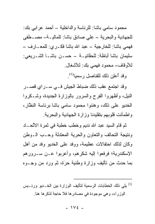 ‫ﻤﺤﻤﻭﺩ ﺴﺎﻤﻲ ﺒﺎﺸﺎ: ﻟﻠﺭﺌﺎﺴﺔ ﻭﺍﻟﺩﺍﺨﻠﻴﺔ – ﺃﺤﻤﺩ ﻋﺭﺍﺒﻲ ﺒﻙ:‬
‫ﻟﻠﺠﻬﺎﺩﻴﺔ ﻭﺍﻟﺒﺤﺭﻴﺔ – ﻋﻠﻲ ﺼﺎﺩﻕ ﺒﺎﺸﺎ: ﻟﻠﻤﺎﻟﻴـﺔ– ﻤﺼـﻁﻔﻰ‬
‫ﻓﻬﻤﻲ ﺒﺎﺸﺎ: ﻟﻠﺨﺎﺭﺠﻴﺔ – ﻋﺒﺩ ﺍﷲ ﺒﺎﺸﺎ ﻓﻜـﺭﻱ: ﻟﻠﻤﻌـﺎﺭﻑ –‬
‫ﺴﻠﻴﻤﺎﻥ ﺒﺎﺸﺎ ﺃﺒﺎﻅﺔ: ﻟﻠﺤﻘﺎﻨﻴـﺔ – ﺤﺴـﻥ ﺒﺎﺸـﺎ ﺍﻟﺸـﺭﻴﻌﻲ:‬
                            ‫ﱠ‬
                       ‫ﻟﻸﻭﻗﺎﻑ– ﻤﺤﻤﻭﺩ ﻓﻬﻤﻲ ﺒﻙ: ﻟﻸﺸﻐﺎل.‬
                        ‫ﻭﻗﺩ ﺃﻋﻠﻥ ﺫﻟﻙ ﻟﻠﻘﻨﺎﺼل ﺭﺴﻤﻴﺎ)٤(.‬
                             ‫‪‬‬                ‫ُ ‪ ِ‬‬
‫ﻭﻗﺩ ﺍﺠﺘﻤﻊ ﻋﻘﺏ ﺫﻟﻙ ﻀﺒﺎﻁ ﺍﻟﺠﻴﺵ ﻓـﻲ ﺴـﺭﺍﻱ ﻗﺼـﺭ‬
                       ‫‪‬‬
‫ﺍﻟﻨﻴل، ﻭﺃﻅﻬﺭﻭﺍ ﺍﻟﻔﺭﺡ ﻭﺍﻟﺴﺭﻭﺭ ﺒﺎﻟﻭﺯﺍﺭﺓ ﺍﻟﺠﺩﻴﺩﺓ، ﻭﺸـﻜﺭﻭﺍ‬
‫ﺍﻟﺨﺩﻴﻭ ﻋﻠﻰ ﺫﻟﻙ، ﻭﻫﻨﺌﻭﺍ ﻤﺤﻤﻭﺩ ﺴﺎﻤﻲ ﺒﺎﺸﺎ ﺒﺭﺌﺎﺴﺔ ﺍﻟﻨﻅﺎﺭ،‬
   ‫ﱠ‬
           ‫ﻭﺍﻁﻤﺄﻨﺕ ﻗﻠﻭﺒﻬﻡ ﺒﺘﻘﻠﻴﺩﻨﺎ ﻭﺯﺍﺭﺓ ﺍﻟﺠﻬﺎﺩﻴﺔ ﻭﺍﻟﺒﺤﺭﻴﺔ.‬
‫ﺜﻡ ﻗﺎﻡ ﺍﻟﺴﻴﺩ ﻋﺒﺩ ﺍﷲ ﻨﺩﻴﻡ ﻭﺨﻁﺏ ﺨﻁﺒﺔ ﻓﻲ ﺜﻤﺭﺓ ﺍﻻﺘﺤـﺎﺩ‬
    ‫ﱠ‬
‫ﻭﻨﺘﻴﺠﺔ ﺍﻟﺘﺤﺎﻟﻑ ﻭﺍﻟﺘﻌﺎﻭﻥ ﻭﺍﻟﺤﺭﻴﺔ ﺍﻟﻤﻌﺘﺩﻟﺔ ﻭﺤـﺏ ﺍﻟـﻭﻁﻥ‬
       ‫‪‬‬              ‫‪‬‬
‫ﻭﻜﺎﻥ ﻟﺫﻟﻙ ﺍﺤﺘﻔﺎﻻﺕ ﻋﻅﻴﻤﺔ، ﻭﻭﻓﺩ ﻋﻠﻰ ﺍﻟﺨﺩﻴﻭ ﻭﻓﺩ ﻤﻥ ﺃﻫل‬
‫ﺍﻹﺴﻜﻨﺩﺭﻴﺔ؛ ﻓﺭﻓﻌﻭﺍ ﺇﻟﻴﻪ ﺸﻜﺭﻫﻡ، ﻭﺃﻋﺭﺒﻭﺍ ﻋـﻥ ﺴـﺭﻭﺭﻫﻡ‬
‫ﺒﻤﺎ ﺤﺩﺙ ﻤﻥ ﺘﺄﻟﻴﻑ ﻭﺯﺍﺭﺓ ﻭﻁﻨﻴﺔ ﺤﺭﺓ، ﺜﻡ ﻭﺭﺩ ﻤﻥ ﻭﺠـﻭﻩ‬
                  ‫َ‬
                  ‫‪‬‬   ‫‪‬‬


                                                             ‫)٤(‬
‫ﻴﻠﻲ ﺫﻟﻙ ﺍﻟﺨﻁﺎﺒﺎﺕ ﺍﻟﺭﺴﻤﻴﺔ ﻟﺘﺄﻟﻴﻑ ﺍﻟﻭﺯﺍﺭﺓ ﺒﻴﻥ ﺍﻟﺨـﺩﻴﻭ ﻭﺭﺌـﻴﺱ‬
     ‫ﺍﻟﻭﺯﺭﺍﺀ، ﻭﻫﻲ ﻤﻭﺠﻭﺩﺓ ﻓﻲ ﻤﺼﺎﺩﺭﻫﺎ ﻓﻼ ﺤﺎﺠﺔ ﻟﺫﻜﺭﻫﺎ ﻫﻨﺎ.‬

                       ‫- ٤٧١ -‬
 