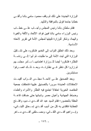 ‫ﺍﻟﻭﺯﺍﺭﺓ ﺍﻟﺠﺩﻴﺩﺓ ﻋﻠﻰ ﺫﻟﻙ ﺜﻡ ﻭﻗﻑ ﻤﺤﻤﻭﺩ ﺴﺎﻤﻲ ﺒﺎﺸﺎ ﻭﺃﻟﻘـﻰ‬
                      ‫ﺨﻁﺎﺒﺎ ﺠﺎﻤﻌﺎ ﻗﻭﺒل ﺒﺎﻟﻤﻭﺍﻓﻘﺔ ﻭﺍﻟﺘﺄﻴﻴﺩ.‬
                                                ‫‪‬‬     ‫‪‬‬
‫ﻓﻘﺎﻡ ﺴﻠﻁﺎﻥ ﺒﺎﺸﺎ ﺭﺌﻴﺱ ﺍﻟﻤﺠﻠﺱ ﻭﺃﺠـﺎﺏ ﻋﻠـﻰ ﺨﻁـﺎﺏ‬
‫ﺭﺌﻴﺱ ﺍﻟﻭﺯﺭﺍﺀ ﺴﺎﻤﻲ ﺒﺎﺸﺎ ﻓﺒﻴﻥ ﻓﻭﺍﺌﺩ ﺍﻻﺘﺤﺎﺩ ﻭﺍﻷﻟﻔﺔ ﻭﺍﻟﻐﻴﺭﺓ‬
                  ‫ﱠ‬          ‫‪‬‬
‫ﻭﺍﻟﻬﻤﺔ، ﻭﺸﻜﺭ ﻟﻠﻭﺯﺍﺭﺓ ﺘﻠﺒﻴﺘﻬﺎ ﻟﻤﺠﻠﺱ ﺍﻷﻤﺔ ﻓﻲ ﺘﻘﺭﻴﺭ ﻻﺌﺤﺘﻪ‬
                ‫‪‬‬
                                                ‫ﺍﻷﺴﺎﺴﻴﺔ.‬
‫ﻭﺒﻌﺩ ﺫﻟﻙ ﺍﻨﻁﻠﻕ ﺍﻟﻨﻭﺍﺏ ﺇﻟﻰ ﺍﻟﺨﺩﻴﻭ ﻓﺸﻜﺭﻭﻩ ﻋﻠﻰ ﺘﺸـﻜﻴل‬
                               ‫َ‬
                               ‫‪‬‬
‫ﺍﻟﻭﺯﺍﺭﺓ ﺍﻟﺘﻲ ﻟﺒﺕ ﺍﻷﻤﺔ ﺇﻟﻰ ﻤﺎ ﻁﻠﺒﺕ، ﺜﻡ ﺁﺒﻭﺍ ﺇﻟـﻰ ﺭﺌﺎﺴـﺔ‬
                                  ‫‪‬‬    ‫‪‬‬
‫ﺍﻟﻨﻅﺎﺭ؛ ﻓﺸﻜﺭﻭﺍ ﺃﻴﻀﺎ ﻟﻠـﻭﺯﺍﺭﺓ ﺍﻫﺘﻤﺎﻤﻬـﺎ ﺒـﺄﻤﺭ ﻤﺠﻠﺴـﻬﻡ‬
                                  ‫‪‬‬             ‫ﱠ‬
‫ﺜﻡ ﺯﺍﺭﻭﺍ ﻜل ﻨﺎﻅﺭ ﻓـﻲ ﻨﻅﺎﺭﺘـﻪ، ﻭﺒﻌـﺩ ﺫﻟـﻙ ﺍﻨﺼـﺭﻓﻭﺍ‬
                                              ‫ﻤﺴﺘﺒﺸﺭﻴﻥ.‬
‫ﻭﺒﻌﺩ ﺍﻟﺘﺼﺩﻴﻕ ﻋﻠـﻰ ﻻﺌﺤـﺔ ﻤﺠﻠـﺱ ﺍﻟﻨـﻭﺍﺏ ﺃﻗﻴﻤـﺕ‬
         ‫‪َ‬‬
‫ﺍﻻﺤﺘﻔﺎﻻﺕ ﺍﻟﻌﺩﻴﺩﺓ؛ ﺴﺭﻭﺭﺍ ﺒﺎﻟﺘﺼﺩﻴﻕ ﻋﻠﻴﻬﺎ؛ ﻓﺎﺤﺘﻔﻠﺕ ﺠﻤﻌﻴﺔ‬
                               ‫‪‬‬
‫ﺍﻟﻤﻘﺎﺼﺩ ﺍﻟﺨﻴﺭﻴﺔ ﺍﺤﺘﻔﺎﻻ ﺍﺠﺘﻤﻊ ﻓﻴﻪ ﺍﻟﻨﻅﺎﺭ ﻭﺍﻷﻤﺭﺍﺀ ﻭﺍﻟﻌﻠﻤﺎﺀ‬
                   ‫ﱠ‬              ‫ﹰ‬
‫ﻭﻀﺒﺎﻁ ﺍﻟﺠﻬﺎﺩﻴﺔ ﻭﺃﻋﻴﺎﻥ ﻤﺼﺭ ﻭﺸﺒﺎﻨﻬﺎ ﺤﺘﻰ ﻀﺎﻗﺕ ﻗﺎﻋـﺔ‬
                   ‫‪‬‬                         ‫‪‬‬
‫ﺍﻟﺤﻔﻠﺔ ﺒﺎﻟﺤﻀﻭﺭ؛ ﻓﻘﺎﻡ ﺍﻟﺴﻴﺩ ﻋﺒﺩ ﺍﷲ ﺃﻓﻨـﺩﻱ ﻨـﺩﻴﻡ، ﻭﺍﻓﺘـﺘﺢ‬
‫ﺍﻟﺨﻁﺎﺒﺔ ﻓﺎﻗﺘﺩﻯ ﺒﻪ ﻜل ﻤﻥ ﺃﺩﻴﺏ ﺃﻓﻨـﺩﻱ ﺇﺴـﺤﺎﻕ ﺍﻟﻠﺒﻨـﺎﻨﻲ،‬
‫ـﻁﻔﻰ ـﺩﻱ ـﺎﻫﺭ‬
   ‫ﺃﻓﻨـ ﻤـ‬  ‫ـﺭﺍﻫﻴﻡ ـﺩﻱ ـﺎﻨﻲ، ﻭﻤﺼـ‬
                     ‫ﺃﻓﻨـ ﺍﻟﻠﻘـ‬ ‫ﻭﺇﺒـ‬

                     ‫- ٦٧١ -‬
 