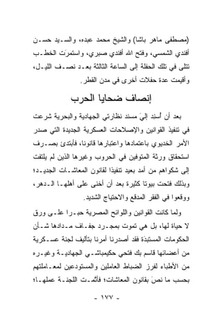 ‫)ﻤﺼﻁﻔﻰ ﻤﺎﻫﺭ ﺒﺎﺸﺎ( ﻭﺍﻟﺸﻴﺦ ﻤﺤﻤﺩ ﻋﺒﺩﻩ، ﻭﺍﻟﺴـﻴﺩ ﺤﺴـﻥ‬
‫ﺃﻓﻨﺩﻱ ﺍﻟﺸﻤﺴﻲ، ﻭﻓﺘﺢ ﺍﷲ ﺃﻓﻨﺩﻱ ﺼﺒﺭﻱ، ﻭﺍﺴﺘﻤﺭﺕ ﺍﻟﺨﻁـﺏ‬
        ‫َ‬
        ‫‪‬‬
‫ﺘﺘﻠﻰ ﻓﻲ ﺘﻠﻙ ﺍﻟﺤﻔﻠﺔ ﺇﻟﻰ ﺍﻟﺴﺎﻋﺔ ﺍﻟﺜﺎﻟﺜﺔ ﺒﻌـﺩ ﻨﺼـﻑ ﺍﻟﻠﻴـل،‬
                ‫ﻭﺃﻗﻴﻤﺕ ﻋﺩﺓ ﺤﻔﻼﺕ ﺃﺨﺭﻯ ﻓﻲ ﻤﺩﻥ ﺍﻟﻘﻁﺭ.‬

             ‫ﺇﻨﺼﺎﻑ ﻀﺤﺎﻴﺎ ﺍﻟﺤﺭﺏ‬
‫ﺒﻌﺩ ﺃﻥ ﺃﺴﻨﺩ ﺇﻟﻲ ﻤﺴﻨﺩ ﻨﻅﺎﺭﺘﻲ ﺍﻟﺠﻬﺎﺩﻴﺔ ﻭﺍﻟﺒﺤﺭﻴﺔ ﺸﺭﻋﺕ‬
                                   ‫َ‬
                                   ‫ُ ‪  ِ‬‬
‫ﻓﻲ ﺘﻨﻔﻴﺫ ﺍﻟﻘﻭﺍﻨﻴﻥ ﻭﺍﻹﺼﻼﺤﺎﺕ ﺍﻟﻌﺴﻜﺭﻴﺔ ﺍﻟﺠﺩﻴﺩﺓ ﺍﻟﺘﻲ ﺼﺩﺭ‬
‫ﺍﻷﻤﺭ ﺍﻟﺨﺩﻴﻭﻱ ﺒﺎﻋﺘﻤﺎﺩﻫﺎ ﻭﺍﻋﺘﺒﺎﺭﻫﺎ ﻗﺎﻨﻭﻨﺎ، ﻓﺄﺒﺘﺩﺉ ﺒﺼـﺭﻑ‬
               ‫ﹰ‬
‫ﺍﺴﺘﺤﻘﺎﻕ ﻭﺭﺜﺔ ﺍﻟﻤﺘﻭﻓﻴﻥ ﻓﻲ ﺍﻟﺤﺭﻭﺏ ﻭﻏﻴﺭﻫﺎ ﺍﻟﺫﻴﻥ ﻟﻡ ﻴﻠﺘﻔﺕ‬
‫ﺇﻟﻰ ﺸﻜﻭﺍﻫﻡ ﻤﻥ ﺃﻤﺩ ﺒﻌﻴﺩ ﺘﻨﻔﻴﺫﺍ ﻟﻘﺎﻨﻭﻥ ﺍﻟﻤﻌﺎﺸـﺎﺕ ﺍﻟﺠﺩﻴـﺩ؛‬
                           ‫ﹰ‬
‫ﻭﺒﺫﻟﻙ ﻓﺘﺤﺕ ﺒﻴﻭﺘﺎ ﻜﺜﻴﺭﺓ ﺒﻌﺩ ﺃﻥ ﺃﺨﻨﻰ ﻋﻠﻰ ﺃﻫﻠﻬـﺎ ﺍﻟـﺩﻫﺭ،‬
                                      ‫ﹰ‬
                 ‫ﻭﻭﻗﻌﻭﺍ ﻓﻲ ﺍﻟﻔﻘﺭ ﺍﻟﻤﺩﻗﻊ ﻭﺍﻻﺤﺘﻴﺎﺝ ﺍﻟﺸﺩﻴﺩ.‬
‫ﻭﻟﻤﺎ ﻜﺎﻨﺕ ﺍﻟﻘﻭﺍﻨﻴﻥ ﻭﺍﻟﻠﻭﺍﺌﺢ ﺍﻟﻤﺼﺭﻴﺔ ﺤﺒـﺭﺍ ﻋﻠـﻰ ﻭﺭﻕ‬
          ‫‪‬‬                                    ‫‪‬‬
‫ﻻ ﺤﻴﺎﺓ ﻟﻬﺎ، ﺒل ﻫﻲ ﺘﻤﻭﺕ ﺒﻤﺠـﺭﺩ ﺠﻔـﺎﻑ ﻤـﺩﺍﺩﻫﺎ ﺸـﺄﻥ‬
‫ﺍﻟﺤﻜﻭﻤﺎﺕ ﺍﻟﻤﺴﺘﺒﺩﺓ ﻓﻘﺩ ﺃﺼﺩﺭﻨﺎ ﺃﻤﺭﻨﺎ ﺒﺘﺄﻟﻴﻑ ﻟﺠﻨﺔ ﻋﺴـﻜﺭﻴﺔ‬
                                      ‫َ‬
                                      ‫‪‬‬
‫ﻤﻥ ﺃﻋﻀﺎﺌﻬﺎ ﻗﺎﺴﻡ ﺒﻙ ﻓﺘﺤﻲ ﺤﻜﻴﻤﺒﺎﺸـﻲ ﺍﻟﺠﻬﺎﺩﻴـﺔ ﻭﻏﻴـﺭﻩ‬
‫ﻤﻥ ﺍﻷﻁﺒﺎﺀ ﻟﻔﺭﺯ ﺍﻟﻀﺒﺎﻁ ﺍﻟﻌﺎﻤﻠﻴﻥ ﻭﺍﻟﻤﺴﺘﻭﺩﻋﻴﻥ ﻟﻤﻌـﺎﻤﻠﺘﻬﻡ‬
                                  ‫‪‬‬
‫ﺒﺤﺴﺏ ﻤﺎ ﻨﺹ ﺒﻘﺎﻨﻭﻥ ﺍﻟﻤﻌﺎﺸﺎﺕ؛ ﻓﺄﺘﻤـﺕ ﺍﻟﻠﺠﻨـﺔ ﻋﻤﻠﻬـﺎ؛‬
                   ‫ﱠ‬                    ‫َ‬
                                        ‫‪‬‬

                     ‫- ٧٧١ -‬
 