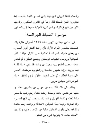 ‫ﻭﻗﺩﻤﺕ ﻜﺸﻔﺎ ﻟﺩﻴﻭﺍﻥ ﺍﻟﺠﻬﺎﺩﻴﺔ ﺒﺸﺄﻥ ﻨﺤـﻭ ﺜﻠﺜﻤﺎﺌـﺔ ﻀـﺎﺒﻁ‬
                                          ‫ﹰ‬     ‫َ‬
                                                ‫‪‬‬
‫ﺘﺠﺎﻭﺯﻭﺍ ﺍﻟﺴﻥ ﺍﻟﻤﺤﺩﺩ ﻟﻜل ﺭﺘﺒﺔ ﻓﻲ ﺍﻟﻘﺎﻨﻭﻥ ﺍﻟﻤﺫﻜﻭﺭ، ﻭﻓـﻴﻬﻡ‬
                                     ‫َ‬
                                     ‫‪‬‬     ‫َ‬
                                           ‫‪‬‬
‫ﻜﺜﻴﺭ ﻤﻥ ﺸﻴﻭﺥ ﺍﻟﺘﺭﻙ ﻭﺍﻟﺠﺭﻜﺱ؛ ﻓﺄﺤﻴﻠﻭﺍ ﺠﻤﻴﻌﺎ ﺇﻟﻰ ﺍﻟﻤﻌﺎﺵ.‬
             ‫‪‬‬

          ‫ﻤﺅﺍﻤﺭﺓ ﺍﻟﻀﺒﺎﻁ ﺍﻟﺠﺭﺍﻜﺴﺔ‬
                     ‫‪‬‬
‫ﻓﻲ ٠١ﻤﻥ ﺠﻤﺎﺩﻯ ﺍﻷﻭﻟﻰ ﺴﻨﺔ ٩٩٢١ ﺃﺨﺒﺭﻨﻲ ﻁﻠﺒﺔ ﺒﺎﺸﺎ‬
‫ﻋﺼﻤﺕ ﺤﻜﻤﺩﺍﺭ ﺍﻟﻠﻭﺍﺀ ﺍﻷﻭل ﺒﺄﻥ ﺭﺍﺸﺩ ﺃﻓﻨﺩﻱ ﺃﻨﻭﺭ ﺃﺨﺒـﺭﻩ‬
‫ﺒﺄﻥ ﺒﻌﺽ ﻀﺒﺎﻁ ﺍﻟﺠﺭﺍﻜﺴﺔ ﺘﺤﺎﻟﻔﻭﺍ ﻋﻠﻰ ﺍﻏﺘﻴﺎل ﺤﻴﺎﺓ ﻨـﺎﻅﺭ‬
‫ﺍﻟﺠﻬﺎﺩﻴﺔ ﻭﺭﺅﺴﺎﺀ ﺍﻟﻀﺒﺎﻁ ﺍﻟﻭﻁﻨﻴﻴﻥ ﻭﺠﻤﻴﻊ ﺍﻟﻨﻅﺎﺭ، ﺜﻡ ﺫﻜـﺭ‬
           ‫ﱠ‬                     ‫‪‬‬
‫ﺃﺴﻤﺎﺀ ﺒﻌﺽ ﺍﻟﻤﺘﺂﻤﺭﻴﻥ، ﻭﺤﻴﺙ ﺇﻥ ﺭﺍﺸﺩ ﺃﻓﻨـﺩﻱ ﻫـﺫﺍ ﺜﻘـﺔ‬
‫ﻓﻴﻤﺎ ﻴﺭﻭﻴﻪ، ﻭﺇﻨﻪ ﻤﺸﻬﻭﺭ ﺒﺎﻟﺼﻼﺡ ﻭﺍﻟﺘﻘﻭﻯ، ﻋﺭﻀﺕ ﺍﻷﻤـﺭ‬
‫ﻋﻠﻰ ﻫﻴﺌﺔ ﺍﻟﻨﻅﺎﺭ، ﺜﻡ ﻋﻠﻰ ﺍﻟﺨﺩﻴﻭ؛ ﻓﺘﻘﺭﺭ ﻟﺯﻭﻡ ﺘﺤﻘﻴﻕ ﻫـﺫﻩ‬
                 ‫َ‬
                 ‫‪‬‬                      ‫ﱠ‬
                              ‫ﺍﻟﻤﺅﺍﻤﺭﺓ ﻓﻲ ﻤﺠﻠﺱ ﺤﺭﺒﻲ.‬
‫ﻭﺒﻨﺎﺀ ﻋﻠﻰ ﺫﻟﻙ ﺘﺄﻟﻑ ﻤﺠﻠﺱ ﺤﺭﺒﻲ ﻤﻥ ﻋﺸﺭﻴﻥ ﻋﻀـﻭﺍ‬
 ‫‪‬‬                        ‫ﱠ‬           ‫‪‬‬
‫ﻤﻨﻬﻡ: ﻤﺭﻋﺸﻠﻲ ﺒﺎﺸﺎ، ﻭﻤﺤﻤﺩ ﺭﻀﺎ ﺒﺎﺸﺎ، ﻭﺨﻭﺭﺸﻴﺩ ﻁـﺎﻫﺭ‬
‫ﺒﺎﺸﺎ ﺘﺤﺕ ﺭﺌﺎﺴﺔ ﺍﻟﻔﺭﻴﻕ ﺭﺍﺸﺩ ﺒﺎﺸـﺎ ﺤﺴـﻨﻲ ﺍﻟﺠﺭﻜﺴـﻲ؛‬
‫ﻭﻗﺩ ﺍﺨﺘﺭﺘﻪ ﺭﺌﻴﺴﺎ ﻟﻬﺫﺍ ﺍﻟﻤﺠﻠﺱ ﻻﻋﺘﺩﺍﻟﻪ ﻭﻨﺯﺍﻫﺘﻪ ﻭﺼـﻼﺤﻪ‬
                                    ‫‪‬‬
‫ﻭﺘﻘﻭﺍﻩ، ﺤﺘﻰ ﻴﻜﻭﻥ ﺍﻟﺘﺤﻘﻴﻕ ﺨﺎﻟﻴﺎ ﻤﻥ ﺍﻷﻏـﺭﺍﺽ، ﻭﺘﻜـﻭﻥ‬
                    ‫‪‬‬
                  ‫ﺍﻷﺤﻜﺎﻡ ﻋﺎﺩﻟﺔ ﻻ ﻴﺸﻭﺒﻬﺎ ﺸﻲﺀ ﻤﻥ ﺍﻟﻅﻠﻡ.‬

                     ‫- ٨٧١ -‬
 