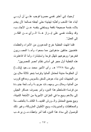 ‫"ﻭﺤﻴﺙ ﺇﻨﻲ ﺃﻋﺘﺒﺭ ﻨﻔﺴﻲ ﻤﺼﺭﻴﺎ ﻓﻭﺠﺏ ﻋﻠـﻲ ﺃﻥ ﺃﺭﺒـﻲ‬
         ‫‪‬‬
         ‫َ‬          ‫‪‬‬
‫ﺃﺒﻨﺎﺀ ﻫﺫﺍ ﺍﻟﺸﻌﺏ ﻭﺃﻫﺫﺒﻪ ﺘﻬﺫﻴﺒﺎ؛ ﺤﺘﻰ ﺃﺠﻌﻠﻪ ﺼﺎﻟﺤﺎ ﻷﻥ ﻴﺨﺩﻡ‬
         ‫‪‬‬                ‫‪‬‬       ‫ﱢ‬
‫ﺒﻼﺩﻩ ﺨﺩﻤﺔ ﺼﺤﻴﺤﺔ ﻨﺎﻓﻌﺔ ﻭﻴﺴﺘﻐﻨﻲ ﺒﻨﻔﺴﻪ ﻋـﻥ ﺍﻷﺠﺎﻨـﺏ،‬
‫ﻭﻗﺩ ﻭﻁﺩﺕ ﻨﻔﺴﻲ ﻋﻠﻰ ﺇﺒـﺭﺍﺯ ﻫـﺫﺍ ﺍﻟـﺭﺃﻱ ﻤـﻥ ﺍﻟﻔﻜـﺭ‬
                                         ‫ﱠ‬
                                            ‫ﺇﻟﻰ ﺍﻟﻌﻤل".‬
‫ﻓﻠﻤﺎ ﺍﻨﺘﻬﺕ ﺍﻟﺨﻁﺒﺔ ﺨﺭﺝ ﺍﻟﻤﺩﻋﻭﻭﻥ ﻤﻥ ﺍﻷﻤﺭﺍﺀ ﻭﺍﻟﻌﻅﻤﺎﺀ‬
                                              ‫‪‬‬
‫ﻏﺎﻀﺒﻴﻥ ﺤﺎﻨﻘﻴﻥ ﻤﺩﻫﻭﺸﻴﻥ ﻤﻤﺎ ﺴﻤﻌﻭﺍ، ﻭﺃ ‪‬ـﺎ ﺍﻟﻤﺼـﺭﻴﻭﻥ‬
            ‫ﻤ‬
‫ﻓﺨﺭﺠﻭﺍ ﻭﻭﺠﻭﻫﻬﻡ ﺘﺘﻬﻠل ﻓﺭﺤﺎ ﻭﺍﺴﺘﺒﺸﺎﺭﺍ، ﻭﺃﻤﺎ ﺃﻨﺎ ﻓﺎﻋﺘﺒﺭﺕ‬
             ‫‪‬‬     ‫‪‬‬         ‫‪‬‬
   ‫ﻫﺫﻩ ﺍﻟﺨﻁﺒﺔ ﺃﻭل ﺤﺠﺭ ﻓﻲ ﺃﺴﺎﺱ ﻨﻅﺎﻡ "ﻤﺼﺭ ﻟﻠﻤﺼﺭﻴﻴﻥ".‬
‫ﻭﻓﻲ ﺴﻨﺔ ٨٧٢١ ﻫـ ﺭﺃﻯ ﺍﻷﻤﻴﺭ ﻤﺤﻤﺩ ﺴـﻌﻴﺩ )ﺒﺎﺸـﺎ(‬
‫ﺃﻥ ﺍﻟﺤﻜﻭﻤﺔ ﻤﺩﻴﻨﺔ ﻟﻤﻌﺎﻤل ﺃﻟﻤﺎﻨﻴﺎ ﻭﻓﺭﻨﺴﺎ ﺒﻨﺤﻭ ﺜﻼﺜﺔ ﻤﻼﻴـﻴﻥ‬
‫ﻤﻥ ﺍﻟﺠﻨﻴﻬﺎﺕ ﺜﻤﻥ ﺒﻨﺎﺀ ﺤﻭﺽ ﻟﻠﺴﻔﻥ ﺒﺎﻟﺴﻭﻴﺱ ﻭﻤﺩﺍﻓﻊ ﻜﺭﻭﺏ‬
‫ﻤﻥ ﺃﻟﻤﺎﻨﻴﺎ، ﻭﻤﻼﺒـﺱ ﻭﻤﻬﻤـﺎﺕ ﺤﺭﺒﻴـﺔ ﻭﺃﺴـﻠﺤﺔ ﺠﺩﻴـﺩﺓ‬
‫ﻤﻥ ﻓﺭﻨﺴﺎ؛ ﻓﺎﺴﺘﻌﻅﻡ ﻫﺫﺍ ﺍﻟﺩﻴﻥ، ﻭﺃﻤﺭ ﺒﺼﺭﻑ ﻋﺴﺎﻜﺭ ﺍﻟﺠﻴﺵ‬
‫ﺇﻟﻰ ﺒﻼﺩﻫﻡ ﻭﺒﻴﻊ ﻤﺎ ﻓﻲ ﺍﻟﺨﺯﺍﺌﻥ ﺍﻷﻤﻴﺭﻴﺔ ﻤﻥ ﺍﻷﻤﺘﻌﺔ ﺍﻟﺜﻤﻴﻨﺔ،‬
‫ﻭﺒﻴﻊ ﺠﻤﻴﻊ ﺍﻟﻤﻌﺎﻤل ﻭﺍﻟـﻭﺭﺵ ﺍﻟﻘﺩﻴﻤـﺔ ﺍﻟﻜﺎﺌﻨـﺔ ﺒﺎﻟﻌﺎﺼـﻤﺔ‬
‫ﻭﺍﻟﻤﺤﺎﻓﻅﺎﺕ ﻭﺍﻟﻤﺩﻴﺭﻴﺎﺕ، ﻭﺒﻴﻊ ﺍﻷﻁﻴﺎﻥ ﺍﻟﻤﺘﺭﻭﻜﺔ، ﻭﻏﻴﺭ ﺫﻟﻙ‬
‫ﻟﻠﻭﺼﻭل ﺇﻟﻰ ﺴﺩﺍﺩ ﻫﺫﺍ ﺍﻟﺩﻴﻥ، ﻜﻤﺎ ﺃﻤﺭ ﺒﺈﻋﻁﺎﺀ ‪‬ـﻥ ﻴﺭﻏـﺏ‬
      ‫ﻤ ‪‬‬


                      ‫- ٧١ -‬
 