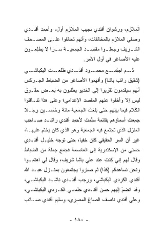 ‫ﺍﻟﻤﻼﺯﻡ، ﻭﺭﺸﻭﺍﻥ ﺃﻓﻨﺩﻱ ﻨﺠﻴﺏ ﺍﻟﻤﻼﺯﻡ ﺃﻭل، ﻭﺃﺤﻤﺩ ﺃﻓﻨـﺩﻱ‬
‫ﻭﺼﻔﻲ ﺍﻟﻤﻼﺯﻡ ﺒﺎﻟﻤﺨﺎﻟﻔﺎﺕ، ﻭﺃﻨﻬﻡ ﺘﺤﺎﻟﻔﻭﺍ ﻋﻠـﻰ ﺍﻟﻤﺼـﺤﻑ‬
‫ﺍﻟﺸ ـﺭﻴﻑ ﻭﺠﻌﻠ ـﻭﺍ ﻤﻘﺼ ـﺩ ﺍﻟﺠﻤﻌﻴ ـﺔ ﺴ ـﺭﺍ ﻻ ﻴﻁﻠﻌ ـﻭﻥ‬
    ‫‪  ‬ﹾِ ‪‬‬      ‫ـ‬         ‫ـ‬       ‫ـ‬         ‫ـ‬
                            ‫ﻋﻠﻴﻪ ﺍﻷﺼﺎﻏﺭ ﻓﻲ ﺃﻭل ﺍﻷﻤﺭ.‬
‫ـﻲ‬‫ـﺕ ﺍﻟﺒﻜﺒﺎﺸـ‬‫ـﻭﺩ ـﺩﻱ ﻁﻠﻌـ‬
                     ‫ـﻊ ﻤﺤﻤـ ﺃﻓﻨـ‬‫ـﻡ ﺍﺠﺘﻤـ‬‫ﺜـ‬
‫)ﺸﻘﻴﻕ ﺭﺍﺘﺏ ﺒﺎﺸﺎ( ﻭﺃﻓﻬﻤﻭﺍ ﺍﻷﺼﺎﻏﺭ ﻤﻥ ﺍﻟﻀﺒﺎﻁ ﺍﻟﺠـﺭﻜﺱ‬
          ‫‪‬‬
‫ﺃﻨﻬﻡ ﺴﻴﻘﺩﻤﻭﻥ ﺘﻘﺭﻴﺭﺍ ﺇﻟﻰ ﺍﻟﺨﺩﻴﻭ ﻴﻁﻠﺒﻭﻥ ﺒﻪ ﺒﻌـﺽ ﺤﻘـﻭﻕ‬
                                 ‫‪‬‬        ‫‪‬‬
‫ﻟﻴﺱ ﺇﻻ ﻭﺃﺨﻔﻭﺍ ﻋﻨﻬﻡ ﺍﻟﻤﻘﺼﺩ ﺍﻹﻋﺩﺍﻤﻲ؛ ﻭﻋﻠﻰ ﻫﺫﺍ ﺘﻨـﺎﻗﻠﻭﺍ‬
‫ﺍﻟﻜﻼﻡ ﻓﻴﻤﺎ ﺒﻴﻨﻬﻡ ﺤﺘﻰ ﺒﻠﻐﺕ ﺍﻟﺠﻤﻌﻴﺔ ﻤﺎﺌﺔ ﻭﺨﻤﺴـﻴﻥ ﺭﺠـﻼ‬
‫ﹰ‬
‫ﺠﻤﻌﺕ ﺃﺴﻤﺎﺅﻫﻡ ﺒﻘﺎﺌﻤﺔ ﺴﻠﻤﺕ ﻷﺤﻤﺩ ﺃﻓﻨﺩﻱ ﺭﺍﺸـﺩ ﺼـﺎﺤﺏ‬
                         ‫‪‬ﱢ‬                 ‫‪ِ‬‬
‫ﺍﻟﻤﻨﺯل ﺍﻟﺫﻱ ﺘﺠﺘﻤﻊ ﻓﻴﻪ ﺍﻟﺠﻤﻌﻴﺔ ﻭﻫﻭ ﺍﻟﺫﻱ ﻜﺎﻥ ﻴﺨﺘﻡ ﻋﻠﻴﻬـﺎ،‬
‫ﻏﻴﺭ ﺃﻥ ﺍﻟﺴﺭ ﺍﻟﺤﻘﻴﻘﻲ ﻜﺎﻥ ﺨﻔﻴﺎ، ﺤﺘﻰ ﺘﻭﺠﻪ ﺨﻠﻴـل ﺃﻓﻨـﺩﻱ‬
              ‫‪‬‬         ‫‪‬‬
‫ﺤﺴﻨﻲ ﻤﻥ ﺍﻹﺴﻜﻨﺩﺭﻴﺔ ﺇﻟﻰ ﺍﻟﻌﺎﺼﻤﺔ ﻓﺠﻤﻊ ﺠﻤﻠﺔ ﻤﻥ ﺍﻟﻀﺒﺎﻁ‬
  ‫‪‬‬
‫ﻭﻗﺎل ﻟﻬﻡ ﺇﻨﻲ ﻜﻨﺕ ﻋﻨﺩ ﻋﻠﻲ ﺒﺎﺸﺎ ﺸﺭﻴﻑ، ﻭﻗﺎل ﻟﻲ ﺍﻫﺘ ‪‬ـﻭﺍ‬
   ‫ﻤ‬
‫ﻭﻨﺤﻥ ﻨﺴﺎﻋﺩﻜﻡ )ﻜﺫﺍ( ﺜﻡ ﺼﺎﺭﻭﺍ ﻴﺠﺘﻤﻌﻭﻥ ﺒﻤﻨـﺯل ﻋﺒـﺩ ﺍﷲ‬
‫ﺃﻓﻨﺩﻱ ﺍﻟﻜﺭﺩﻱ ﺍﻟﺒﻜﺒﺎﺸﻲ، ﻭﺭﺠﺏ ﺃﻓﻨـﺩﻱ ﻨﺎﺸـﺩ ﺍﻟﺒﻜﺒﺎﺸـﻲ،‬
‫ﻭﻗﺩ ﺍﻨﻀﻡ ﺇﻟﻴﻬﻡ ﺤﺴﻥ ﺃﻓﻨـﺩﻱ ﺤﻠﻤـﻲ ﺍﻟﻜـﺭﺩﻱ ﺍﻟﺒﻜﺒﺎﺸـﻲ،‬
                                          ‫‪‬‬
                                          ‫َ‬
‫ﻭﻋﻠﻲ ﺃﻓﻨﺩﻱ ﻨﺎﺼﻑ ﺍﻟﺼﺎﻍ ﺍﻟﻤﺼﺭﻱ، ﻭﺴﻠﻴﻡ ﺃﻓﻨﺩﻱ ﺼـﺎﺌﺏ‬


                     ‫- ٠٨١ -‬
 