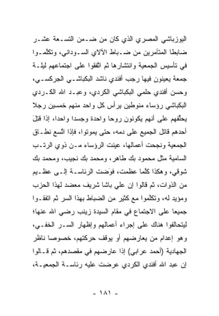 ‫ﺍﻟﻴﻭﺯﺒﺎﺸﻲ ﺍﻟﻤﺼﺭﻱ ﺍﻟﺫﻱ ﻜﺎﻥ ﻤﻥ ﻀـﻤﻥ ﺍﻟﺘﺴـﻌﺔ ﻋﺸـﺭ‬
‫ﻀﺎﺒﻁﺎ ﺍﻟﻤﺘﺂﻤﺭﻴﻥ ﻤﻥ ﻀـﺒﺎﻁ ﺍﻵﻻﻱ ﺍﻟﺴـﻭﺩﺍﻨﻲ، ﻭﺘﻜﻠﻤـﻭﺍ‬
    ‫ﱠ‬                      ‫‪‬‬                 ‫ﹰ‬
‫ﻓﻲ ﺘﺄﺴﻴﺱ ﺍﻟﺠﻤﻌﻴﺔ ﻭﺍﻨﺘﺸﺎﺭﻫﺎ ﺜﻡ ﺍﺘﻔﻘﻭﺍ ﻋﻠﻰ ﺍﺠﺘﻤﺎﻋﻬﻡ ﻟﻴﻠـﺔ‬
                       ‫ﱠ‬
‫ﺠﻤﻌﺔ ﻴﻌﻴﻨﻭﻥ ﻓﻴﻬﺎ ﺭﺠﺏ ﺃﻓﻨﺩﻱ ﻨﺎﺸﺩ ﺍﻟﺒﻜﺒﺎﺸـﻲ ﺍﻟﺠﺭﻜﺴـﻲ،‬
‫ﻭﺤﺴﻥ ﺃﻓﻨﺩﻱ ﺤﻠﻤﻲ ﺍﻟﺒﻜﺒﺎﺸﻲ ﺍﻟﻜﺭﺩﻱ، ﻭﻋﺒـﺩ ﺍﷲ ﺍﻟﻜـﺭﺩﻱ‬
‫ﺍﻟﺒﻜﺒﺎﺸﻲ ﺭﺅﺴﺎﺀ ﻤﻨﻭﻁﻴﻥ ﻴﺭﺃﺱ ﻜل ﻭﺍﺤﺩ ﻤﻨﻬﻡ ﺨﻤﺴﻴﻥ ﺭﺠﻼ‬
‫ﹰ‬
‫ﻴﺤﻠﻔﻬﻡ ﻋﻠﻰ ﺃﻨﻬﻡ ﻴﻜﻭﻨﻭﻥ ﺭﻭﺤﺎ ﻭﺍﺤﺩﺓ ﻭﺠﺴﺩﺍ ﻭﺍﺤﺩﺍ، ﺇﺫﺍ ﻗﺘل‬
‫ﹸِ َ‬      ‫‪‬‬     ‫‪‬‬           ‫‪‬‬                      ‫ﱢ‬
‫ﺃﺤﺩﻫﻡ ﻗﺎﺘل ﺍﻟﺠﻤﻴﻊ ﻋﻠﻰ ﺩﻤﻪ، ﺤﺘﻰ ﻴﻤﻭﺘﻭﺍ، ﻓﺈﺫﺍ ﺍﺘﺴﻊ ﻨﻁـﺎﻕ‬
        ‫ﱠ‬
‫ﺍﻟﺠﻤﻌﻴﺔ ﻭﻨﺠﺤﺕ ﺃﻋﻤﺎﻟﻬﺎ، ﻋﻴﻨﺕ ﺍﻟﺭﺅﺴﺎﺀ ﻤـﻥ ﺫﻭﻱ ﺍﻟﺭﺘـﺏ‬
                         ‫‪‬‬
‫ﺍﻟﺴﺎﻤﻴﺔ ﻤﺜل ﻤﺤﻤﻭﺩ ﺒﻙ ﻁﺎﻫﺭ، ﻭﻤﺤﻤﺩ ﺒﻙ ﻨﺠﻴﺏ، ﻭﻤﺤﻤﺩ ﺒﻙ‬
‫ﺸﻭﻗﻲ، ﻭﻫﻜﺫﺍ ﻜﻠﻤﺎ ﻋﻅﻤﺕ، ﻓﻭﻀﺕ ﺍﻟﺭﺌﺎﺴـﺔ ﺇﻟـﻰ ﻋﻅـﻴﻡ‬
                      ‫َ‬
                      ‫‪‬‬          ‫ﱠ‬
‫ﻤﻥ ﺍﻟﺫﻭﺍﺕ، ﺜﻡ ﻗﺎﻟﻭﺍ ﺇﻥ ﻋﻠﻲ ﺒﺎﺸﺎ ﺸﺭﻴﻑ ﻤﻌﻀﺩ ﻟﻬﺫﺍ ﺍﻟﺤﺯﺏ‬
            ‫‪‬‬
‫ﻭﻤﺅﻴﺩ ﻟﻪ، ﻭﺘﻜﻠﻤﻭﺍ ﻤﻊ ﻜﺜﻴﺭ ﻤﻥ ﺍﻟﻀﺒﺎﻁ ﺒﻬﺫﺍ ﺍﻟﺴﺭ ﺜﻡ ﺍﺘﻔﻘـﻭﺍ‬
                       ‫‪‬‬                  ‫ﱠ‬         ‫‪‬‬
‫ﺠﻤﻴﻌﺎ ﻋﻠﻰ ﺍﻻﺠﺘﻤﺎﻉ ﻓﻲ ﻤﻘﺎﻡ ﺍﻟﺴﻴﺩﺓ ﺯﻴﻨﺏ ﺭﻀﻲ ﺍﷲ ﻋﻨﻬﺎ؛‬
                                              ‫‪‬‬
‫ﻟﻴﺘﺤﺎﻟﻔﻭﺍ ﻫﻨﺎﻙ ﻋﻠﻰ ﺇﺠﺭﺍﺀ ﺃﻋﻤﺎﻟﻬﻡ ﻭﺇﻅﻬﺎﺭ ﺍﻟﺴـﺭ ﺍﻟﺨﻔـﻲ،‬
        ‫‪‬‬
‫ﻭﻫﻭ ﺇﻋﺩﺍﻡ ﻤﻥ ﻴﻌﺎﺭﻀﻬﻡ ﺃﻭ ﻴﻭﻗﻑ ﺤﺭﻜﺘﻬﻡ، ﺨﺼﻭﺼﺎ ﻨﺎﻅﺭ‬
      ‫‪‬‬                            ‫‪‬‬
‫ﺍﻟﺠﻬﺎﺩﻴﺔ )ﺃﺤﻤﺩ ﻋﺭﺍﺒﻲ( ﺇﺫﺍ ﻋﺎﺭﻀﻬﻡ ﻓﻲ ﻤﻘﺼﺩﻫﻡ، ﺜﻡ ﻗـﺎﻟﻭﺍ‬
‫ﺇﻥ ﻋﺒﺩ ﺍﷲ ﺃﻓﻨﺩﻱ ﺍﻟﻜﺭﺩﻱ ﻋﺭﻀﺕ ﻋﻠﻴﻪ ﺭﺌﺎﺴـﺔ ﺍﻟﺠﻤﻌﻴـﺔ،‬


                     ‫- ١٨١ -‬
 