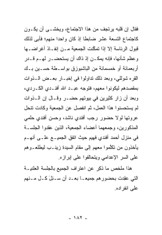 ‫ﻓﻘﺎل ﺇﻥ ﻗﻠﺒﻪ ﻴﺭﺘﺠﻑ ﻤﻥ ﻫﺫﺍ ﺍﻻﺠﺘﻤﺎﻉ، ﻭﻴﺨﺸـﻰ ﺃﻥ ﻴﻜـﻭﻥ‬
‫ﻜﺎﺠﺘﻤﺎﻉ ﺍﻟﺘﺴﻌﺔ ﻋﺸﺭ ﻀﺎﺒﻁﺎ ﺇﺫ ﻜﺎﻥ ﻭﺍﺤﺩﺍ ﻤﻨﻬﻡ؛ ﻓﺄﺒﻰ ﻟﺫﻟﻙ‬
                 ‫‪‬‬            ‫ﹰ‬
‫ﻗﺒﻭل ﺍﻟﺭﺌﺎﺴﺔ ﺇﻻ ﺇﺫﺍ ﺘﻤﻜﻨﺕ ﺍﻟﺠﻤﻌﻴﺔ ﻤـﻥ ﺇﻨﻔـﺎﺫ ﺃﻏﺭﺍﻀـﻬﺎ‬
                              ‫ﱠ‬
‫ﻭﻋﻅﻡ ﺸﺄﻨﻬﺎ، ﻓﺈﻨﻪ ﻴﻤﻜـﻥ ﺇﺫ ﺫﺍﻙ ﺃﻥ ﻴﺴﺘﺤﻀـﺭ ﻟﻬـﻡ ﻗـﺩﺭ‬
‫ﺃﺭﺒﻌﻤﺎﺌﺔ ﺃﻭ ﺨﻤﺴﻤﺎﺌﺔ ﻤﻥ ﺍﻟﺒﺎﺸﺒﻭﺯﻕ ﺒﻭﺍﺴـﻁﺔ ﺤﺴـﻴﻥ ﺒـﻙ‬
‫ﺍﻟﻘﺭﻩ ﺸﻭﻟﻠﻲ، ﻭﺒﻌﺩ ﺫﻟﻙ ﺘﺩﺍﻭﻟﻭﺍ ﻓﻲ ﺇﺨﺒـﺎﺭ ﺒﻌـﺽ ﺍﻟـﺫﻭﺍﺕ‬
‫ﺒﻤﻘﺼﺩﻫﻡ ﻟﻴﻜﻭﻨﻭﺍ ﻤﻌﻬﻡ، ﻓﺘﻭﺠﻪ ﻋﺒـﺩ ﺍﷲ ﺃﻓﻨـﺩﻱ ﺍﻟﻜـﺭﺩﻱ،‬
                         ‫‪‬‬
‫ﻭﺒﻌﺩ ﺃﻥ ﺯﺍﺭ ﻜﺜﻴﺭﻴﻥ ﻓﻲ ﺒﻴﻭﺘﻬﻡ ﺤﻀـﺭ ﻭﻗـﺎل ﺇﻥ ﺍﻟـﺫﻭﺍﺕ‬
‫ﻟﻡ ﻴﺴﺘﺤﺴﻨﻭﺍ ﻫﺫﺍ ﺍﻟﻌﻤل، ﺜﻡ ﺍﻨﻔﺼل ﻋﻥ ﺍﻟﺠﻤﻌﻴﺔ ﻭﻜﺎﺩﺕ ﺘﻨﺤل‬
‫ﻋﺭﻭﺘﻬﺎ ﻟﻭﻻ ﺤﻀﻭﺭ ﺭﺠﺏ ﺃﻓﻨﺩﻱ ﻨﺎﺸﺩ، ﻭﺤﺴﻥ ﺃﻓﻨﺩﻱ ﺤﻠﻤﻲ‬
‫ﺍﻟﻤﺫﻜﻭﺭﻴﻥ، ﻭﺠﻤﻌﻬﻤﺎ ﺃﻋﻀﺎﺀ ﺍﻟﺠﻤﻌﻴﺔ، ﺍﻟﺫﻴﻥ ﻋﻘﺩﻭﺍ ﺍﻟﺠﻠﺴـﺔ‬
‫ﻓﻲ ﻤﻨﺯل ﺃﺤﻤﺩ ﺃﻓﻨﺩﻱ ﻓﻬﻴﻡ ﺤﻴﺙ ﺍﺘﻔﻕ ﺍﻟﺠﻤﻴـﻊ ﻋﻠـﻰ ﺃﻨﻬـﻡ‬
‫ﻴﺄﺨﺫﻭﻥ ﻤﻥ ﺘﻜﻠﻤﻭﺍ ﻤﻌﻬﻡ ﺇﻟﻰ ﻤﻘﺎﻡ ﺍﻟﺴﻴﺩﺓ ﺯﻴﻨـﺏ ﻟﻴﻁﻠﻌـﻭﻫﻡ‬
                                        ‫‪ ‬ﱠ‬
               ‫ﻋﻠﻰ ﺍﻟﺴﺭ ﺍﻹﻋﺩﺍﻤﻲ ﻭﻴﺘﺤﺎﻟﻔﻭﺍ ﻋﻠﻰ ﺇﺒﺭﺍﺯﻩ.‬
‫ﻫﺫﺍ ﻤﻠﺨﺹ ﻤﺎ ﺫﻜﺭ ﻋﻥ ﺍﻋﺘﺭﺍﻑ ﺍﻟﺠﻤﻴﻊ ﺒﺎﻟﺠﻠﺴﺔ ﺍﻟﻌﻠﻨﻴـﺔ‬
                                  ‫ﹸِ ‪‬‬
‫ﺍﻟﺘﻲ ﻋﻘﺩﺕ ﺒﺤﻀﻭﺭﻫﻡ ﺠﻤﻴ ‪‬ـﺎ ﺒﻌـﺩ ﺃﻥ ‪‬ـﺌل ﻜـل ﻤـﻨﻬﻡ‬
          ‫ﺴ َِ‬           ‫ﻌ‬              ‫‪ ِ‬‬
                                          ‫ﻋﻠﻰ ﺍﻨﻔﺭﺍﺩﻩ.‬




                    ‫- ٢٨١ -‬
 