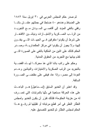 ‫ﺜﻡ ﺼﺩﺭ ﺤﻜﻡ ﺍﻟﻤﺠﻠﺱ ﺍﻟﺤﺭﺒﻲ ﻓﻲ ٠٣ ﺇﺒﺭﻴل ﺴﻨﺔ ٢٨٨١‬
‫ﻋﻠﻰ ﺍﻟﻀﺒﺎﻁ ﻭﻋﺩﺩﻫﻡ ٠٤ ﻀﺎﺒﻁﺎ ﻓﻲ ﺠﻤﻠﺘﻬﻡ ﻋﺜﻤـﺎﻥ ﺒﺎﺸـﺎ‬
                        ‫ﹰ‬                ‫‪‬‬
‫ﺭﻓﻘﻲ ﺒﺎﻟﻨﻔﻲ ﺍﻟﻤﺅﺒﺩ ﺇﻟﻰ ﺃﻗﺎﺼـﻲ ﺍﻟﺴـﻭﺩﺍﻥ ﻤـﻊ ﺍﻟﺘﺠﺭﻴـﺩ‬
                                  ‫‪‬‬
‫ﻤﻥ ﺍﻟﺭﺘـﺏ ﺍﻟﻌﺴـﻜﺭﻴﺔ ﻭﺍﻻﻤﺘﻴـﺎﺯﺍﺕ ﻭﻨﻴﺎﺸـﻴﻥ ﺍﻻﻓﺘﺨـﺎﺭ‬
‫ﻋﻠﻰ ﺸﺭﻁ ﺃﻥ ﻴﻜﻭﻨﻭﺍ ﻤﺘﻔﺭﻗﻴﻥ ﻓـﻲ ﺍﻟﺠﻬـﺎﺕ ﺍﻟﺘـﻲ ﻴﻨﻔـﻭﻥ‬
‫ﺇﻟﻴﻬﺎ، ﻭﻻ ﻴﺠﻭﺯ ﺃﻥ ﻴﻜﻭﻨﻭﺍ ﻓﻲ ﻤﺭﻜﺯ ﺍﻟﺤﻜﻤﺩﺍﺭﻴـﺔ، ﻭﺼـﺩﺭ‬
                            ‫‪‬‬
‫ﺍﻟﺤﻜﻡ ﻜﺫﻟﻙ ﻋﻠﻰ ﺍﺜﻨﻴﻥ ﻤﻥ ﺍﻟﻤﻠﻜﻴﺔ ﺒﺎﻟﻨﻔﻲ ﻋﻠﻰ ﺍﻟﺼﻭﺭﺓ ﺍﻟﺘـﻲ‬
                 ‫ﺘﻘﺩﻡ ﺒﻴﺎﻨﻬﺎ ﻤﻊ ﺍﻟﺘﺠﺭﻴﺩ ﻤﻥ ﺍﻟﺤﻘﻭﻕ ﺍﻟﻤﺩﻨﻴﺔ.‬
                                                       ‫َ‬
                                                       ‫‪‬‬
‫ﻭﺤﻜﻡ ﻋﻠﻰ ﺭﺍﺘﺏ ﺒﺎﺸﺎ ﺍﻟﺫﻱ ﻋﺩ ﻤﺤﺭ ﹰـﺎ ﻟﻬـﺫﻩ ﺍﻟﻘﻀـﻴﺔ‬
                ‫ﻜ‬     ‫َ‬
                      ‫‪‬‬                    ‫‪ِ ‬‬
‫ﺒﺎﻟﺘﺠﺭﻴﺩ ﻤﻥ ﺍﻟﺭﺘﺏ ﺍﻟﻌﺴﻜﺭﻴﺔ ﻭﺍﻻﻤﺘﻴﺎﺯﺍﺕ ﻭﺍﻟﻨﻴﺎﺸﻴﻥ ﻭﻋـﺩﻡ‬
‫ﺍﻟﻌﻭﺩﺓ ﺇﻟﻰ ﻤﺼﺭ، ﻭﺇﺫﺍ ﻋﺎﺩ ﻓﻴﻨﻔﻰ ﻋﻠﻰ ﻤﻘﺘﻀـﻰ ﺍﻟﺼـﻭﺭﺓ‬
                                                  ‫ﺍﻟﺴﺎﻟﻔﺔ.‬
‫ﻭﻗﺩ ﺍﻋﺘﺒﺭ ﺃﻥ ﺍﻟﺨﺩﻴﻭ ﺍﻟﺴﺎﺒﻕ )ﺇﺴـﻤﺎﻋﻴل( ﻫـﻭ ﺍﻟﺒﺎﻋـﺙ‬
‫ﻋﻠﻰ ﻫﺫﻩ ﺍﻟﺤﺭﻜﺔ ﻤﺴﺘﻌﻴﻨﺎ ﻓﻲ ﺒﺜﻬﺎ ﺒﺎﻟﻤﺭﺘﺒﺎﺕ ﺍﻟﺘﻲ ﺘﺼـﺭﻑ‬
                       ‫ﱢ‬      ‫ﹰ‬
‫ﻟﻪ ﻤﻥ ﺨﺯﻴﻨﺔ ﺍﻟﺤﻜﻭﻤﺔ؛ ﻓﻠﺫﻟﻙ ﺘﻘﺭﺭ ﺃﻥ ﻴﻜﻭﻥ ﻟﻠﺨﺩﻴﻭ ﻭﻟﻤﺠﻠﺱ‬
                       ‫‪‬‬
                       ‫َ‬
‫ﺍﻟﻨﻅﺎﺭ ﺍﻟﻨﻅﺭ ﻓﻲ ﺃﻤﺭ ﻗﻁﻊ ﻤﺭﺘﺒﺎﺘﻪ ﺃﻭ ﺘﻘﻠﻴﻠﻬﺎ ﺜﻡ ﺭ ِـﻊ ﻫـﺫﺍ‬
     ‫‪‬ﻓ ‪‬‬                                           ‫ﱠ‬
             ‫ﺍﻟﺤﻜﻡ ﻟﻤﺠﻠﺱ ﺍﻟﻨﻅﺎﺭ ﺜﻡ ﻟﻠﺨﺩﻴﻭ ﻟﻠﺘﺼﺩﻴﻕ ﻋﻠﻴﻪ.‬
                                       ‫ﱠ‬



                     ‫- ٣٨١ -‬
 