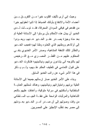 ‫ﻭﺤﻴﺙ ﺇﻨﻲ ﺃﺭﻯ ﺘﺄﻟﻴﻑ ﺍﻟﻘﻠﻭﺏ ﺨﻴﺭﺍ ﻤـﻥ ﺍﻟﺘﻔﺭﻴـﻕ ﺒـﻴﻥ‬
                   ‫‪‬‬
‫ﺃﻋﻀﺎﺀ ﺍﻷﻤﺔ ﻭﺍﻻﻨﺘﻔﺎﻉ ﺒﺄﻭﻟﺌﻙ ﺍﻟﻀﺒﺎﻁ ﺇﺫﺍ ﺜﺎﺒﻭﺍ ﻟﻌﻘﻭﻟﻬﻡ ﺨﻴﺭﺍ‬
 ‫‪‬‬                       ‫‪‬‬                     ‫‪‬‬
‫ﻤﻥ ﻓﻘﺩﻫﻡ ﻓﻲ ﻓﻴﺎﻓﻲ ﺍﻟﺴﻭﺩﺍﻥ ﺍﻟﻤﺤﺭﻗﺔ، ﻓﻘـﺩ ﺘﻭ ‪‬ـﻠﺕ ﻟـﺩﻯ‬
        ‫ﺴ‬
‫ﺍﻟﺨﺩﻴﻭ ﺃﻥ ﻴﺒﺩل ﻫﺫﻩ ﺍﻷﺤﻜﺎﻡ ﺒﺄﻥ ﻴﺭﺴﻠﻭﺍ ﺇﻟﻰ ﺍﻵﺴﺘﺎﻨﺔ ﺍﻟﻌﻠﻴﺔ ﺜﻡ‬
    ‫‪‬‬                                        ‫‪‬‬
‫ﺒﻌﺩ ﻤﺩﺓ ﻭﺠﻴﺯﺓ ﻴﺼـﺩﺭ ﻋﻔـﻭ ﺍﻟﺨـﺩﻴﻭ ﻋـﻨﻬﻡ، ﻭﻴﻌـﻭﺩﻭﺍ‬
                                          ‫َ‬
                                          ‫‪‬‬
‫ﺇﻟﻰ ﺃﻭﻻﺩﻫﻡ ﻭﻭﻁﻨﻬﻡ ﺍﻟﺫﻱ ﺍﺘﺨﺫﻭﻩ ﻭﻁﻨﺎ ﻟﻬﻡ؛ ﻓﻌﺠﺏ ﺍﻟﺨـﺩﻴﻭ‬
                   ‫ﹰ‬       ‫ﱠ‬
‫ﻭﺍﻟﻨﻅﺎﺭ ﻟﺘﻠﻙ ﺍﻟﺸﻔﻘﺔ ﺍﻟﻤﺘﻨﺎﻫﻴﺔ، ﻭﺼﺩﺭ ﺍﻷﻤﺭ ﺍﻟﺨﺩﻴﻭﻱ ﺒﻨﻔـﻲ‬
                                                 ‫ﱠ‬
‫ﺍﻟﻤﺤﻜﻭﻡ ﻋﻠﻴﻬﻡ ﻤـﻥ ﺍﻟﻘﻁـﺭ ﺍﻟﻤﺼـﺭﻱ ﻤـﻊ ﺍﻟﺘـﺭﺨﻴﺹ‬
‫ﻟﻬﻡ ﺒﺎﻟﺘﻭﺠﻪ ﺃﻨﻰ ﻴﺸﺎﺀﻭﻥ ﺒﺭﺘﺒﻬﻡ ﻭﻨﻴﺎﺸﻴﻨﻬﻡ؛ ﻓﺸﻜﺭﺕ ﺍﻟﺨـﺩﻴﻭ‬
                                            ‫‪‬‬
‫ﻋﻠﻰ ﻗﺒﻭل ﺍﻟﺘﻤﺎﺴﻲ ﻓﻲ ﺘﻠﻁﻴﻑ ﺍﻟﺤﻜﻡ ﻋﻠـﻴﻬﻡ، ﻭﻟـﻡ ﻴـﺫﻜﺭ‬
               ‫ﻓﻲ ﻫﺫﺍ ﺍﻷﻤﺭ ﺸﻲﺀ ﻋﻥ ﺭﺍﺘﺏ ﺍﻟﺨﺩﻴﻭ ﺍﻟﺴﺎﺒﻕ.‬
‫ﻭﺒﻨﺎﺀ ﻋﻠﻰ ﺍﻷﻤﺭ ﺍﻟﺨﺩﻴﻭ ﺼﺎﺭ ﺇﺭﺴﺎﻟﻬﻡ ﺠﻤﻴﻌﺎ ﺇﻟﻰ ﺍﻵﺴﺘﺎﻨﺔ‬
             ‫‪‬‬                                ‫‪‬‬
‫ﺍﻟﻌﻠﻴﺔ ﺒﺭﺘﺒﻬﻡ ﻭﺍﻤﺘﻴﺎﺯﺍﺘﻬﻡ ﻭﻨﻴﺎﺸﻴﻨﻬﻡ، ﻭﻫﻨﺎﻙ ﺸﻤﻠﺘﻬﻡ ﺍﻟﻌﻨﺎﻴـﺔ‬
                                                     ‫‪‬‬
‫ﺍﻟﺴﻠﻁﺎﻨﻴﺔ ﻭﺃﺴﻜﻨﺘﻬﻡ ﻓﻲ ﺴﺭﺍﻴﺔ ﻤﻠﻭﻜﻴﺔ، ﻭﺃﻏﺩﻗﺕ ﻋﻠﻴﻬﻡ ﺒﺎﻟﻨﻌﻡ‬
‫ﺍﻟﺸﺎﻫﺎﻨﻴﺔ ﻭﺍﻟﻤﺭﺘﺒﺎﺕ ﺍﻟﻭﺍﺴﻌﺔ ﻋﻠﻰ ﻨﻔﻘـﺔ ﺍﻟﺠﻴـﺏ ﺍﻟﺴـﻠﻁﺎﻨﻲ‬
                                      ‫ﱠ‬
‫ﻤﻥ ﻭﻗﺕ ﻭﺼﻭﻟﻬﻡ ﺇﻟﻰ ﺃﻥ ﺼـﺩﺭ ﺃﻤـﺭ ﺍﻟﺨـﺩﻴﻭ ﺒﻌـﻭﺩﺘﻬﻡ‬
              ‫ﺇﻟﻰ ﻤﺼﺭ ﺒﻌﺩ ﺘﻐﻠﺏ ﺍﻹﻨﺠﻠﻴﺯ ﻋﻠﻰ ﺍﻟﻤﺼﺭﻴﻴﻥ.‬
                                     ‫ﱡ‬




                      ‫- ٤٨١ -‬
 