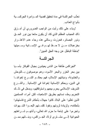 ‫ﻨﻌﺫﺏ ﺍﻟﺠﺭﺍﻜﺴﺔ ﻓﻲ ﻤﺩﺓ ﺘﺤﻘﻴﻕ ﻗﻀﻴﺔ ﺍﻟﻤـﺅﺍﻤﺭﺓ ﺍﻟﺠﺭﻜﺴـﻴﺔ‬
                                                ‫ﱢ‬
                                          ‫ﺒﺄﻨﻭﺍﻉ ﺍﻟﻌﺫﺍﺏ.‬
‫"ﻭﺒﻨﺎﺀ ﻋﻠﻰ ﺫﻟﻙ ﺭﺃﻴﺕ ﻤﻥ ﺍﻟﻭﺍﺠﺏ ﺍﻟﻀﺭﻭﺭﻱ ﺃﻥ ﺃﻤـﺯﻕ‬
 ‫‪‬‬                                      ‫‪‬‬
‫ﺫﺍﻙ ﺍﻟﺤﺠﺎﺏ ﺍﻟﻤﻅﻠﻡ ﺍﻟﺫﻱ ﻜﺎﺩ ﺃﻥ ﻴﻜﻭﻥ ﻤﺎﻨﻌﺎ ﺒﻴﻥ ﻨﻭﺭ ﺍﻟﺤـﻕ‬
               ‫‪‬‬
‫ﻭﻨﻭﺭ ﺍﻟﺒﺼﺎﺌﺭ، ﻓﺤﺭﺭﺕ ﺭﺴﺎﻟﺘﻲ ﻫﺫﻩ ﺭﺠﺎﺀ ﻋﺩﻡ ﺍﻻﻏﺘـﺭﺍﺭ‬
                               ‫َ‬
                               ‫‪‬‬
‫ﺒﺨﺯﻋﺒﻼﺕ ‪‬ـﻥ ﻻ ﺤـﻅ ﻟﻬـﻡ ﻓـﻲ ﺍﻹﻨﺴـﺎﻨﻴﺔ ﻭﺴـﻤﻴﺘﻬﺎ‬
    ‫‪‬‬                             ‫ﻤ ‪‬‬
                     ‫"ﺇﻤﺎﻁﺔ ﺍﻟﺒﺎﻁل ﻋﻥ ﻭﺠﻪ ﺍﻟﺤﻕ ﺍﻟﻤﺒﻴﻥ".‬

                     ‫ﺍﻟﺠﺭﺍﻜﺴﺔ‬
‫"ﺍﻟﺠﺭﺍﻜﺱ ﻁﺎﺌﻔﺔ ﻤﻥ ﺍﻟﻨﺎﺱ ﻴﻌﻴﺸﻭﻥ ﺒﺠﺒﺎل ﺍﻟﻘﻭﻗﺎﺯ ﺒﺂﺴـﻴﺎ‬
‫ﺒﻴﻥ ﺒﺤﺭ ﺍﻟﺨﺯﺭ ﻭﺍﻟﺒﺤﺭ ﺍﻷﺴﻭﺩ، ﻭﻫﻡ ﻤﻭﺼﻭﻓﻭﻥ ﺒـﺎﻟﺘﻭﺤﺵ‬
 ‫‪‬‬
‫ﻭﺍﻟﺨﺸﻭﻨﺔ، ﻭﺩﻴﺎﻨﺘﻬﻡ ﺍﻹﺴﻼﻡ، ﻓﻬﻡ ﺒﺤﻜـﻡ ﺍﻟﺸـﺭﻉ ﺇﺨﻭﺍﻨﻨـﺎ‬
‫ﻓﻲ ﺍﻟﺩﻴﻥ، ﻭﺒﺤﻜﻡ ﺍﻹﻨﺴﺎﻨﻴﺔ ﺇﺨﻭﺍﻨﻨﺎ ﻓﻲ ﺍﻹﻨﺴﺎﻨﻴﺔ.. ﻭﺍﻟﺸـﺭﻉ‬
‫ﺍﻟﺸﺭﻴﻑ ﺍﻹﺴﻼﻤﻲ ﻴﺤﺭﻡ ﺒﻴﻌﻬﻡ ﻭﺍﺴﺘﺭﻗﺎﻗﻬﻡ، ﻭﻴﺩﺨل ﻓﻲ ﺫﻟـﻙ‬
                                 ‫‪‬‬
‫ﺍﻟﺘﺤﺭﻴﻡ ﻭﻁﺀ ﻨﺴﺎﺌﻬﻡ ﺒﻁﺭﻴﻕ ﺍﻻﺴﺘﻌﺒﺎﺩ، ﻟﻜﻥ ﺃﻤﺭﺍﺀ ﺍﻟﻤﺴﻠﻤﻴﻥ‬
‫ﺍﻟﺫﻴﻥ ﺘﻐﻠﺒﻭﺍ ﻋﻠﻰ ﺍﻟﺒﻼﺩ ﻜﺎﻨﻭﺍ ﺠﻬﻼﺀ ﺒﺄﺤﻜﺎﻡ ﺍﻟﺸﺭﻉ ﻓﺎﺴﺘﻬﺎﻨﻭﺍ‬
                                               ‫ﱠ‬
‫ﺒﺄﺤﻜﺎﻤﻪ، ﻭﻟﺯﻴﺎﺩﺓ ﺜﺭﻭﺘﻬﻡ ﻭﻨﻔﻭﺫ ﻜﻠﻤـﺘﻬﻡ ﺍﺘﺒﻌـﻭﺍ ﺍﻟﺸـﻬﻭﺍﺕ‬
              ‫ﱠ‬
‫ﻭﺘﺠﺭﺀﻭﺍ ﻋﻠﻰ ﺇﺒﺎﺤﺔ ﻤﺎ ﺤﺭﻡ ﺍﷲ ﺘﻌﺎﻟﻰ، ﻭﺃﺩﺘﻬـﻡ ﺸـﺭﺍﻫﺘﻬﻡ‬
             ‫َ‬
             ‫‪‬‬              ‫َ‬
                            ‫‪‬‬
‫ﺍﻟﺤﻴﻭﺍﻨﻴﺔ ﺇﻟـﻰ ﻤﺸـﺘﺭﻯ ﺃﻭﻻﺩ ﺍﻟﺠـﺭﺍﻜﺱ، ﻭﺒﻨـﺎﺘﻬﻡ ﻤ ‪‬ـﻥ‬
‫ﻤ ‪‬‬

                     ‫- ٦٨١ -‬
 