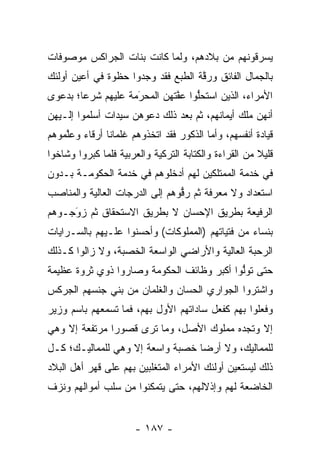 ‫ﻴﺴﺭﻗﻭﻨﻬﻡ ﻤﻥ ﺒﻼﺩﻫﻡ، ﻭﻟﻤﺎ ﻜﺎﻨﺕ ﺒﻨﺎﺕ ﺍﻟﺠﺭﺍﻜﺱ ﻤﻭﺼﻭﻓﺎﺕ‬
                           ‫‪‬‬
‫ﺒﺎﻟﺠﻤﺎل ﺍﻟﻔﺎﺌﻕ ﻭﺭﻗﺔ ﺍﻟﻁﺒﻊ ﻓﻘﺩ ﻭﺠﺩﻭﺍ ﺤﻅﻭﺓ ﻓﻲ ﺃﻋﻴﻥ ﺃﻭﻟﺌﻙ‬
                                    ‫ﱠ‬
‫ﺍﻷﻤﺭﺍﺀ، ﺍﻟﺫﻴﻥ ﺍﺴﺘﺤﻠﻭﺍ ﻋﻔﺘﻬﻥ ﺍﻟﻤﺤﺭﻤﺔ ﻋﻠﻴﻬﻡ ﺸﺭﻋﺎ؛ ﺒﺩﻋﻭﻯ‬
        ‫‪‬‬           ‫َ‬
                    ‫‪‬‬        ‫ﱠ‬    ‫ﱡ‬
‫ﺃﻨﻬﻥ ﻤﻠﻙ ﺃﻴﻤﺎﻨﻬﻡ، ﺜﻡ ﺒﻌﺩ ﺫﻟﻙ ﺩﻋﻭﻫﻥ ﺴﻴﺩﺍﺕ ﺃﺴﻠﻤﻭﺍ ﺇﻟـﻴﻬﻥ‬
‫ﻗﻴﺎﺩﺓ ﺃﻨﻔﺴﻬﻡ، ﻭﺃﻤﺎ ﺍﻟﺫﻜﻭﺭ ﻓﻘﺩ ﺍﺘﺨﺫﻭﻫﻡ ﻏﻠﻤﺎﻨﺎ ﺃﺭﻗﺎﺀ ﻭﻋﻠﻤﻭﻫﻡ‬
    ‫ﱠ‬          ‫ﹰ‬                         ‫‪‬‬
‫ﻗﻠﻴﻼ ﻤﻥ ﺍﻟﻘﺭﺍﺀﺓ ﻭﺍﻟﻜﺘﺎﺒﺔ ﺍﻟﺘﺭﻜﻴﺔ ﻭﺍﻟﻌﺭﺒﻴﺔ ﻓﻠﻤﺎ ﻜﺒﺭﻭﺍ ﻭﺸﺎﺨﻭﺍ‬
              ‫‪‬‬                                        ‫ﹰ‬
‫ﻓﻲ ﺨﺩﻤﺔ ﺍﻟﻤﻤﺘﻠﻜﻴﻥ ﻟﻬﻡ ﺃﺩﺨﻠﻭﻫﻡ ﻓﻲ ﺨﺩﻤﺔ ﺍﻟﺤﻜﻭﻤـﺔ ﺒـﺩﻭﻥ‬
‫ﺍﺴﺘﻌﺩﺍﺩ ﻭﻻ ﻤﻌﺭﻓﺔ ﺜﻡ ﺭﻗﻭﻫﻡ ﺇﻟﻰ ﺍﻟﺩﺭﺠﺎﺕ ﺍﻟﻌﺎﻟﻴﺔ ﻭﺍﻟﻤﻨﺎﺼﺏ‬
                                ‫ﱡ‬
‫ﺍﻟﺭﻓﻴﻌﺔ ﺒﻁﺭﻴﻕ ﺍﻹﺤﺴﺎﻥ ﻻ ﺒﻁﺭﻴﻕ ﺍﻻﺴﺘﺤﻘﺎﻕ ﺜﻡ ﺯﻭﺠـﻭﻫﻡ‬
     ‫َ‬
     ‫‪‬‬
‫ﺒﻨﺴﺎﺀ ﻤﻥ ﻓﺘﻴﺎﺘﻬﻡ )ﺍﻟﻤﻤﻠﻭﻜﺎﺕ( ﻭﺃﺤﺴﻨﻭﺍ ﻋﻠـﻴﻬﻡ ﺒﺎﻟﺴـﺭﺍﻴﺎﺕ‬
‫ﺍﻟﺭﺤﺒﺔ ﺍﻟﻌﺎﻟﻴﺔ ﻭﺍﻷﺭﺍﻀﻲ ﺍﻟﻭﺍﺴﻌﺔ ﺍﻟﺨﺼﺒﺔ، ﻭﻻ ﺯﺍﻟﻭﺍ ﻜـﺫﻟﻙ‬
‫ﺤﺘﻰ ﺘﻭﻟﻭﺍ ﺃﻜﺒﺭ ﻭﻅﺎﺌﻑ ﺍﻟﺤﻜﻭﻤﺔ ﻭﺼﺎﺭﻭﺍ ﺫﻭﻱ ﺜﺭﻭﺓ ﻋﻅﻴﻤﺔ‬
                                           ‫ﱡ‬
‫ﻭﺍﺸﺘﺭﻭﺍ ﺍﻟﺠﻭﺍﺭﻱ ﺍﻟﺤﺴﺎﻥ ﻭﺍﻟﻐﻠﻤﺎﻥ ﻤﻥ ﺒﻨﻲ ﺠﻨﺴﻬﻡ ﺍﻟﺠﺭﻜﺱ‬
‫ﻭﻓﻌﻠﻭﺍ ﺒﻬﻡ ﻜﻔﻌل ﺴﺎﺩﺍﺘﻬﻡ ﺍﻷﻭل ﺒﻬﻡ، ﻓﻤﺎ ﺘﺴﻤﻌﻬﻡ ﺒﺎﺴﻡ ﻭﺯﻴﺭ‬
‫ﺇﻻ ﻭﺘﺠﺩﻩ ﻤﻤﻠﻭﻙ ﺍﻷﺼل، ﻭﻤﺎ ﺘﺭﻯ ﻗﺼﻭﺭﺍ ﻤﺭﺘﻔﻌﺔ ﺇﻻ ﻭﻫﻲ‬
               ‫‪‬‬
‫ﻟﻠﻤﻤﺎﻟﻴﻙ، ﻭﻻ ﺃﺭﻀﺎ ﺨﺼﺒﺔ ﻭﺍﺴﻌﺔ ﺇﻻ ﻭﻫﻲ ﻟﻠﻤﻤﺎﻟﻴـﻙ؛ ﻜـل‬
                                  ‫‪‬‬
‫ﺫﻟﻙ ﻟﻴﺴﺘﻌﻴﻥ ﺃﻭﻟﺌﻙ ﺍﻷﻤﺭﺍﺀ ﺍﻟﻤﺘﻐﻠﺒﻴﻥ ﺒﻬﻡ ﻋﻠﻰ ﻗﻬﺭ ﺃﻫل ﺍﻟﺒﻼﺩ‬
‫ﺍﻟﺨﺎﻀﻌﺔ ﻟﻬﻡ ﻭﺇﺫﻻﻟﻬﻡ، ﺤﺘﻰ ﻴﺘﻤﻜﻨﻭﺍ ﻤﻥ ﺴﻠﺏ ﺃﻤﻭﺍﻟﻬﻡ ﻭﻨﺯﻑ‬


                      ‫- ٧٨١ -‬
 