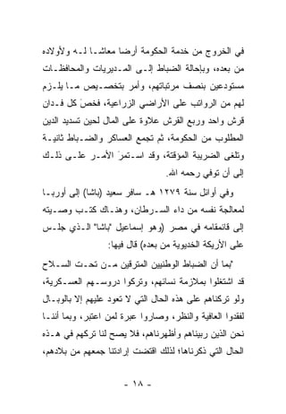 ‫ﻓﻲ ﺍﻟﺨﺭﻭﺝ ﻤﻥ ﺨﺩﻤﺔ ﺍﻟﺤﻜﻭﻤﺔ ﺃﺭﻀﺎ ﻤﻌﺎ ﹰـﺎ ﻟـﻪ ﻭﻷﻭﻻﺩﻩ‬
             ‫ﺸ‬      ‫‪‬‬
‫ﻤﻥ ﺒﻌﺩﻩ، ﻭﺒﺈﺤﺎﻟﺔ ﺍﻟﻀﺒﺎﻁ ﺇﻟـﻰ ﺍﻟﻤـﺩﻴﺭﻴﺎﺕ ﻭﺍﻟﻤﺤﺎﻓﻅـﺎﺕ‬
‫ﻤﺴﺘﻭﺩﻋﻴﻥ ﺒﻨﺼﻑ ﻤﺭﺘﺒﺎﺘﻬﻡ، ﻭﺃﻤﺭ ﺒﺘﺨﺼـﻴﺹ ﻤـﺎ ﻴﻠـﺯﻡ‬
‫ﻟﻬﻡ ﻤﻥ ﺍﻟﺭﻭﺍﺘﺏ ﻋﻠﻰ ﺍﻷﺭﺍﻀﻲ ﺍﻟﺯﺭﺍﻋﻴﺔ، ﻓﺨﺹ ﻜل ﻓـﺩﺍﻥ‬
         ‫‪َ‬‬
‫ﻗﺭﺵ ﻭﺍﺤﺩ ﻭﺭﺒﻊ ﺍﻟﻘﺭﺵ ﻋﻼﻭﺓ ﻋﻠﻰ ﺍﻟﻤﺎل ﻟﺤﻴﻥ ﺘﺴﺩﻴﺩ ﺍﻟﺩﻴﻥ‬
‫ﺍﻟﻤﻁﻠﻭﺏ ﻤﻥ ﺍﻟﺤﻜﻭﻤﺔ، ﺜﻡ ﺘﺠﻤﻊ ﺍﻟﻌﺴﺎﻜﺭ ﻭﺍﻟﻀـﺒﺎﻁ ﺜﺎﻨﻴـﺔ‬
‫ﻭﺘﻠ ﹶﻰ ﺍﻟﻀﺭﻴﺒﺔ ﺍﻟﻤﺅﻗﺘﺔ، ﻭﻗﺩ ﺍﺴـﺘﻤﺭ ﺍﻷﻤـﺭ ﻋﻠـﻰ ﺫﻟـﻙ‬
                ‫‪‬‬
                ‫َ‬                            ‫ﹸ ﹾﻐ‬
                                  ‫ﺇﻟﻰ ﺃﻥ ﺘﻭﻓﻲ ﺭﺤﻤﻪ ﺍﷲ.‬
‫ﻭﻓﻲ ﺃﻭﺍﺌل ﺴﻨﺔ ٩٧٢١ ﻫـ ﺴﺎﻓﺭ ﺴﻌﻴﺩ )ﺒﺎﺸﺎ( ﺇﻟﻰ ﺃﻭﺭﺒـﺎ‬
‫ﻟﻤﻌﺎﻟﺠﺔ ﻨﻔﺴﻪ ﻤﻥ ﺩﺍﺀ ﺍﻟﺴـﺭﻁﺎﻥ، ﻭﻫﻨـﺎﻙ ﻜﺘـﺏ ﻭﺼـﻴﺘﻪ‬
‫ﺇﻟﻰ ﻗﺎﺌﻤﻘﺎﻤﻪ ﻓﻲ ﻤﺼﺭ )ﻭﻫﻭ ﺇﺴﻤﺎﻋﻴل "ﺒﺎﺸﺎ" ﺍﻟـﺫﻱ ﺠﻠـﺱ‬
                  ‫ﻋﻠﻰ ﺍﻷﺭﻴﻜﺔ ﺍﻟﺨﺩﻴﻭﻴﺔ ﻤﻥ ﺒﻌﺩﻩ( ﻗﺎل ﻓﻴﻬﺎ:‬
‫"ﺒﻤﺎ ﺃﻥ ﺍﻟﻀﺒﺎﻁ ﺍﻟﻭﻁﻨﻴﻴﻥ ﺍﻟﻤﺘﺭﻗﻴﻥ ﻤـﻥ ﺘﺤـﺕ ﺍﻟﺴـﻼﺡ‬
‫ﻗﺩ ﺍﺸﺘﻐﻠﻭﺍ ﺒﻤﻼﺯﻤﺔ ﻨﺴﺎﺌﻬﻡ، ﻭﺘﺭﻜﻭﺍ ﺩﺭﻭﺴـﻬﻡ ﺍﻟﻌﺴـﻜﺭﻴﺔ،‬
                    ‫‪‬‬
‫ﻭﻟﻭ ﺘﺭﻜﻨﺎﻫﻡ ﻋﻠﻰ ﻫﺫﻩ ﺍﻟﺤﺎل ﺍﻟﺘﻲ ﻻ ﺘﻌﻭﺩ ﻋﻠﻴﻬﻡ ﺇﻻ ﺒﺎﻟﻭﺒـﺎل‬
‫ﻟﻔﻘﺩﻭﺍ ﺍﻟﻌﺎﻓﻴﺔ ﻭﺍﻟﻨﻅﺭ، ﻭﺼﺎﺭﻭﺍ ﻋﺒﺭﺓ ﻟﻤﻥ ﺍﻋﺘﺒﺭ، ﻭﺒﻤﺎ ﺃﻨﻨـﺎ‬
                  ‫‪‬‬
‫ﻨﺤﻥ ﺍﻟﺫﻴﻥ ﺭﺒﻴﻨﺎﻫﻡ ﻭﺃﻅﻬﺭﻨﺎﻫﻡ، ﻓﻼ ﻴﺼﺢ ﻟﻨﺎ ﺘﺭﻜﻬﻡ ﻓﻲ ﻫـﺫﻩ‬
‫ﺍﻟﺤﺎل ﺍﻟﺘﻲ ﺫﻜﺭﻨﺎﻫﺎ؛ ﻟﺫﻟﻙ ﺍﻗﺘﻀﺕ ﺇﺭﺍﺩﺘﻨﺎ ﺠﻤﻌﻬﻡ ﻤﻥ ﺒﻼﺩﻫﻡ،‬


                      ‫- ٨١ -‬
 