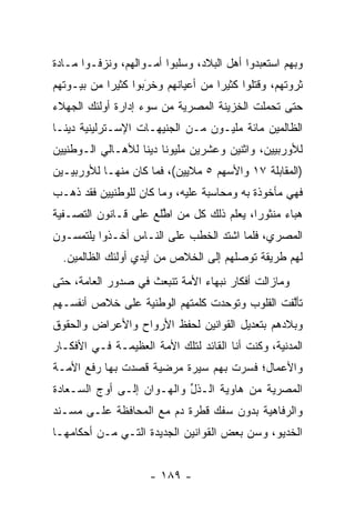 ‫ﻭﺒﻬﻡ ﺍﺴﺘﻌﺒﺩﻭﺍ ﺃﻫل ﺍﻟﺒﻼﺩ، ﻭﺴﻠﺒﻭﺍ ﺃﻤـﻭﺍﻟﻬﻡ، ﻭﻨﺯﻓـﻭﺍ ﻤـﺎﺩﺓ‬
‫ﺜﺭﻭﺘﻬﻡ، ﻭﻗﺘﻠﻭﺍ ﻜﺜﻴﺭﺍ ﻤﻥ ﺃﻋﻴﺎﻨﻬﻡ ﻭﺨﺭﺒﻭﺍ ﻜﺜﻴﺭﺍ ﻤﻥ ﺒﻴـﻭﺘﻬﻡ‬
            ‫‪‬‬       ‫َ‬
                    ‫‪‬‬               ‫‪‬‬
‫ﺤﺘﻰ ﺘﺤﻤﻠﺕ ﺍﻟﺨﺯﻴﻨﺔ ﺍﻟﻤﺼﺭﻴﺔ ﻤﻥ ﺴﻭﺀ ﺇﺩﺍﺭﺓ ﺃﻭﻟﺌﻙ ﺍﻟﺠﻬﻼﺀ‬
                                            ‫‪‬‬
‫ﺍﻟﻅﺎﻟﻤﻴﻥ ﻤﺎﺌﺔ ﻤﻠﻴـﻭﻥ ﻤـﻥ ﺍﻟﺠﻨﻴﻬـﺎﺕ ﺍﻹﺴـﺘﺭﻟﻴﻨﻴﺔ ﺩﻴ ﹰـﺎ‬
  ‫ﻨ‬
‫ﻟﻸﻭﺭﺒﻴﻴﻥ، ﻭﺍﺜﻨﻴﻥ ﻭﻋﺸﺭﻴﻥ ﻤﻠﻴﻭﻨﺎ ﺩﻴﻨﺎ ﻟﻸﻫـﺎﻟﻲ ﺍﻟـﻭﻁﻨﻴﻴﻥ‬
                   ‫ﹰ ﹰ‬
‫)ﺍﻟﻤﻘﺎﺒﻠﺔ ٧١ ﻭﺍﻷﺴﻬﻡ ٥ ﻤﻼﻴﻴﻥ(، ﻓﻤﺎ ﻜﺎﻥ ﻤﻨﻬـﺎ ﻟﻸﻭﺭﺒﻴـﻴﻥ‬
‫ﻓﻬﻲ ﻤﺄﺨﻭﺫﺓ ﺒﻪ ﻭﻤﺤﺎﺴﺒﺔ ﻋﻠﻴﻪ، ﻭﻤﺎ ﻜﺎﻥ ﻟﻠﻭﻁﻨﻴﻴﻥ ﻓﻘﺩ ﺫﻫـﺏ‬
‫ﻫﺒﺎﺀ ﻤﻨﺜﻭﺭﺍ، ﻴﻌﻠﻡ ﺫﻟﻙ ﻜل ﻤﻥ ﺍﻁﻠﻊ ﻋﻠﻰ ﻗـﺎﻨﻭﻥ ﺍﻟﺘﺼـﻔﻴﺔ‬
                      ‫‪ ‬ﱠ‬                ‫‪‬‬     ‫‪‬‬
‫ﺍﻟﻤﺼﺭﻱ، ﻓﻠﻤﺎ ﺍﺸﺘﺩ ﺍﻟﺨﻁﺏ ﻋﻠﻰ ﺍﻟﻨـﺎﺱ ﺃﺨـﺫﻭﺍ ﻴﻠﺘﻤﺴـﻭﻥ‬
                                       ‫‪‬‬
  ‫ﻟﻬﻡ ﻁﺭﻴﻘﺔ ﺘﻭﺼﻠﻬﻡ ﺇﻟﻰ ﺍﻟﺨﻼﺹ ﻤﻥ ﺃﻴﺩﻱ ﺃﻭﻟﺌﻙ ﺍﻟﻅﺎﻟﻤﻴﻥ.‬
                                       ‫‪‬‬
‫ﻭﻤﺎﺯﺍﻟﺕ ﺃﻓﻜﺎﺭ ﻨﺒﻬﺎﺀ ﺍﻷﻤﺔ ﺘﻨﺒﻌﺙ ﻓﻲ ﺼﺩﻭﺭ ﺍﻟﻌﺎﻤﺔ، ﺤﺘﻰ‬
                           ‫‪‬‬
‫ﺘﺄﻟﻔﺕ ﺍﻟﻘﻠﻭﺏ ﻭﺘﻭﺤﺩﺕ ﻜﻠﻤﺘﻬﻡ ﺍﻟﻭﻁﻨﻴﺔ ﻋﻠﻰ ﺨﻼﺹ ﺃﻨﻔﺴـﻬﻡ‬
                                 ‫‪‬‬             ‫ﱠ‬
‫ﻭﺒﻼﺩﻫﻡ ﺒﺘﻌﺩﻴل ﺍﻟﻘﻭﺍﻨﻴﻥ ﻟﺤﻔﻅ ﺍﻷﺭﻭﺍﺡ ﻭﺍﻷﻋﺭﺍﺽ ﻭﺍﻟﺤﻘﻭﻕ‬
‫ﺍﻟﻤﺩﻨﻴﺔ، ﻭﻜﻨﺕ ﺃﻨﺎ ﺍﻟﻘﺎﺌﺩ ﻟﺘﻠﻙ ﺍﻷﻤﺔ ﺍﻟﻌﻅﻴﻤـﺔ ﻓـﻲ ﺍﻷﻓﻜـﺎﺭ‬
                      ‫‪‬‬
‫ﻭﺍﻷﻋﻤﺎل؛ ﻓﺴﺭﺕ ﺒﻬﻡ ﺴﻴﺭﺓ ﻤﺭﻀﻴﺔ ﻗﺼﺩﺕ ﺒﻬﺎ ﺭﻓﻊ ﺍﻷ ‪‬ـﺔ‬
  ‫ﻤ‬
‫ﺍﻟﻤﺼﺭﻴﺔ ﻤﻥ ﻫﺎﻭﻴﺔ ﺍﻟـﺫل ﻭﺍﻟﻬـﻭﺍﻥ ﺇﻟـﻰ ﺃﻭﺝ ﺍﻟﺴـﻌﺎﺩﺓ‬
                           ‫ﱢ‬               ‫‪‬‬
‫ﻭﺍﻟﺭﻓﺎﻫﻴﺔ ﺒﺩﻭﻥ ﺴﻔﻙ ﻗﻁﺭﺓ ﺩﻡ ﻤﻊ ﺍﻟﻤﺤﺎﻓﻅﺔ ﻋﻠـﻰ ﻤﺴـﻨﺩ‬
‫ﺍﻟﺨﺩﻴﻭ، ﻭﺴﻥ ﺒﻌﺽ ﺍﻟﻘﻭﺍﻨﻴﻥ ﺍﻟﺠﺩﻴﺩﺓ ﺍﻟﺘـﻲ ﻤـﻥ ﺃﺤﻜﺎﻤﻬـﺎ‬
                                        ‫‪‬‬


                     ‫- ٩٨١ -‬
 