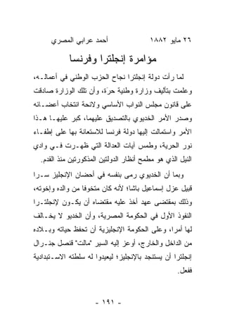 ‫ﺃﺤﻤﺩ ﻋﺭﺍﺒﻲ ﺍﻟﻤﺼﺭﻱ‬                  ‫٦٢ ﻤﺎﻴﻭ ٢٨٨١‬

            ‫ﻤﺅﺍﻤﺭﺓ ﺇﻨﺠﻠﺘﺭﺍ ﻭﻓﺭﻨﺴﺎ‬
‫ﻟﻤﺎ ﺭﺃﺕ ﺩﻭﻟﺔ ﺇﻨﺠﻠﺘﺭﺍ ﻨﺠﺎﺡ ﺍﻟﺤﺯﺏ ﺍﻟﻭﻁﻨﻲ ﻓﻲ ﺃﻋﻤﺎﻟـﻪ،‬
                                                ‫‪‬‬
‫ﻭﻋﻠﻤﺕ ﺒﺘﺄﻟﻴﻑ ﻭﺯﺍﺭﺓ ﻭﻁﻨﻴﺔ ﺤﺭﺓ، ﻭﺃﻥ ﺘﻠﻙ ﺍﻟﻭﺯﺍﺭﺓ ﺼﺎﺩﻗﺕ‬
                        ‫‪‬‬
                        ‫َ‬
‫ﻋﻠﻰ ﻗﺎﻨﻭﻥ ﻤﺠﻠﺱ ﺍﻟﻨﻭﺍﺏ ﺍﻷﺴﺎﺴﻲ ﻭﻻﺌﺤﺔ ﺍﻨﺘﺨﺎﺏ ﺃﻋﻀـﺎﺌﻪ‬
‫ﻭﺼﺩﺭ ﺍﻷﻤﺭ ﺍﻟﺨﺩﻴﻭﻱ ﺒﺎﻟﺘﺼﺩﻴﻕ ﻋﻠﻴﻬﻤﺎ، ﻜﺒﺭ ﻋﻠﻴﻬـﺎ ﻫـﺫﺍ‬
‫ﺍﻷﻤﺭ ﻭﺍﺴﺘﻤﺎﻟﺕ ﺇﻟﻴﻬﺎ ﺩﻭﻟﺔ ﻓﺭﻨﺴﺎ ﻟﻼﺴﺘﻌﺎﻨﺔ ﺒﻬﺎ ﻋﻠﻰ ﺇﻁﻔـﺎﺀ‬
‫ﻨﻭﺭ ﺍﻟﺤﺭﻴﺔ، ﻭﻁﻤﺱ ﺁﻴﺎﺕ ﺍﻟﻌﺩﺍﻟﺔ ﺍﻟﺘﻲ ﻅﻬـﺭﺕ ﻓـﻲ ﻭﺍﺩﻱ‬
                                        ‫‪‬‬
  ‫ﺍﻟﻨﻴل ﺍﻟﺫﻱ ﻫﻭ ﻤﻁﻤﺢ ﺃﻨﻅﺎﺭ ﺍﻟﺩﻭﻟﺘﻴﻥ ﺍﻟﻤﺫﻜﻭﺭﺘﻴﻥ ﻤﻨﺫ ﺍﻟﻘﺩﻡ.‬
‫ﻭﺒﻤﺎ ﺃﻥ ﺍﻟﺨﺩﻴﻭﻱ ﺭﻤﻰ ﺒﻨﻔﺴﻪ ﻓﻲ ﺃﺤﻀﺎﻥ ﺍﻹﻨﺠﻠﻴﺯ ﺴـﺭﺍ‬
 ‫‪‬‬
‫ﻗﺒﻴل ﻋﺯل ﺇﺴﻤﺎﻋﻴل ﺒﺎﺸﺎ؛ ﻷﻨﻪ ﻜﺎﻥ ﻤﺘﺨﻭﻓﺎ ﻤﻥ ﻭﺍﻟﺩﻩ ﻭﺇﺨﻭﺘﻪ،‬
                  ‫ﹰ‬
‫ﻭﺫﻟﻙ ﺒﻤﻘﺘﻀﻰ ﻋﻬﺩ ﺃﺨﺫ ﻋﻠﻴﻪ ﻤﻘﺘﻀﺎﻩ ﺃﻥ ﻴﻜـﻭﻥ ﻹﻨﺠﻠﺘـﺭﺍ‬
‫ﺍﻟﻨﻔﻭﺫ ﺍﻷﻭل ﻓﻲ ﺍﻟﺤﻜﻭﻤﺔ ﺍﻟﻤﺼﺭﻴﺔ، ﻭﺃﻥ ﺍﻟﺨﺩﻴﻭ ﻻ ﻴﺨـﺎﻟﻑ‬
‫ﻟﻬﺎ ﺃﻤﺭﺍ، ﻭﻋﻠﻰ ﺍﻟﺤﻜﻭﻤﺔ ﺍﻹﻨﺠﻠﻴﺯﻴﺔ ﺃﻥ ﺘﺤﻔﻅ ﺤﻴﺎﺘﻪ ﻭﺒـﻼﺩﻩ‬
                                              ‫‪‬‬
‫ﻤﻥ ﺍﻟﺩﺍﺨل ﻭﺍﻟﺨﺎﺭﺝ، ﺃﻭﻋﺯ ﺇﻟﻴﻪ ﺍﻟﺴﻴﺭ "ﻤﺎﻟﺕ" ﻗﻨﺼل ﺠﻨـﺭﺍل‬
‫ﺇﻨﺠﻠﺘﺭﺍ ﺃﻥ ﻴﺴﺘﻨﺠﺩ ﺒﺎﻹﻨﺠﻠﻴﺯ؛ ﻟﻴﻌﻴﺩﻭﺍ ﻟﻪ ﺴﻠﻁﺘﻪ ﺍﻻﺴـﺘﺒﺩﺍﺩﻴﺔ‬
                                                   ‫ﻓﻔﻌل.‬


                     ‫- ١٩١ -‬
 