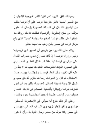 ‫ﻭﺤﻴﻨﺫﺍﻙ ﺍﺘﻔﻕ ﺍﻟﻠﻭﺭﺩ "ﺠﺭﺍﻨﻔﻴل" ﻨﺎﻅﺭ ﺨﺎﺭﺠﻴﺔ ﺍﻹﻨﺠﻠﻴـﺯ‬
‫ﻤﻊ ﺍﻟﻤﺴﻴﻭ "ﺠﻤﺒﺘﺎ" ﻨﺎﻅﺭ ﺨﺎﺭﺠﻴﺔ ﻓﺭﻨﺴﺎ ﻋﻠﻰ ﺃﻥ ﻓﺭﻨﺴﺎ ﺘﻁﻠﺏ‬
           ‫‪‬‬
           ‫َ‬
‫ﻤﻥ ﺍﻹﻨﺠﻠﻴﺯ ﺍﻟﺘﺩﺍﺨل ﻓﻲ ﺍﻟﻤﺴﺄﻟﺔ ﺍﻟﻤﺼﺭﻴﺔ ﺒﺈﺭﺴﺎل ﺃﺴـﻁﻭل‬
‫ﻤﺅﻟﻑ ﻤﻥ ﺴﻔﻥ ﺇﻨﺠﻠﻴﺯﻴﺔ ﻭﺃﻓﺭﻨﺴﻴﺔ؛ ﻓﻁﻠﺒﺕ ﺫﻟـﻙ ﻭﻭﺍﻓﻘـﺕ‬
                                              ‫ﱠ‬
‫ﺇﻨﺠﻠﺘﺭﺍ ﻋﻠﻰ ﻁﻠﺏ ﻓﺭﻨﺴﺎ ﺍﻟﻤﺨﺩﻭﻋﺔ ﺒﺴﻴﺎﺴﺔ "ﺠﻤﺒﺘﺎ" ﺍﻟﺫﻱ ﺒﺎﻉ‬
         ‫ﻤﺭﻜﺯ ﻓﺭﻨﺴﺎ ﻓﻲ ﻤﺼﺭ ﺒﺜﻤﻥ ﺯﻫﻴﺩ ﺠﺩﺍ ﻤﻬﻤﺎ ﻋﻅﻡ.‬
                    ‫‪‬‬
‫ﻭﺒﻨﺎﺀ ﻋﻠﻰ ﺫﻟﻙ ﻭﺭﺩ ﻤﻥ ﺒﺎﺭﻴﺱ ﺃﻥ ﺍﻟﻤﺴﻴﻭ "ﺩﻱ ﻓﺭﻴﺴﻴﻨﻴﻪ"‬
                                             ‫‪‬‬
‫ﺭﺌﻴﺱ ﻭﺯﺭﺍﺀ ﻓﺭﻨ ‪‬ـﺎ ﺇﺫ ﺫﺍﻙ ﺼـﺭﺡ ﻓـﻲ ﺠـﻭﺍﺏ ﺃﻟﻘـﺎﻩ‬
                  ‫َ‬
                  ‫‪‬‬            ‫ﺴ‬
‫ﻋﻠﻰ ﺴﺅﺍل ﺃﻥ ﻓﺭﻨﺴﺎ ﺘﻭﺩ ﺤﻔﻅ ﺍﺴـﺘﻘﻼل ﺍﻟﻘﻁـﺭ ﺍﻟﻤﺼـﺭﻱ‬
                           ‫ُ‬
                           ‫‪‬‬
‫ﻋﻠﻰ ﺍﻟﺼﻭﺭﺓ ﺍﻟﻤﺅﻴﺩﺓ ﺒﺎﻟﻔﺭﻤﺎﻨﺎﺕ ﺍﻟﻌﺩﻴـﺩﺓ ﺒﺤﻴـﺙ ﻻ ﻴﻁـﺭﺃ‬
                                    ‫‪‬‬
‫ﻋﻠﻴﻪ ﺃﻗل ﺘﻐﻴﻴﺭ، ﻭﺃﻥ ﺍﺘﺤﺎﺩ ﻓﺭﻨﺴـﺎ ﻭﺇﻨﺠﻠﺘـﺭﺍ ﻴﺅ ‪‬ـﺩ ﻫـﺫﺍ‬
       ‫ﻴ‬
‫ﺍﻻﺴﺘﻘﻼل، ﺜﻡ ﻗﺎل ﺇﻥ ﺍﻟﺤﻭﺍﺩﺙ ﺭﺒﻤﺎ ﺘﺴـﺘﻠﺯﻡ ﺍﺘﻔـﺎﻕ ﺠﻤﻴـﻊ‬
          ‫ﱢ‬
‫ﺍﻟﺩﻭل ﺍﻷﻭﺭﺒﻴﺔ ﻟﺘﺴﻭﻴﺔ ﺍﻟﻤﺴﺎﺌل ﺍﻟﻤﺼﺭﻴﺔ، ﻭﻟﻜﻥ ﺒﻤﺎ ﺃﻥ ﺍﻟﺩﻭل‬
‫ﺘﻌﺘﺭﻑ ﻟﻔﺭﻨﺴﺎ ﻭﺇﻨﺠﻠﺘﺭﺍ ﺒﺄﻓﻀﻠﻴﺔ ﺍﻟﻤﺼﺎﻟﺢ ﻓﻲ ﺫﻟـﻙ ﺍﻟﻘﻁـﺭ‬
‫ﻓﺴﻴﻜﻭﻥ ﻤﻥ ﺍﻟﻭﺍﺠﺏ ﻋﻠﻴﻬﻤﺎ ﺃﻥ ﻴﺩﻴﺭﺍ ﺴﻴﺎﺴﺘﻬﻤﺎ ﺒﺤﺯﻡ ﻭﺜﺒﺎﺕ،‬
‫ﻭﻋﻠﻰ ﺃﺜﺭ ﺫﻟﻙ ﺸﺎﻉ ﺃﻨﻪ ﺴﻴﺄﺘﻲ ﺇﻟﻰ ﺍﻹﺴﻜﻨﺩﺭﻴﺔ ﺃﺴـﻁﻭل‬
‫ﻓﺭﻨﺴﺎﻭﻱ ﻭﺁﺨﺭ ﺇﻨﺠﻠﻴـﺯﻱ، ﻭﺃﻥ ﺍﻟﺒـﺎﺏ ﺍﻟﻌـﺎﻟﻲ ﺴﻴﺭﺴـل‬
‫ﺇﻟﻰ ﻤﺼﺭ ﻭﻓﺩﺍ ﻤﺅﻟﻔﺎ ﻤﻥ ﺒﻌﺽ ﺭﺠﺎل ﺍﻟﺩﻭﻟـﺔ، ﻭﺃﻥ ﺍﻟـﺩﻭل‬
                                 ‫‪ ‬ﱠﹰ‬


                     ‫- ٢٩١ -‬
 