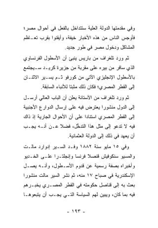 ‫ﻭﻓﻲ ﻤﻘﺩﻤﺘﻬﺎ ﺍﻟﺩﻭﻟﺔ ﺍﻟﻌﻠﻴﺔ ﺴﺘﺘﺩﺍﺨل ﺒﺎﻟﻔﻌل ﻓﻲ ﺃﺤﻭﺍل ﻤﺼﺭ؛‬
                              ‫‪‬‬
‫ﻓﺄﻭﺠﺱ ﺍﻟﻨﺎﺱ ﻤﻥ ﻫﺫﻩ ﺍﻷﺨﺒﺎﺭ ﺨﻴﻔﺔ، ﻭﺃﻴﻘﻨﻭﺍ ﺒﻘﺭﺏ ﺘﻌـﺎﻅﻡ‬
                    ‫ﺍﻟﻤﺸﺎﻜل ﻭﺩﺨﻭل ﻤﺼﺭ ﻓﻲ ﻁﻭﺭ ﺠﺩﻴﺩ.‬
‫ﺜﻡ ﻭﺭﺩ ﺘﻠﻐﺭﺍﻑ ﻤﻥ ﺒﺎﺭﻴﺱ ﻴﻨﺒﺊ ﺃﻥ ﺍﻷﺴﻁﻭل ﺍﻟﻔﺭﻨﺴﺎﻭﻱ‬
‫ﺍﻟﺫﻱ ﺴﺎﻓﺭ ﻤﻥ ﺒﻴﺭﻩ ﻋﻠﻰ ﻤﻘﺭﺒﺔ ﻤﻥ ﺠﺯﻴﺭﺓ ﻜﺭﻴـﺩ ﺴـﻴﺠﺘﻤﻊ‬
‫ﺒﺎﻷﺴﻁﻭل ﺍﻹﻨﺠﻠﻴﺯﻱ ﺍﻵﺘﻲ ﻤﻥ ﻜﻭﺭﻓﻭ ﺜـﻡ ﻴﺴـﻴﺭ ﺍﻻﺜﻨـﺎﻥ‬
        ‫ﺇﻟﻰ ﺍﻟﻘﻁﺭ ﺍﻟﻤﺼﺭﻱ؛ ﻓﻜﺎﻥ ﺫﻟﻙ ﻤﺜﺒﺘﺎ ﻟﻸﻨﺒﺎﺀ ﺍﻟﺴﺎﺒﻘﺔ.‬
                         ‫ﹰ‬
‫ﺜﻡ ﻭﺭﺩ ﺘﻠﻐﺭﺍﻑ ﻤﻥ ﺍﻵﺴﺘﺎﻨﺔ ﻴﻌﻠﻥ ﺃﻥ ﺍﻟﺒﺎﺏ ﺍﻟﻌﺎﻟﻲ ﺃﺭﺴـل‬
‫ﺇﻟﻰ ﺍﻟﺩﻭل ﻤﻨﺸﻭﺭﺍ ﻴﻌﺘﺭﺽ ﻓﻴﻪ ﻋﻠﻰ ﺇﺭﺴﺎل ﺍﻟﺩﻭﺍﺭﻉ ﺍﻷﺠﻨﺒﻴﺔ‬
                                     ‫‪‬‬
‫ﺇﻟﻰ ﺍﻟﻘﻁﺭ ﺍﻟﻤﺼﺭﻱ ﺍﺴﺘﻨﺎﺩﺍ ﻋﻠﻰ ﺃﻥ ﺍﻷﺤﻭﺍل ﺍﻟﺠﺎﺭﻴﺔ ﺇﺫ ﺫﺍﻙ‬
                              ‫‪‬‬
‫ﻓﻴﻪ ﻻ ﺘﺩﻋﻭ ﺇﻟﻰ ﻤﺜل ﻫﺫﺍ ﺍﻟﺘﺩﺨل، ﻓﻀﻼ ﻋـﻥ ﺃﻨـﻪ ﻴﺠـﺏ‬
              ‫ﹰ‬     ‫ﱡ‬
                     ‫ﺃﻥ ﻴﻌﻬﺩ ﻓﻲ ﺫﻟﻙ ﺇﻟﻰ ﺍﻟﺩﻭﻟﺔ ﺍﻟﻌﺜﻤﺎﻨﻴﺔ.‬
‫ﻭﻓﻲ ٥١ ﻤﺎﻴﻭ ﺴﻨﺔ ٢٨٨١ ﻭﻓـﺩ ﺍﻟﺴـﻴﺭ ﺇﺩﻭﺍﺭﺩ ﻤﺎﻟـﺕ‬
‫ﻭﺍﻟﻤﺴﻴﻭ ﺴﻨﻜﻭﻓﻴﺵ ﻗﻨﺼﻼ ﻓﺭﻨﺴﺎ ﻭﺇﻨﺠﻠﺘـﺭﺍ ﻋﻠـﻰ ﺍﻟﺨـﺩﻴﻭ‬
‫ﻭﺃﺨﺒﺭﺍﻩ ﺒﺼﻔﺔ ﺭﺴﻤﻴﺔ ﻋﻥ ﻗﺩﻭﻡ ﺍﻷﺴـﻁﻭل، ﻭﺃﻨـﻪ ﻴﺼـل‬
‫ﺍﻹﺴﻜﻨﺩﺭﻴﺔ ﻓﻲ ﺼﺒﺎﺡ ٧١ ﻤﻨﻪ، ﺜﻡ ﻨﺸﺭ ﺍﻟﺴﻴﺭ ﻤﺎﻟﺕ ﻤﻨﺸﻭﺭﺍ‬
 ‫‪‬‬
‫ﺒﻌﺙ ﺒﻪ ﺇﻟﻰ ﻗﻨﺎﺼل ﺤﻜﻭﻤﺘﻪ ﻓﻲ ﺍﻟﻘﻁﺭ ﺍﻟﻤﺼـﺭﻱ ﻴﺨﺒـﺭﻫﻡ‬
‫ﻓﻴﻪ ﺒﻤﺎ ﻜﺎﻥ، ﻭﻴﺒﻴﻥ ﻟﻬﻡ ﺍﻟﺴﻴﺎﺴﺔ ﺍﻟﺘـﻲ ﻴﺠـﺏ ﺃﻥ ﻴﺘﺒﻌﻭﻫـﺎ‬
                                    ‫‪‬‬

                     ‫- ٣٩١ -‬
 