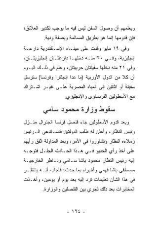 ‫ﻭﻴﻌﻠﻤﻬﻡ ﺃﻥ ﻭﺼﻭل ﺍﻟﺴﻔﻥ ﻟﻴﺱ ﻓﻴﻪ ﻤﺎ ﻴﻭﺠﺏ ﺘﻜﺩﻴﺭ ﺍﻟﻌﻼﺌﻕ؛‬
         ‫ﻓﺈﻥ ﻗﺩﻭﻤﻬﺎ ﺇﻨﻤﺎ ﻫﻭ ﺒﻁﺭﻴﻕ ﺍﻟﻤﺴﺎﻟﻤﺔ ﻭﺒﺼﻔﺔ ﻭﺩﻴﺔ.‬
            ‫‪‬‬
‫ﻭﻓﻲ ٩١ ﻤﺎﻴﻭ ﻭﻓﺩﺕ ﻋﻠﻰ ﻤﻴﻨـﺎﺀ ﺍﻹﺴـﻜﻨﺩﺭﻴﺔ ﺩﺍﺭﻋـﺔ‬
‫ﺇﻨﺠﻠﻴﺯﻴﺔ، ﻭﻓـﻲ ٠٢ ﻤﻨـﻪ ﺩﺨﻠﻬـﺎ ﺩﺍﺭﻋﺘـﺎﻥ ﺇﻨﺠﻠﻴﺯﻴﺘـﺎﻥ،‬
‫ﻭﻓﻲ ١٢ ﻤﻨﻪ ﺩﺨﻠﻬﺎ ﺴﻔﻴﻨﺘﺎﻥ ﺤﺭﺒﻴﺘﺎﻥ، ﻭﻋﻠﻡ ﻓﻲ ﺫﻟـﻙ ﺍﻟﻴـﻭﻡ‬
‫ﺃﻥ ﻜﻼ ﻤﻥ ﺍﻟﺩﻭل ﺍﻷﻭﺭﺒﻴﺔ )ﻤﺎ ﻋﺩﺍ ﺇﻨﺠﻠﺘﺭﺍ ﻭﻓﺭﻨﺴﺎ( ﺴﺘﺭﺴل‬
‫ﺴﻔﻴﻨﺔ ﺃﻭ ﺍﺜﻨﺘﻴﻥ ﺇﻟﻰ ﺍﻟﻤﻴﺎﻩ ﺍﻟﻤﺼﺭﻴﺔ ﻋﻠـﻰ ﻏﻴـﺭ ﺍﺸـﺘﺭﺍﻙ‬
                    ‫ﻤﻊ ﺍﻷﺴﻁﻭﻟﻴﻥ ﺍﻟﻔﺭﻨﺴﺎﻭﻯ ﻭﺍﻹﻨﺠﻠﻴﺯﻱ.‬

         ‫ﺴﻘﻭﻁ ﻭﺯﺍﺭﺓ ﻤﺤﻤﻭﺩ ﺴﺎﻤﻲ‬
‫ﻭﺒﻌﺩ ﻗﺩﻭﻡ ﺍﻷﺴﻁﻭﻟﻴﻥ ﺠﺎﺀ ﻗﻨﺼل ﻓﺭﻨﺴﺎ ﺍﻟﺠﻨﺭﺍل ﻤﻨـﺯل‬
‫ﺭﺌﻴﺱ ﺍﻟﻨﻅﺎﺭ، ﻭﺃﻋﻠﻥ ﻟﻪ ﻁﻠﺏ ﺍﻟﺩﻭﻟﺘﻴﻥ ﻓﺎﺴـﺘﺩﻋﻰ ﺍﻟـﺭﺌﻴﺱ‬
                                          ‫ﱠ‬
‫ﺯﻤﻼﺀﻩ ﺍﻟﻨﻅﺎﺭ ﻭﺘﺸﺎﻭﺭﻭﺍ ﻓﻲ ﺍﻷﻤﺭ، ﻭﺒﻌﺩ ﺍﻟﻤﺩﺍﻭﻟﺔ ﺍﺘﻔﻕ ﺭﺃﻴﻬﻡ‬
        ‫ﱠ‬                                    ‫ﱠ‬
‫ﻋﻠﻰ ﺃﺨﺫ ﺭﺃﻱ ﺍﻟﺨﺩﻴﻭ ﻓـﻲ ﻫـﺫﺍ ﺍﻟﺤـﺎﺩﺙ ﺍﻟﺠﻠـل ﻓﺘﻭ ‪‬ـﻪ‬
  ‫ﺠ‬
‫ﺇﻟﻴﻪ ﺭﺌﻴﺱ ﺍﻟﻨﻅﺎﺭ ﻤﺤﻤﻭﺩ ﺒﺎﺸﺎ ﺴـﺎﻤﻲ ﻭﻨـﺎﻅﺭ ﺍﻟﺨﺎﺭﺠﻴـﺔ‬
                                    ‫ﱠ‬
‫ﻤﺼﻁﻔﻰ ﺒﺎﺸﺎ ﻓﻬﻤﻲ ﻭﺃﺨﺒﺭﺍﻩ ﺒﻤﺎ ﺤﺩﺙ؛ ﻓﺄﺠﺎﺏ ﺃﻨـﻪ ﻴﻨﺘﻅـﺭ‬
‫ﻓﻲ ﻫﺫﺍ ﺍﻟﺸﺄﻥ ﺘﻌﻠﻴﻤﺎﺕ ﺘﺭﺩ ﺇﻟﻴﻪ ﺒﻌﺩ ﻴﻭﻡ ﺃﻭ ﻴﻭﻤﻴﻥ، ﻭﺃﺨـﺫﺕ‬
         ‫ﺍﻟﻤﺨﺎﺒﺭﺍﺕ ﺒﻌﺩ ﺫﻟﻙ ﺘﺠﺭﻱ ﺒﻴﻥ ﺍﻟﻘﻨﺼﻠﻴﻥ ﻭﺍﻟﻭﺯﺍﺭﺓ.‬


                     ‫- ٤٩١ -‬
 