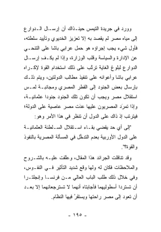 ‫ﻭﻭﺭﺩ ﻓﻲ ﺠﺭﻴﺩﺓ ﺍﻟﺘﻴﻤﺱ ﺤﻴﻨـﺫﺍﻙ ﺃﻥ ﺇﺭﺴـﺎل ﺍﻟـﺩﻭﺍﺭﻉ‬
‫ﺇﻟﻰ ﻤﻴﺎﻩ ﻤﺼﺭ ﻟﻡ ﻴﻘﺼﺩ ﺒﻪ ﺇﻻ ﺘﻌﺯﻴﺯ ﺍﻟﺨﺩﻴﻭﻱ ﻭﺘﺄﻴﻴﺩ ﺴﻠﻁﺘﻪ،‬
‫ﻓﺄﻭل ﺸﻲﺀ ﻴﺠﺏ ﺇﺠﺭﺍﺅﻩ ﻫﻭ ﺤﻤل ﻋﺭﺍﺒﻲ ﺒﺎﺸﺎ ﻋﻠﻰ ﺍﻟﺘﻨﺤـﻲ‬
‫ﻋﻥ ﺍﻹﺩﺍﺭﺓ ﻭﺍﻟﺴﻴﺎﺴﺔ ﻭﻗﻠﺏ ﺍﻟﻭﺯﺍﺭﺓ، ﻭﺇﺫﺍ ﻟﻡ ﻴﻜـﻑ ﺇﺭﺴـﺎل‬
       ‫ِ‬
‫ﺍﻟﺩﻭﺍﺭﻉ ﻟﺒﻠﻭﻍ ﺍﻟﻐﺎﻴﺔ ﺘﺭﺘﺏ ﻋﻠﻰ ﺫﻟﻙ ﺍﺴﺘﺨﺩﺍﻡ ﺍﻟﻘﻭﺓ ﻹﻜـﺭﺍﻩ‬
                              ‫ﱠ‬
‫ﻋﺭﺍﺒﻲ ﺒﺎﺸﺎ ﻭﺃﻋﻭﺍﻨﻪ ﻋﻠﻰ ﺘﻨﻔﻴﺫ ﻤﻁﺎﻟﺏ ﺍﻟﺩﻭﻟﺘﻴﻥ، ﻭﻴﺘﻡ ﺫﻟـﻙ‬
‫ﺒﺈﺭﺴﺎل ﺒﻌﺽ ﺍﻟﺠﻨﻭﺩ ﺇﻟﻰ ﺍﻟﻘﻁﺭ ﺍﻟﻤﺼﺭﻱ ﻭﻤﺠﺎﻨﺒـﺔ ﻟﻤـﺱ‬
‫ﺍﺴﺘﻘﻼل ﻤﺼﺭ ﻭﻴﺠﺏ ﺃﻥ ﺘﻜﻭﻥ ﺘﻠﻙ ﺍﻟﺠﻨﻭﺩ ﺠﻨﻭﺩﺍ ﻋﺜﻤﺎﻨﻴـﺔ،‬
           ‫‪‬‬
‫ﻭﺇﺫﺍ ﺘﻤﺭﺩ ﺍﻟﻤﺼﺭﻴﻭﻥ ﻋﻠﻴﻬﺎ ﻋﺩﺕ ﻤﺼﺭ ﻋﺎﺼﻴﺔ ﻋﻠﻰ ﺍﻟﺩﻭﻟﺔ؛‬
                       ‫َ‬
                       ‫‪‬‬                 ‫َ‬
                                          ‫‪‬‬
     ‫ﻓﻴﺘﺭﺘﺏ ﺇﺫ ﺫﺍﻙ ﻋﻠﻰ ﺍﻟﺩﻭل ﺃﻥ ﺘﻨﻅﺭ ﻓﻲ ﻫﺫﺍ ﺍﻷﻤﺭ ﻭﻫﻭ:‬
‫"ﺇﻟﻰ ﺃﻱ ﺤﺩ ﻴﻘﻀﻲ ﺒﻘـﺎﺀ ﺍﺴـﺘﻘﻼل ﺍﻟﺴـﻠﻁﻨﺔ ﺍﻟﻌﺜﻤﺎﻨﻴـﺔ‬
‫ﻋﻠﻰ ﺍﻟﺩﻭل ﺍﻷﻭﺭﺒﻴﺔ ﺒﻌﺩﻡ ﺍﻟﺘﺩﺨل ﻓﻲ ﺍﻟﻤﺴﺄﻟﺔ ﺍﻟﻤﺼﺭﻴﺔ ﺒﺎﻟﻨﻔﻭﺫ‬
                            ‫ﱡ‬
                                                ‫ﻭﺍﻟﻘﻭﺓ؟".‬
‫ﻭﻗﺩ ﺘﻨﺎﻗﻠﺕ ﺍﻟﺠﺭﺍﺌﺩ ﻫﺫﺍ ﺍﻟﻤﻘﺎل، ﻭﻋﻠﻘﺕ ﻋﻠﻴـﻪ ﺒﺎﻟﺸـﺭﻭﺡ‬
                 ‫ﱠ‬
‫ﻭﺍﻟﻤﻼﺤﻅﺎﺕ ﻓﻜﺎﻥ ﻟﻪ ﻭﻟﻬﺎ ﻭﻗﻊ ﺸﺩﻴﺩ ﺍﻟﺘﺄﺜﻴﺭ ﻓـﻲ ﺍﻟﻨﻔـﻭﺱ،‬
‫ﻭﻓﻲ ﺨﻼل ﺫﻟﻙ ﻁﻠﺏ ﺍﻟﺒﺎﺏ ﺍﻟﻌﺎﻟﻲ ﻤـﻥ ﻓﺭﻨﺴـﺎ ﻭﺇﻨﺠﻠﺘـﺭﺍ‬
‫ﺃﻥ ﺘﺴﺘﺭﺩﺍ ﺃﺴﻁﻭﻟﻴﻬﻤﺎ ﻓﺄﺠﺎﺒﺘﺎﻩ ﺃﻨﻬﻤﺎ ﻻ ﺘﺴﺘﺭﺠﻌﺎﻨﻬﻤﺎ ﺇﻻ ﺒﻌـﺩ‬
                                                 ‫‪‬‬
             ‫ﺃﻥ ﺘﻌﻭﺩ ﺇﻟﻰ ﻤﺼﺭ ﺭﺍﺤﺘﻬﺎ ﻭﻴﺴﺘﻘﺭ ﻓﻴﻬﺎ ﺍﻟﻨﻅﺎﻡ.‬
                          ‫ُ‬
                          ‫‪‬‬


                     ‫- ٥٩١ -‬
 