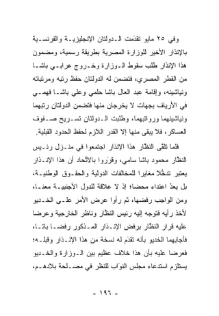 ‫ﻭﻓﻲ ٥٢ ﻤﺎﻴﻭ ﺘﻘﺩﻤﺕ ﺍﻟـﺩﻭﻟﺘﺎﻥ ﺍﻹﻨﺠﻠﻴﺯﻴـﺔ ﻭﺍﻟﻔﺭﻨﺴـﻴﺔ‬
                                  ‫َ‬
                                  ‫‪‬‬
‫ﺒﺎﻹﻨﺫﺍﺭ ﺍﻷﺨﻴﺭ ﻟﻠﻭﺯﺍﺭﺓ ﺍﻟﻤﺼﺭﻴﺔ ﺒﻁﺭﻴﻘﺔ ﺭﺴﻤﻴﺔ، ﻭﻤﻀﻤﻭﻥ‬
‫ﻫﺫﺍ ﺍﻹﻨﺫﺍﺭ ﻁﻠﺏ ﺴﻘﻭﻁ ﺍﻟـﻭﺯﺍﺭﺓ ﻭﺨـﺭﻭﺝ ﻋﺭﺍﺒـﻲ ﺒﺎﺸـﺎ‬
‫ﻤﻥ ﺍﻟﻘﻁﺭ ﺍﻟﻤﺼﺭﻱ، ﻓﺘﻀﻤﻥ ﻟﻪ ﺍﻟﺩﻭﻟﺘﺎﻥ ﺤﻔﻅ ﺭﺘﺒﻪ ﻭﻤﺭﺘﺒﺎﺘﻪ‬
‫ﻭﻨﻴﺎﺸﻴﻨﻪ، ﻭﺇﻗﺎﻤﺔ ﻋﺒﺩ ﺍﻟﻌﺎل ﺒﺎﺸﺎ ﺤﻠﻤﻲ ﻭﻋﻠﻲ ﺒﺎﺸـﺎ ﻓﻬﻤـﻲ‬
‫ﻓﻲ ﺍﻷﺭﻴﺎﻑ ﺒﺠﻬﺎﺕ ﻻ ﻴﺨﺭﺠﺎﻥ ﻤﻨﻬﺎ ﻓﺘﻀﻤﻥ ﺍﻟﺩﻭﻟﺘﺎﻥ ﺭﺘﺒﻬﻤﺎ‬
‫ﻭﻨﻴﺎﺸﻴﻨﻬﻤﺎ ﻭﺭﻭﺍﺘﺒﻬﻤﺎ، ﻭﻁﻠﺒﺕ ﺍﻟـﺩﻭﻟﺘﺎﻥ ﺘﺴـﺭﻴﺢ ﺼـﻔﻭﻑ‬
 ‫ﺍﻟﻌﺴﺎﻜﺭ، ﻓﻼ ﻴﺒﻘﻰ ﻤﻨﻬﺎ ﺇﻻ ﺍﻟﻘﺩﺭ ﺍﻟﻼﺯﻡ ﻟﺤﻔﻅ ﺍﻟﺤﺩﻭﺩ ﺍﻟﻘﺒﻠﻴﺔ.‬
‫ﻓﻠﻤﺎ ﺘﻠﻘﻰ ﺍﻟﻨﻅﺎﺭ ﻫﺫﺍ ﺍﻹﻨﺫﺍﺭ ﺍﺠﺘﻤﻌﻭﺍ ﻓﻲ ﻤﻨـﺯل ﺭﺌـﻴﺱ‬
                                    ‫ﱠ‬     ‫‪ ‬ﱠ‬
‫ﺍﻟﻨﻅﺎﺭ ﻤﺤﻤﻭﺩ ﺒﺎﺸﺎ ﺴﺎﻤﻲ، ﻭﻗﺭﺭﻭﺍ ﺒﺎﻻﺘﺤﺎﺩ ﺃﻥ ﻫﺫﺍ ﺍﻹﻨـﺫﺍﺭ‬
                  ‫ﱢ‬       ‫َ‬
                          ‫‪‬‬                      ‫ﱠ‬
‫ﻴﻌﺘﺒﺭ ﺘﺩﺨﻼ ﻤﻐﺎﻴﺭﺍ ﻟﻠﻤﺨﺎﻟﻔﺎﺕ ﺍﻟﺩﻭﻟﻴﺔ ﻭﺍﻟﺤﻘـﻭﻕ ﺍﻟﻭﻁﻨﻴـﺔ،‬
                                      ‫‪‬‬     ‫ﱡﹰ‬
‫ﺒل ﻴﻌﺩ ﺍﻋﺘﺩﺍﺀ ﻤﺤﻀﺎ؛ ﺇﺫ ﻻ ﻋﻼﻗﺔ ﻟﻠﺩﻭل ﺍﻷﺠﻨﺒﻴـﺔ ﻤﻌﻨـﺎ،‬
                                  ‫‪‬‬   ‫‪‬‬      ‫ُ‬
                                             ‫‪ ‬‬
‫ﻭﻤﻥ ﺍﻟﻭﺍﺠﺏ ﺭﻓﻀﻬﺎ، ﺜﻡ ﺭﺃﻭﺍ ﻋﺭﺽ ﺍﻷﻤﺭ ﻋﻠـﻰ ﺍﻟﺨـﺩﻴﻭ‬
‫ﻷﺨﺫ ﺭﺃﻴﻪ ﻓﺘﻭﺠﻪ ﺇﻟﻴﻪ ﺭﺌﻴﺱ ﺍﻟﻨﻅﺎﺭ ﻭﻨﺎﻅﺭ ﺍﻟﺨﺎﺭﺠﻴﺔ ﻭﻋﺭﻀﺎ‬
                       ‫ﱠ‬               ‫‪‬‬
‫ﻋﻠﻴﻪ ﻗﺭﺍﺭ ﺍﻟﻨﻅﺎﺭ ﺒﺭﻓﺽ ﺍﻹﻨـﺫﺍﺭ ﺍﻟﻤـﺫﻜﻭﺭ ﺭﻓ ‪‬ـﺎ ﺒﺎ ﹰـﺎ،‬
   ‫ﺘ‬      ‫ﻀ‬                            ‫ﱠ‬
‫ﻓﺄﺠﺎﺒﻬﻤﺎ ﺍﻟﺨﺩﻴﻭ ﺒﺄﻨﻪ ﺘﻘﺩﻡ ﻟﻪ ﻨﺴﺨﺔ ﻤﻥ ﻫﺫﺍ ﺍﻹﻨـﺫﺍﺭ ﻭﻗﺒﻠـﻪ؛‬
                                ‫‪َ‬‬
‫ﻓﻌﺭﻀﺎ ﻋﻠﻴﻪ ﺒﺄﻥ ﻫﺫﺍ ﺨﻼﻑ ﻋﻅﻴﻡ ﺒﻴﻥ ﺍﻟـﻭﺯﺍﺭﺓ ﻭﺍﻟﺨـﺩﻴﻭ‬
‫ﻴﺴﺘﻠﺯﻡ ﺍﺴﺘﺩﻋﺎﺀ ﻤﺠﻠﺱ ﺍﻟﻨﻭﺍﺏ ﻟﻠﻨﻅﺭ ﻓﻲ ﻤﺼـﻠﺤﺔ ﺒﻼﺩﻫـﻡ،‬
                          ‫َ‬
                          ‫‪‬‬


                      ‫- ٦٩١ -‬
 