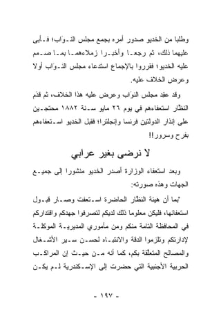 ‫ﻭﻁﻠﺒﺎ ﻤﻥ ﺍﻟﺨﺩﻴﻭ ﺼﺩﻭﺭ ﺃﻤﺭﻩ ﺒﺠﻤﻊ ﻤﺠﻠﺱ ﺍﻟﻨـﻭﺍﺏ؛ ﻓـﺄﺒﻰ‬
         ‫‪‬‬
         ‫َ‬
‫ﻋﻠﻴﻬﻤﺎ ﺫﻟﻙ، ﺜﻡ ﺭﺠﻌـﺎ ﻭﺃﺨﺒـﺭﺍ ﺯﻤﻼﺀﻫﻤـﺎ ﺒﻤـﺎ ﺼـﻤﻡ‬
‫ﻋﻠﻴﻪ ﺍﻟﺨﺩﻴﻭ؛ ﻓﻘﺭﺭﻭﺍ ﺒﺎﻹﺠﻤﺎﻉ ﺍﺴﺘﺩﻋﺎﺀ ﻤﺠﻠﺱ ﺍﻟﻨـﻭﺍﺏ ﺃﻭﻻ‬
‫ﹰ‬     ‫‪َ‬‬
                                   ‫ﻭﻋﺭﺽ ﺍﻟﺨﻼﻑ ﻋﻠﻴﻪ.‬
‫ﻭﻗﺩ ﻋﻘﺩ ﻤﺠﻠﺱ ﺍﻟﻨﻭﺍﺏ ﻭﻋﺭﺽ ﻋﻠﻴﻪ ﻫﺫﺍ ﺍﻟﺨﻼﻑ، ﺜﻡ ﻗﺩﻡ‬
 ‫‪‬‬
 ‫َ‬                     ‫‪ ِ‬‬   ‫َ‬
                              ‫‪‬‬         ‫‪ ِ‬‬
‫ﺍﻟﻨﻅﺎﺭ ﺍﺴﺘﻌﻔﺎﺀﻫﻡ ﻓﻲ ﻴﻭﻡ ٦٢ ﻤﺎﻴﻭ ﺴـﻨﺔ ٢٨٨١ ﻤﺤﺘ ‪‬ـﻴﻥ‬
   ‫ﺠ‬                                          ‫ﱠ‬
‫ﻋﻠﻰ ﺇﻨﺫﺍﺭ ﺍﻟﺩﻭﻟﺘﻴﻥ ﻓﺭﻨﺴﺎ ﻭﺇﻨﺠﻠﺘﺭﺍ؛ ﻓﻘﺒل ﺍﻟﺨﺩﻴﻭ ﺍﺴـﺘﻌﻔﺎﺀﻫﻡ‬
                                          ‫ﺒﻔﺭﺡ ﻭﺴﺭﻭﺭ!!‬

              ‫ﻻ ﻨﺭﻀﻰ ﺒﻐﻴﺭ ﻋﺭﺍﺒﻲ‬
‫ﻭﺒﻌﺩ ﺍﺴﺘﻌﻔﺎﺀ ﺍﻟﻭﺯﺍﺭﺓ ﺃﺼﺩﺭ ﺍﻟﺨﺩﻴﻭ ﻤﻨﺸﻭﺭﺍ ﺇﻟﻰ ﺠﻤﻴـﻊ‬
           ‫‪‬‬
                                   ‫ﺍﻟﺠﻬﺎﺕ ﻭﻫﺫﻩ ﺼﻭﺭﺘﻪ:‬
‫"ﺒﻤﺎ ﺃﻥ ﻫﻴﺌﺔ ﺍﻟﻨﻅﺎﺭ ﺍﻟﺤﺎﻀﺭﺓ ﺍﺴـﺘﻌﻔﺕ ﻭﺼـﺎﺭ ﻗﺒـﻭل‬
                              ‫ﱠ‬
‫ﺍﺴﺘﻌﻔﺎﺌﻬﺎ، ﻓﻠﻴﻜﻥ ﻤﻌﻠﻭﻤﺎ ﺫﻟﻙ ﻟﺩﻴﻜﻡ ﻟﺘﺼﺭﻓﻭﺍ ﺠﻬﺩﻜﻡ ﻭﺍﻗﺘﺩﺍﺭﻜﻡ‬
                                   ‫‪‬‬
‫ﻓﻲ ﺍﻟﻤﺤﺎﻓﻅﺔ ﺍﻟﺘﺎﻤﺔ ﻤﻨﻜﻡ ﻭﻤﻥ ﻤﺄﻤﻭﺭﻱ ﺍﻟﻤﺩﻴﺭﻴـﺔ ﺍﻟﻤﻭﻜﻠـﺔ‬
‫ﻹﺩﺍﺭﺘﻜﻡ ﻭﺘﻠﺯﻤﻭﺍ ﺍﻟﺩﻗﺔ ﻭﺍﻻﻨﺘﺒـﺎﻩ ﻟﺤﺴـﻥ ﺴـﻴﺭ ﺍﻷﺸـﻐﺎل‬
‫ﻭﺍﻟﻤﺼﺎﻟﺢ ﺍﻟﻤﺘﻌﻠﻘﺔ ﺒﻜﻡ، ﻜﻤﺎ ﺃﻨﻪ ﻤـﻥ ﺤﻴـﺙ ﺇﻥ ﺍﻟﻤﺭﺍﻜـﺏ‬
                                    ‫ﱢ‬
‫ﺍﻟﺤﺭﺒﻴﺔ ﺍﻷﺠﻨﺒﻴﺔ ﺍﻟﺘﻲ ﺤﻀﺭﺕ ﺇﻟﻰ ﺍﻹﺴـﻜﻨﺩﺭﻴﺔ ﻟـﻡ ﻴﻜـﻥ‬
                                   ‫‪‬‬       ‫‪‬‬


                      ‫- ٧٩١ -‬
 