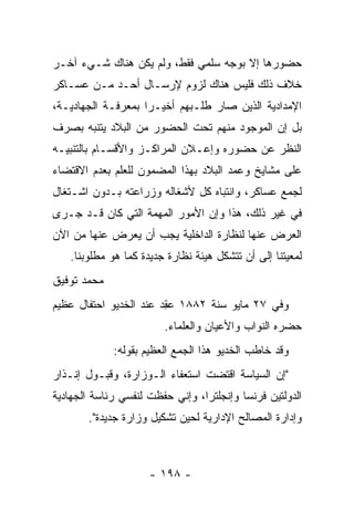 ‫ﺤﻀﻭﺭﻫﺎ ﺇﻻ ﺒﻭﺠﻪ ﺴﻠﻤﻲ ﻓﻘﻁ، ﻭﻟﻡ ﻴﻜﻥ ﻫﻨﺎﻙ ﺸـﻲﺀ ﺁﺨـﺭ‬
‫ﺨﻼﻑ ﺫﻟﻙ ﻓﻠﻴﺱ ﻫﻨﺎﻙ ﻟﺯﻭﻡ ﻹﺭﺴـﺎل ﺃﺤـﺩ ﻤـﻥ ﻋﺴـﺎﻜﺭ‬
‫ﺍﻹﻤﺩﺍﺩﻴﺔ ﺍﻟﺫﻴﻥ ﺼﺎﺭ ﻁﻠـﺒﻬﻡ ﺃﺨﻴـﺭﺍ ﺒﻤﻌﺭﻓـﺔ ﺍﻟﺠﻬﺎﺩﻴـﺔ،‬
                    ‫‪‬‬
‫ﺒل ﺇﻥ ﺍﻟﻤﻭﺠﻭﺩ ﻤﻨﻬﻡ ﺘﺤﺕ ﺍﻟﺤﻀﻭﺭ ﻤﻥ ﺍﻟﺒﻼﺩ ﻴﺘﻨﺒﻪ ﺒﺼﺭﻑ‬
‫ﺍﻟﻨﻅﺭ ﻋﻥ ﺤﻀﻭﺭﻩ ﻭﺇﻋـﻼﻥ ﺍﻟﻤﺭﺍﻜـﺯ ﻭﺍﻷﻗﺴـﺎﻡ ﺒﺎﻟﺘﻨﺒﻴـﻪ‬
‫ﻋﻠﻰ ﻤﺸﺎﻴﺦ ﻭﻋﻤﺩ ﺍﻟﺒﻼﺩ ﺒﻬﺫﺍ ﺍﻟﻤﻀﻤﻭﻥ ﻟﻠﻌﻠﻡ ﺒﻌﺩﻡ ﺍﻻﻗﺘﻀﺎﺀ‬
‫ﻟﺠﻤﻊ ﻋﺴﺎﻜﺭ، ﻭﺍﻨﺘﺒﺎﻩ ﻜل ﻷﺸﻐﺎﻟﻪ ﻭﺯﺭﺍﻋﺘﻪ ﺒـﺩﻭﻥ ﺍﺸـﺘﻐﺎل‬
‫ﻓﻲ ﻏﻴﺭ ﺫﻟﻙ، ﻫﺫﺍ ﻭﺇﻥ ﺍﻷﻤﻭﺭ ﺍﻟﻤﻬﻤﺔ ﺍﻟﺘﻲ ﻜﺎﻥ ﻗـﺩ ﺠـﺭﻯ‬
                   ‫‪‬‬
‫ﺍﻟﻌﺭﺽ ﻋﻨﻬﺎ ﻟﻨﻅﺎﺭﺓ ﺍﻟﺩﺍﺨﻠﻴﺔ ﻴﺠﺏ ﺃﻥ ﻴﻌﺭﺽ ﻋﻨﻬﺎ ﻤﻥ ﺍﻵﻥ‬
   ‫ﻟﻤﻌﻴﺘﻨﺎ ﺇﻟﻰ ﺃﻥ ﺘﺘﺸﻜل ﻫﻴﺌﺔ ﻨﻅﺎﺭﺓ ﺠﺩﻴﺩﺓ ﻜﻤﺎ ﻫﻭ ﻤﻁﻠﻭﺒﻨﺎ.‬
‫ﻤﺤﻤﺩ ﺘﻭﻓﻴﻕ‬
‫ﻭﻓﻲ ٧٢ ﻤﺎﻴﻭ ﺴﻨﺔ ٢٨٨١ ﻋﻘﺩ ﻋﻨﺩ ﺍﻟﺨﺩﻴﻭ ﺍﺤﺘﻔﺎل ﻋﻅﻴﻡ‬
                       ‫‪ ِ‬‬
                        ‫ﺤﻀﺭﻩ ﺍﻟﻨﻭﺍﺏ ﻭﺍﻷﻋﻴﺎﻥ ﻭﺍﻟﻌﻠﻤﺎﺀ.‬
             ‫ﻭﻗﺩ ﺨﺎﻁﺏ ﺍﻟﺨﺩﻴﻭ ﻫﺫﺍ ﺍﻟﺠﻤﻊ ﺍﻟﻌﻅﻴﻡ ﺒﻘﻭﻟﻪ:‬
‫"ﺇﻥ ﺍﻟﺴﻴﺎﺴﺔ ﺍﻗﺘﻀﺕ ﺍﺴﺘﻌﻔﺎﺀ ﺍﻟـﻭﺯﺍﺭﺓ، ﻭﻗﺒـﻭل ﺇﻨـﺫﺍﺭ‬
‫ﺍﻟﺩﻭﻟﺘﻴﻥ ﻓﺭﻨﺴﺎ ﻭﺇﻨﺠﻠﺘﺭﺍ، ﻭﺇﻨﻲ ﺤﻔﻅﺕ ﻟﻨﻔﺴﻲ ﺭﺌﺎﺴﺔ ﺍﻟﺠﻬﺎﺩﻴﺔ‬
       ‫ﻭﺇﺩﺍﺭﺓ ﺍﻟﻤﺼﺎﻟﺢ ﺍﻹﺩﺍﺭﻴﺔ ﻟﺤﻴﻥ ﺘﺸﻜﻴل ﻭﺯﺍﺭﺓ ﺠﺩﻴﺩﺓ".‬



                     ‫- ٨٩١ -‬
 