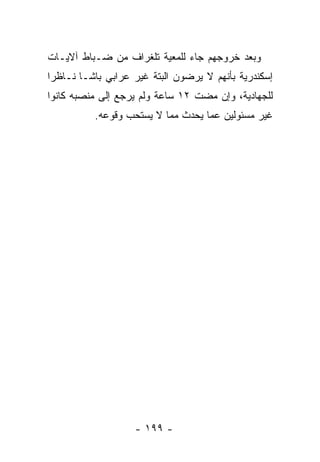 ‫ﻭﺒﻌﺩ ﺨﺭﻭﺠﻬﻡ ﺠﺎﺀ ﻟﻠﻤﻌﻴﺔ ﺘﻠﻐﺭﺍﻑ ﻤﻥ ﻀـﺒﺎﻁ ﺁﻻﻴـﺎﺕ‬
                        ‫‪‬‬
‫ﺇﺴﻜﻨﺩﺭﻴﺔ ﺒﺄﻨﻬﻡ ﻻ ﻴﺭﻀﻭﻥ ﺍﻟﺒﺘﺔ ﻏﻴﺭ ﻋﺭﺍﺒﻲ ﺒﺎﺸـﺎ ﻨـﺎﻅﺭﺍ‬
 ‫‪‬‬
‫ﻟﻠﺠﻬﺎﺩﻴﺔ، ﻭﺇﻥ ﻤﻀﺕ ٢١ ﺴﺎﻋﺔ ﻭﻟﻡ ﻴﺭﺠﻊ ﺇﻟﻰ ﻤﻨﺼﺒﻪ ﻜﺎﻨﻭﺍ‬
          ‫ﻏﻴﺭ ﻤﺴﺌﻭﻟﻴﻥ ﻋﻤﺎ ﻴﺤﺩﺙ ﻤﻤﺎ ﻻ ﻴﺴﺘﺤﺏ ﻭﻗﻭﻋﻪ.‬




                   ‫- ٩٩١ -‬
 