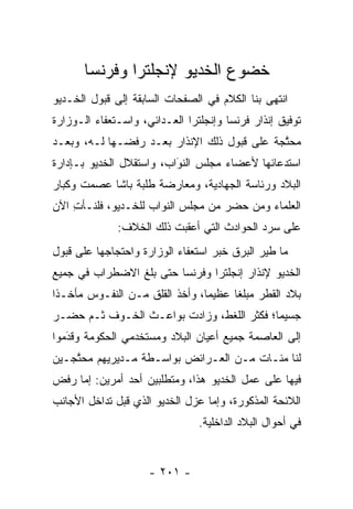 ‫ﺨﻀﻭﻉ ﺍﻟﺨﺩﻴﻭ ﻹﻨﺠﻠﺘﺭﺍ ﻭﻓﺭﻨﺴﺎ‬
‫ﺍﻨﺘﻬﻰ ﺒﻨﺎ ﺍﻟﻜﻼﻡ ﻓﻲ ﺍﻟﺼﻔﺤﺎﺕ ﺍﻟﺴﺎﺒﻘﺔ ﺇﻟﻰ ﻗﺒﻭل ﺍﻟﺨـﺩﻴﻭ‬
‫ﺘﻭﻓﻴﻕ ﺇﻨﺫﺍﺭ ﻓﺭﻨﺴﺎ ﻭﺇﻨﺠﻠﺘﺭﺍ ﺍﻟﻌـﺩﺍﺌﻲ، ﻭﺍﺴـﺘﻌﻔﺎﺀ ﺍﻟـﻭﺯﺍﺭﺓ‬
‫ﻤﺤﺘﺠﺔ ﻋﻠﻰ ﻗﺒﻭل ﺫﻟﻙ ﺍﻹﻨﺫﺍﺭ ﺒﻌـﺩ ﺭﻓﻀـﻬﺎ ﻟـﻪ، ﻭﺒﻌـﺩ‬
                                             ‫ﱠ‬
‫ﺍﺴﺘﺩﻋﺎﺌﻬﺎ ﻷﻋﻀﺎﺀ ﻤﺠﻠﺱ ﺍﻟﻨﻭﺍﺏ، ﻭﺍﺴﺘﻘﻼل ﺍﻟﺨﺩﻴﻭ ﺒـﺈﺩﺍﺭﺓ‬
                          ‫‪‬‬
                          ‫َ‬
‫ﺍﻟﺒﻼﺩ ﻭﺭﺌﺎﺴﺔ ﺍﻟﺠﻬﺎﺩﻴﺔ، ﻭﻤﻌﺎﺭﻀﺔ ﻁﻠﺒﺔ ﺒﺎﺸﺎ ﻋﺼﻤﺕ ﻭﻜﺒﺎﺭ‬
‫ﺍﻟﻌﻠﻤﺎﺀ ﻭﻤﻥ ﺤﻀﺭ ﻤﻥ ﻤﺠﻠﺱ ﺍﻟﻨﻭﺍﺏ ﻟﻠﺨـﺩﻴﻭ، ﻓﻠﻨـﺄﺕ ﺍﻵﻥ‬
    ‫ِ‬                                  ‫‪‬‬
              ‫ﻋﻠﻰ ﺴﺭﺩ ﺍﻟﺤﻭﺍﺩﺙ ﺍﻟﺘﻲ ﺃﻋﻘﺒﺕ ﺫﻟﻙ ﺍﻟﺨﻼﻑ:‬
‫ﻤﺎ ﻁﻴﺭ ﺍﻟﺒﺭﻕ ﺨﺒﺭ ﺍﺴﺘﻌﻔﺎﺀ ﺍﻟﻭﺯﺍﺭﺓ ﻭﺍﺤﺘﺠﺎﺠﻬﺎ ﻋﻠﻰ ﻗﺒﻭل‬
                                              ‫‪‬‬
‫ﺍﻟﺨﺩﻴﻭ ﻹﻨﺫﺍﺭ ﺇﻨﺠﻠﺘﺭﺍ ﻭﻓﺭﻨﺴﺎ ﺤﺘﻰ ﺒﻠﻎ ﺍﻻﻀﻁﺭﺍﺏ ﻓﻲ ﺠﻤﻴﻊ‬
‫ﺒﻼﺩ ﺍﻟﻘﻁﺭ ﻤﺒﻠﻐﺎ ﻋﻅﻴﻤﺎ، ﻭﺃﺨﺫ ﺍﻟﻘﻠﻕ ﻤـﻥ ﺍﻟﻨﻔـﻭﺱ ﻤﺄﺨـﺫﺍ‬
 ‫ﹰ‬                              ‫‪‬‬     ‫ﹰ‬
‫ﺠﺴﻴﻤﺎ؛ ﻓﻜﺜﺭ ﺍﻟﻠﻐﻁ، ﻭﺯﺍﺩﺕ ﺒﻭﺍﻋـﺙ ﺍﻟﺨـﻭﻑ ﺜـﻡ ﺤﻀـﺭ‬
                                           ‫‪‬‬
‫ﺇﻟﻰ ﺍﻟﻌﺎﺼﻤﺔ ﺠﻤﻴﻊ ﺃﻋﻴﺎﻥ ﺍﻟﺒﻼﺩ ﻭﻤﺴﺘﺨﺩﻤﻲ ﺍﻟﺤﻜﻭﻤﺔ ﻭﻗﺩﻤﻭﺍ‬
   ‫‪َ‬‬
‫ﻟﻨﺎ ﻤﺌـﺎﺕ ﻤـﻥ ﺍﻟﻌـﺭﺍﺌﺽ ﺒﻭﺍﺴـﻁﺔ ﻤـﺩﻴﺭﻴﻬﻡ ﻤﺤﺘﺠـﻴﻥ‬
    ‫ﱠ‬                                        ‫ﹰ‬
‫ﻓﻴﻬﺎ ﻋﻠﻰ ﻋﻤل ﺍﻟﺨﺩﻴﻭ ﻫﺫﺍ، ﻭﻤﺘﻁﻠﺒﻴﻥ ﺃﺤﺩ ﺃﻤﺭﻴﻥ: ﺇﻤﺎ ﺭﻓﺽ‬
     ‫‪‬‬
‫ﺍﻟﻼﺌﺤﺔ ﺍﻟﻤﺫﻜﻭﺭﺓ، ﻭﺇﻤﺎ ﻋﺯل ﺍﻟﺨﺩﻴﻭ ﺍﻟﺫﻱ ﻗﺒل ﺘﺩﺍﺨل ﺍﻷﺠﺎﻨﺏ‬
                                  ‫‪‬‬
                                ‫ﻓﻲ ﺃﺤﻭﺍل ﺍﻟﺒﻼﺩ ﺍﻟﺩﺍﺨﻠﻴﺔ.‬


                     ‫- ١٠٢ -‬
 