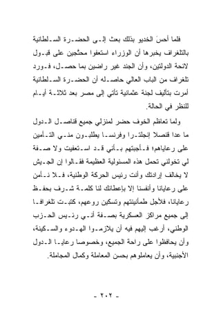 ‫ﻓﻠﻤﺎ ﺃﺤﺱ ﺍﻟﺨﺩﻴﻭ ﺒﺫﻟﻙ ﺒﻌﺙ ﺇﻟـﻰ ﺍﻟﺤﻀـﺭﺓ ﺍﻟﺴـﻠﻁﺎﻨﻴﺔ‬
                                        ‫َ‬
                                        ‫‪‬‬    ‫‪‬‬
‫ﺒﺎﻟﺘﻠﻐﺭﺍﻑ ﻴﺨﺒﺭﻫﺎ ﺃﻥ ﺍﻟﻭﺯﺭﺍﺀ ﺍﺴﺘﻌﻔﻭﺍ ﻤﺤﺘﺠﻴﻥ ﻋﻠﻰ ﻗﺒـﻭل‬
             ‫ﱠ‬
‫ﻻﺌﺤﺔ ﺍﻟﺩﻭﻟﺘﻴﻥ، ﻭﺃﻥ ﺍﻟﺠﻨﺩ ﻏﻴﺭ ﺭﺍﻀﻴﻥ ﺒﻤﺎ ﺤﺼـل، ﻓـﻭﺭﺩ‬
‫ﺘﻠﻐﺭﺍﻑ ﻤﻥ ﺍﻟﺒﺎﺏ ﺍﻟﻌﺎﻟﻲ ﺤﺎﺼـﻠﻪ ﺃﻥ ﺍﻟﺤﻀـﺭﺓ ﺍﻟﺴـﻠﻁﺎﻨﻴﺔ‬
‫ﺃﻤﺭﺕ ﺒﺘﺄﻟﻴﻑ ﻟﺠﻨﺔ ﻋﺜﻤﺎﻨﻴﺔ ﺘﺄﺘﻲ ﺇﻟﻰ ﻤﺼﺭ ﺒﻌﺩ ﺜﻼﺜـﺔ ﺃﻴـﺎﻡ‬
                                       ‫ﻟﻠﻨﻅﺭ ﻓﻲ ﺍﻟﺤﺎﻟﺔ.‬
‫ﻭﻟﻤﺎ ﺘﻌﺎﻅﻡ ﺍﻟﺨﻭﻑ ﺤﻀﺭ ﻟﻤﻨﺯﻟﻲ ﺠﻤﻴﻊ ﻗﻨﺎﺼـل ﺍﻟـﺩﻭل‬
                                           ‫‪‬‬
‫ﻤﺎ ﻋﺩﺍ ﻗﻨﺼﻼ ﺇﻨﺠﻠﺘـﺭﺍ ﻭﻓﺭﻨﺴـﺎ ﻴﻁﻠﺒـﻭﻥ ﻤﻨـﻲ ﺍﻟﺘـﺄﻤﻴﻥ‬
‫ﻋﻠﻰ ﺭﻋﺎﻴﺎﻫﻡ؛ ﻓـﺄﺠﺒﺘﻬﻡ ﺒـﺄﻨﻲ ﻗـﺩ ﺍﺴـﺘﻌﻔﻴﺕ ﻭﻻ ﺼـﻔﺔ‬
‫ﻟﻲ ﺘﺨﻭﻟﻨﻲ ﺘﺤﻤل ﻫﺫﻩ ﺍﻟﻤﺴﺌﻭﻟﻴﺔ ﺍﻟﻌﻅﻴﻤﺔ ﻓﻘـﺎﻟﻭﺍ ﺇﻥ ﺍﻟﺠـﻴﺵ‬
                                         ‫‪‬‬      ‫‪‬‬
‫ﻻ ﻴﺨﺎﻟﻑ ﺇﺭﺍﺩﺘﻙ ﻭﺃﻨﺕ ﺭﺌﻴﺱ ﺍﻟﺤﺭﻜﺔ ﺍﻟﻭﻁﻨﻴﺔ، ﻓـﻼ ﻨـﺄﻤﻥ‬
‫ﻋﻠﻰ ﺭﻋﺎﻴﺎﻨﺎ ﻭﺃﻨﻔﺴﻨﺎ ﺇﻻ ﺒﺈﻋﻁﺎﺌﻙ ﻟﻨﺎ ﻜﻠﻤـﺔ ﺸـﺭﻑ ﺒﺤﻔـﻅ‬
‫ﺭﻋﺎﻴﺎﻨﺎ، ﻓﻸﺠل ﻁﻤﺄﻨﻴﻨﺘﻬﻡ ﻭﺘﺴﻜﻴﻥ ﺭﻭﻋﻬﻡ، ﻜﺘﺒـﺕ ﺘﻠﻐﺭﺍ ﹰـﺎ‬
  ‫ﻓ‬
‫ﺇﻟﻰ ﺠﻤﻴﻊ ﻤﺭﺍﻜﺯ ﺍﻟﻌﺴﻜﺭﻴﺔ ﺒﺼـﻔﺔ ﺃﻨـﻲ ﺭﺌـﻴﺱ ﺍﻟﺤـﺯﺏ‬
‫ﺍﻟﻭﻁﻨﻲ، ﺃﺭﻏﺏ ﺇﻟﻴﻬﻡ ﻓﻴﻪ ﺃﻥ ﻴﻼﺯﻤـﻭﺍ ﺍﻟﻬـﺩﻭﺀ ﻭﺍﻟﺴـﻜﻴﻨﺔ،‬
‫ﻭﺃﻥ ﻴﺤﺎﻓﻅﻭﺍ ﻋﻠﻰ ﺭﺍﺤﺔ ﺍﻟﺠﻤﻴﻊ، ﻭﺨﺼﻭﺼﺎ ﺭﻋﺎﻴـﺎ ﺍﻟـﺩﻭل‬
               ‫‪‬‬
    ‫ﺍﻷﺠﻨﺒﻴﺔ، ﻭﺃﻥ ﻴﻌﺎﻤﻠﻭﻫﻡ ﺒﺤﺴﻥ ﺍﻟﻤﻌﺎﻤﻠﺔ ﻭﻜﻤﺎل ﺍﻟﻤﺠﺎﻤﻠﺔ.‬




                    ‫- ٢٠٢ -‬
 