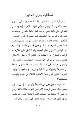 ‫ﺍﻟﻤﻁﺎﻟﺒﺔ ﺒﻌﺯل ﺍﻟﺨﺩﻴﻭ‬
‫ﻭﻓﻲ ﻟﻴﻠﺔ ﺍﻟﺴﺒﺕ ٧٢ ﻤﺎﻴﻭ ﺴﻨﺔ ٢٨٨١ ﺩﻋﻴﺕ ﺇﻟﻰ ﻤﻨـﺯل‬
           ‫‪ِ ‬‬
‫ﻤﺤﻤﺩ ﺴﻠﻁﺎﻥ ﺒﺎﺸﺎ ﺭﺌﻴﺱ ﻤﺠﻠﺱ ﺍﻟﻨﻭﺍﺏ ﻓﺫﻫﺒﺕ ﺇﻟﻴﻪ ﻭﻤﻌـﻲ‬
‫ﺃﺇﺨﻭﺍﻨﻲ ﻋﻠﻲ ﺒﺎﺸﺎ ﻓﻬﻤﻲ، ﻭﻋﺒﺩ ﺍﻟﻌﺎل ﺒﺎﺸﺎ ﺤﻠﻤـﻲ، ﻭﻤﺤﻤـﺩ‬
‫ﻋﺒﻴﺩ ﺒﻙ ﻭﻏﻴﺭﻫﻡ ﻤﻥ ﺍﻟﻀﺒﺎﻁ، ﻓﻠﻤﺎ ﻭﺼـﻠﻨﺎ ﺇﻟـﻰ ﺍﻟﻤﻨـﺯل‬
                     ‫‪‬‬      ‫‪‬‬
‫ﺍﻟﻤﺫﻜﻭﺭ ﻭﺠﺩﻨﺎﻩ ﻏﺎﺼﺎ ﺒﺄﻋﻀﺎﺀ ﻤﺠﻠﺱ ﺍﻟﻨﻭﺍﺏ، ﻭﻤﻌﻬﻡ ﻗﺎﻀﻲ‬
                                ‫‪‬‬
‫ﻗﻀﺎﺓ ﻤﺼﺭ ﺍﻟﺸﻴﺦ ﻋﺒـﺩ ﺍﻟـﺭﺤﻤﻥ ﺃﻓﻨـﺩﻱ ﻨﺎﻓـﺫ، ﻭﺍﻟﺸـﻴﺦ‬
‫ﻋﺒﺩ ﺍﻟﻬﺎﺩﻱ ﺍﻷﺒﻴﺎﺭﻱ ﺇﻤﺎﻡ ﺍﻟﻤﻌﻴﺔ، ﻭﺘﻡ ﺍﻻﺘﻔﺎﻕ ﻋﻠﻰ ﻤﻼﺯﻤـﺔ‬
                        ‫‪‬‬
‫ﺍﻟﺭﺍﺤﺔ ﻭﺍﻟﺴﻜﻭﻥ، ﻭﺃﻥ ﻴﻁﻠﺏ ﻤﻥ ﺍﻟﺨﺩﻴﻭ ﺃﻥ ﻴﺭﻓﺽ ﺍﻹﻨـﺫﺍﺭ‬
                           ‫‪ ‬ﹾﹶ‬
‫ﺍﻟﺜﻨﺎﺌﻲ ﻭﻴﺄﻤﺭ ﺒﺭﺠﻭﻋﻲ ﺇﻟﻰ ﻨﻅـﺎﺭﺓ ﺍﻟﺠﻬﺎﺩﻴـﺔ ﻭﺍﻟﺒﺤﺭﻴـﺔ،‬
‫ﺃﻭ ﻴﻌﺯل ﻋﺯﻻ، ﻭﻓﻲ ﺃﺜﻨﺎﺀ ﺫﻟﻙ ﺤﻀﺭ ﺒﺤﺩﻴﻘﺔ ﺍﻟﻤﻨﺯل ﺠﻤﺎﻋﺔ‬
                                       ‫ﹰ‬
‫ﻤﻥ ﺍﻟﻀﺒﺎﻁ ﻭﺍﻟﻨﺒﻬﺎﺀ ﻤﻥ ﺍﻟﻤﻠﻜﻴﺔ ﻭﻏﻴﺭﻫﻡ، ﻭﺼﺎﺤﻭﺍ ﺒﻘـﻭﻟﻬﻡ:‬
                                              ‫‪‬‬
‫"ﺍﻋﺯﻟﻭﺍ ﺍﻟﺨﺩﻴﻭ ﺍﻟﺫﻱ ﺩﻋﺎ ﺍﻷﺠﺎﻨﺏ ﻟﻠﺘﺩﺨل ﻓﻲ ﺃﻤﺭﻨﺎ ﻭﺘﻬﺩﻴﺩﻨﺎ‬
                    ‫‪‬‬
                    ‫ُ‬
                                            ‫ﺒﺄﺴﺎﻁﻴﻠﻬﻡ"!‬
‫ﺜﻡ ﺨﺭﺠﺕ ﺒﻤﻥ ﻤﻌﻲ ﻤﻥ ﺍﻟﻀﺒﺎﻁ ﻭﺘﻭﺠﻬﻨـﺎ ﺇﻟـﻰ ﻤﻨـﺯل‬
               ‫‪‬‬                  ‫‪‬‬
‫ﻤﺤﻤﻭﺩ ﺒﺎﺸﺎ ﺴﺎﻤﻲ ﻓﻭﺠﺩﻨﺎ ﻜﺜﻴﺭﺍ ﻤﻥ ﺍﻟﺫﻭﺍﺕ ﻫﻨﺎﻙ ﻴﻨﺘﻅـﺭﻭﻥ‬
                         ‫‪‬‬
‫ﻤﺎ ﻋﺴﻰ ﺃﻥ ﻴﺤﺩﺙ ﻤﻥ ﻤﺨﺒﺂﺕ ﺍﻟﺩﻫﺭ؛ ﻓﻘﺎﺒﻠﻨﺎ ﻋﺒـﺩ ﺍﷲ ﺒﺎﺸـﺎ‬
  ‫ﻓﻜﺭﻱ ﺍﻟﺫﻱ ﻜﺎﻥ ﺃﺴﺘﺎﺫﺍ ﻭﻤﺭﺒﻴﺎ ﻟﻠﺨﺩﻴﻭ ﻓﻲ ﺼﻐﺭﻩ، ﻭﻗﺎل ﻟﻨﺎ:‬
                             ‫‪‬‬      ‫ﹰ‬

                     ‫- ٣٠٢ -‬
 