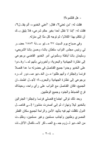 ‫- ﻫل ﻗﺘﻠﺘﻤﻭﻩ؟!‬
‫ﻓﻘﻠﺕ ﻟﻪ: "ﻤﻥ ﺘﻌﻨﻲ؟"، ﻓﻘﺎل: "ﺃﻋﻨﻲ ﺍﻟﺨﺩﻴﻭ،، ﺃﻟﻡ ﻴﻘﺘـل؟"،‬
                                          ‫‪‬‬
‫ﻓﻘﻠﺕ ﻟﻪ: "ﺇﻨﻨﺎ ﻻ ﻨﻘﺘل ﺃﺤﺩﺍ ﺒﻐﻴﺭ ﺤﻜﻡ ﺸﺭﻋﻲ، ﻓﻼ ﻴﻠﻴﻕ ﺒـﻙ‬
                            ‫‪‬‬
           ‫ﺃﻥ ﺘﺘﻜﻠﻡ ﺒﻬﺫﺍ ﺍﻟﻜﻼﻡ"، ﺜﻡ ﺘﻭﺠﻪ ﻜل ﻤﻨﺎ ﺇﻟﻰ ﻤﻨﺯﻟﻪ.‬
                       ‫ﱠ‬      ‫‪‬‬
‫ﻭﻓﻲ ﺼﺒﺎﺡ ﻴﻭﻡ ﺍﻟﺴﺒﺕ ٧٢ ﻤـﺎﻴﻭ ﺴـﻨﺔ ٢٨٨١ ﺤﻀـﺭ‬
‫ﻟﻲ ﺭﺌﻴﺱ ﻤﺠﻠﺱ ﺍﻟﻨﻭﺍﺏ ﺴﻠﻁﺎﻥ ﺒﺎﺸﺎ، ﻭﺤﺴﻥ ﺒﺎﺸﺎ ﺍﻟﺸﺭﻴﻌﻲ،‬
                                 ‫َ‬
                                 ‫‪‬‬
‫ﻭﺴﻠﻴﻤﺎﻥ ﺒﺎﺸﺎ ﺃﺒﺎﻅﺔ ﻭﺴﻠﻤﻭﻨﻲ ﺃﻤﺭ ﺍﻟﺨﺩﻴﻭ ﺍﻟﻘﺎﻀﻲ ﺒﺭﺠﻭﻋﻲ‬
                             ‫ﱠ‬
‫ﺇﻟﻰ ﻨﻅﺎﺭﺓ ﺍﻟﺠﻬﺎﺩﻴﺔ ﻭﺍﻟﺒﺤﺭﻴﺔ، ﻭﺃﺨﺒﺭﻭﻨﻲ ﺒﺄﻨﻬﻡ ﻟ ‪‬ـﺎ ﻭﻓـﺩﻭﺍ‬
         ‫ﻤ‬
‫ﻋﻠﻰ ﺍﻟﺨﺩﻴﻭ ﻭﺠﺩﻭﺍ ﺠﻤﻴﻊ ﺍﻟﻘﻨﺎﺼل ﻓﻲ ﺤﻀﺭﺘﻪ ﻤﺎ ﻋﺩﺍ ﻗﻨﺼﻼ‬
      ‫‪‬‬
‫ﻓﺭﻨﺴﺎ ﻭﺇﻨﺠﻠﺘﺭﺍ، ﻭﺃﻨﻬﻡ ﻁﻠﺒﻭﺍ ﻤـﻥ ﺍﻟﺨـﺩﻴﻭ ﺼـﺩﻭﺭ ﺃﻤـﺭﻩ‬
‫ﺒﺭﺠﻭﻋﻲ ﺇﻟﻰ ﻨﻅﺎﺭﺓ ﺍﻟﺠﻬﺎﺩﻴﺔ ﻭﺍﻟﺒﺤﺭﻴـﺔ؛ ﻷﺠـل ﺍﻁﻤﺌﻨـﺎﻥ‬
‫ﺍﻟﺠﻤﻴﻊ، ﻓﻜﺎﻥ ﺍﻟﻘﻨﺎﺼل ﻤﻊ ﺍﻟﻨﻭﺍﺏ ﻋﻠﻰ ﺭﺃﻱ ﻭﺍﺤﺩ، ﻭﺤﻴﻨﺫﺍﻙ‬
                        ‫‪‬‬
                        ‫َ‬
                    ‫ﻓﺭﺡ ﺍﻟﻀﺒﺎﻁ ﻭﺍﻟﺠﻨﻭﺩ ﻭﺠﻤﻴﻊ ﺍﻟﻭﻁﻨﻴﻴﻥ.‬
‫ﻭﺒﻌﺩ ﺫﻟﻙ ﺘﻭﺍﻟﻰ ﺍﺠﺘﻤﺎﻉ ﻗﻨﺼﻠﻲ ﻓﺭﻨﺴﺎ ﻭﺇﻨﺠﻠﺘﺭﺍ ﺍﻟﺠﻨﺭﺍﻟﻴﻥ‬
‫ﺒﺎﻟﺨﺩﻴﻭ ﻟﻴﻼ ﻭﻨﻬﺎﺭﺍ، ﺜﻡ ﺇﻨﻲ ﺃﺼﺩﺭﺕ ﻤﻨﺸﻭﺭﺍ ﺇﻟـﻰ ﻗﻨﺎﺼـل‬
             ‫‪‬‬                    ‫‪‬‬     ‫ﹰ‬
‫ﺍﻟﺩﻭل ﺘﻜﻔﻠﺕ ﻟﻬﻡ ﻓﻴﻪ ﺒﺘﺄﻴﻴﺩ ﺍﻷﻤﻥ ﻭﺍﻟﺭﺍﺤﺔ ﻟﺠﻤﻴﻊ ﺴﻜﺎﻥ ﺍﻟﻘﻁﺭ‬
                                               ‫ﱠ‬
‫ﺍﻟﻤﺼﺭﻱ ﻭﻁﻨﻴﻴﻥ ﻭﺃﺠﺎﻨﺏ ﻤﺴﻠﻤﻴﻥ ﻭﻏﻴﺭ ﻤﺴﻠﻤﻴﻥ، ﻭﻁﻠﺒـﺕ‬
‫ﻤﻥ ﺍﻟﺨـﺩﻴﻭ ﻟـﺯﻭﻡ ﺠﻤـﻊ ﺍﻟﻌﺴـﺎﻜﺭ ﻻﺴـﺘﻜﻤﺎل ﺍﻵﻻﻴـﺎﺕ‬

                      ‫- ٤٠٢ -‬
 