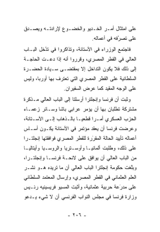 ‫ﻋﻠﻰ ﺍﻤﺘﺜﺎل ﺃﻤـﺭ ﺍﻟﺨـﺩﻴﻭ ﻭﺍﻟﺨﻀـﻭﻉ ﻹﺭﺍﺩﺘـﻪ ﻭﻴﺼـﺩﻕ‬
 ‫‪‬‬
                                   ‫ﻋﻠﻰ ﺘﺼﺭﻓﻪ ﻓﻲ ﺃﻋﻤﺎﻟﻪ.‬
                                                ‫ُ‬
                                                ‫‪‬‬
‫ﻓﺎﺠﺘﻤﻊ ﺍﻟﻭﺯﺭﺍﺀ ﻓﻲ ﺍﻵﺴﺘﺎﻨﺔ، ﻭﺘﺫﺍﻜﺭﻭﺍ ﻓﻲ ﺘﺩﺨل ﺍﻟﺒـﺎﺏ‬
         ‫ُ‬
         ‫‪‬‬
‫ﺍﻟﻌﺎﻟﻲ ﻓﻲ ﺍﻟﻘﻁﺭ ﺍﻟﻤﺼﺭﻱ، ﻭﻗﺭﺭﻭﺍ ﺃﻨﻪ ﺇﺫﺍ ﺩﻋـﺕ ﺍﻟﺤﺎﺠـﺔ‬
‫ﺇﻟﻰ ﺫﻟﻙ ﻓﻼ ﻴﻜﻭﻥ ﺍﻟﺘﺩﺍﺨل ﺇﻻ ﺒﻤﻘﺘﻀـﻰ ﺴـﻴﺎﺩﺓ ﺍﻟﺤﻀـﺭﺓ‬
‫ﺍﻟﺴﻠﻁﺎﻨﻴﺔ ﻋﻠﻰ ﺍﻟﻘﻁﺭ ﺍﻟﻤﺼﺭﻱ ﺍﻟﺘﻲ ﺘﻌﺘﺭﻑ ﺒﻬﺎ ﺃﻭﺭﺒﺎ، ﻭﻟﻴﺱ‬
                    ‫ﻋﻠﻰ ﺍﻟﻭﺠﻪ ﺍﻟﻤﻘﻴﺩ ﻜﻤﺎ ﻋﺭﺽ ﺍﻟﺴﻔﻴﺭﺍﻥ.‬
                                       ‫‪‬‬
‫ﻭﺜﺒﺕ ﺃﻥ ﻓﺭﻨﺴﺎ ﻭﺇﻨﺠﻠﺘﺭﺍ ﺃﺭﺴﻠﺘﺎ ﺇﻟﻰ ﺍﻟﺒﺎﺏ ﺍﻟﻌﺎﻟﻲ ﻤـﺫﻜﺭﺓ‬
‫ﻤﺸﺘﺭﻜﺔ ﺘﻁﻠﺒﺎﻥ ﺒﻬﺎ ﺃﻥ ﻴﺅﻤﺭ ﻋﺭﺍﺒﻲ ﺒﺎﺸﺎ ﻭﺴـﺎﺌﺭ ﺯﻋﻤـﺎﺀ‬
‫ﺍﻟﺤﺯﺏ ﺍﻟﻌﺴﻜﺭﻱ ﺃﻤـﺭﺍ ﻗﻁﻌ ‪‬ـﺎ ﺒﺎﻟـﺫﻫﺎﺏ ﺇﻟـﻰ ﺍﻵﺴـﺘﺎﻨﺔ،‬
                          ‫ﻴ‬      ‫‪‬‬
‫ﻭﻋﺭﻀﺕ ﻓﺭﻨﺴﺎ ﺃﻥ ﻴﻌﻘ ‪ ‬ﻤﺅﺘﻤﺭ ﻓﻲ ﺍﻵﺴﺘﺎﻨﺔ ﻴﻜـﻭﻥ ﺃﺴـﺎﺱ‬
                             ‫‪  ‬ﹶﺩ‬
‫ﺃﻋﻤﺎﻟﻪ ﺘﺄﻴﻴﺩ ﺍﻟﺤﺎﻟﺔ ﺍﻟﻤﻘﺭﺭﺓ ﻟﻠﻘﻁﺭ ﺍﻟﻤﺼﺭﻱ ﻓﻭﺍﻓﻘﺘﻬﺎ ﺇﻨﺠﻠﺘـﺭﺍ‬
                                 ‫َ‬
                                 ‫‪‬‬
‫ﻋﻠﻰ ﺫﻟﻙ، ﻭﻁﻠﺒﺕ ﺃﻟﻤﺎﻨﻴـﺎ ﻭﺃﻭﺴـﺘﺭﻴﺎ ﻭﺍﻟﺭﻭﺴـﻴﺎ ﻭﺃﻴﺘﺎﻟﻴـﺎ‬
‫ﻤﻥ ﺍﻟﺒﺎﺏ ﺍﻟﻌﺎﻟﻲ ﺃﻥ ﻴﻭﺍﻓﻕ ﻋﻠﻰ ﻻﺌﺤـﺔ ﻓﺭﻨﺴـﺎ ﻭﺇﻨﺠﻠﺘـﺭﺍ،‬
‫ﻭﺒﻠﻐﺕ ﺤﻜﻭﻤﺔ ﺇﻨﺠﻠﺘﺭﺍ ﺍﻟﺒﺎﺏ ﺍﻟﻌﺎﻟﻲ ﺃﻥ ﻤﺎ ﺘﺭﻴﺩﻩ ﻫـﻭ ﻨﺸـﺭ‬
                                                  ‫ﱠ‬
‫ﺍﻟﻌﻠﻡ ﺍﻟﻌﺜﻤﺎﻨﻲ ﻓﻲ ﺍﻟﻘﻁﺭ ﺍﻟﻤﺼﺭﻱ، ﻭﺇﺭﺴﺎل ﺍﻟﻤﻌﺘﻤﺩ ﺍﻟﺴﻠﻁﺎﻨﻲ‬
‫ﻋﻠﻰ ﻤﺩﺭﻋﺔ ﺤﺭﺒﻴﺔ ﻋﺜﻤﺎﻨﻴﺔ، ﻭﺃﺜﺒﺕ ﺍﻟﻤﺴﻴﻭ ﻓﺭﻴﺴﻴﻨﻴﻪ ﺭﺌـﻴﺱ‬
                                             ‫َ‬
                                             ‫‪‬‬
‫ﻭﺯﺍﺭﺓ ﻓﺭﻨﺴﺎ ﻓﻲ ﻤﺠﻠﺱ ﺍﻟﻨﻭﺍﺏ ﺍﻟﻔﺭﻨﺴﻲ ﺃﻥ ﻻ ﺸﻲﺀ ﻴـﺩﻋﻭ‬


                      ‫- ٦٠٢ -‬
 