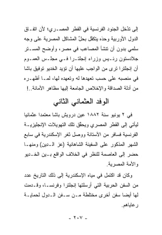 ‫ﺇﻟﻰ ﺘﺩﺨل ﺍﻟﺠﻨﻭﺩ ﺍﻟﻔﺭﻨﺴﻴﺔ ﻓﻲ ﺍﻟﻘﻁﺭ ﺍﻟﻤﺼـﺭﻱ؛ ﻷﻥ ﺍﺘﻔـﺎﻕ‬
                                              ‫ُ‬
                                              ‫‪‬‬
‫ﺍﻟﺩﻭل ﺍﻷﻭﺭﺒﻴﺔ ﻭﺤﺩﻩ ﻴﺘﻜﻔل ﺒﺤل ﺍﻟﻤﺸﺎﻜل ﺍﻟﻤﺼﺭﻴﺔ ﻋﻠﻰ ﻭﺠﻪ‬
                        ‫ﱢ‬    ‫ﱠ‬     ‫َ‬
                                   ‫‪‬‬
‫ﺴﻠﻤﻲ ﺒﺩﻭﻥ ﺃﻥ ﺘﻨﺸﺄ ﺍﻟﻤﺼﺎﻋﺏ ﻓﻲ ﻤﺼﺭ، ﻭﺃﻭﻀﺢ ﺍﻟﻤﺴـﺘﺭ‬
‫ﺠﻼﺩﺴﺘﻭﻥ ﺭﺌـﻴﺱ ﻭﺯﺭﺍﺀ ﺇﻨﺠﻠﺘـﺭﺍ ﻓـﻲ ﻤﺠﻠـﺱ ﺍﻟﻌﻤـﻭﻡ‬
‫ﺃﻥ ﺇﻨﺠﻠﺘﺭﺍ ﺘﺭﻯ ﻤﻥ ﺍﻟﻭﺍﺠﺏ ﻋﻠﻴﻬﺎ ﺃﻥ ﺘﺅﻴﺩ ﺍﻟﺨﺩﻴﻭ ﺘﻭﻓﻴﻕ ﺒﺎﺸﺎ‬
‫ﻓﻲ ﻤﻨﺼﺒﻪ ﻋﻠﻰ ﺤﺴﺏ ﺘﻌﻬﺩﻫﺎ ﻟﻪ ﻭﺘﻌﻬﺩﻩ ﻟﻬﺎ، ﻟﻤـﺎ ﺃﻅﻬـﺭﻩ‬
                   ‫‪‬‬          ‫‪‬‬
 ‫ﻤﻥ ﺃﺩﻟﺔ ﺍﻟﺼﺩﺍﻗﺔ ﻭﺍﻹﺨﻼﺹ ﺍﻟﺠﺎﻤﻌﺔ ﺇﻟﻴﻬﺎ ﻤﻅﺎﻫﺭ ﺍﻷﻤﺎﻨﺔ..!‬

              ‫ﺍﻟﻭﻓﺩ ﺍﻟﻌﺜﻤﺎﻨﻲ ﺍﻟﺜﺎﻨﻲ‬
‫ﻓﻲ ٢ ﻴﻭﻨﻴﻭ ﺴﻨﺔ ٢٨٨١ ﻋﻴﻥ ﺩﺭﻭﻴﺵ ﺒﺎﺸﺎ ﻤﻌﺘﻤﺩﺍ ﻋﺜﻤﺎﻨﻴﺎ‬
 ‫‪‬‬       ‫‪‬‬                 ‫‪‬‬
‫ﻟﻴﺄﺘﻲ ﺇﻟﻰ ﺍﻟﻘﻁﺭ ﺍﻟﻤﺼﺭﻱ ﻭﻴﺤﻘﻕ ﺘﻠﻙ ﺍﻟﺘﻬﻭﻴﻼﺕ ﺍﻹﻨﺠﻠﻴﺯﻴـﺔ‬
                         ‫ﱢ‬
‫ﺍﻟﻔﺭﻨﺴﻴﺔ ﻓﺴﺎﻓﺭ ﻤﻥ ﺍﻵﺴﺘﺎﻨﺔ ﻭﻭﺼل ﺜﻐﺭ ﺍﻹﺴﻜﻨﺩﺭﻴﺔ ﻓﻲ ﺴﺎﺒﻊ‬
‫ﺍﻟﺸﻬﺭ ﺍﻟﻤﺫﻜﻭﺭ ﻋﻠﻰ ﺍﻟﺴﻔﻴﻨﺔ ﺍﻟﺸﺎﻫﺎﻨﻴﺔ )ﻋﺯ ﺍﻟـﺩﻴﻥ( ﻭﻤﻨﻬـﺎ‬
‫ﺤﻀﺭ ﺇﻟﻰ ﺍﻟﻌﺎﺼﻤﺔ ﻟﻠﻨﻅﺭ ﻓﻲ ﺍﻟﺨﻼﻑ ﺍﻟﻭﺍﻗﻊ ﺒـﻴﻥ ﺍﻟﺨـﺩﻴﻭ‬
                                        ‫ﻭﺍﻷﻤﺔ ﺍﻟﻤﺼﺭﻴﺔ.‬
‫ﻭﻜﺎﻥ ﻗﺩ ﺍﻜﺘﻤل ﻓﻲ ﻤﻴﺎﻩ ﺍﻹﺴﻜﻨﺩﺭﻴﺔ ﺇﻟﻰ ﺫﻟﻙ ﺍﻟﺘﺎﺭﻴﺦ ﻋﺩﺩ‬
‫ﻤﻥ ﺍﻟﺴﻔﻥ ﺍﻟﺤﺭﺒﻴﺔ ﺍﻟﺘﻲ ﺃﺭﺴﻠﺘﻬﺎ ﺇﻨﺠﻠﺘﺭﺍ ﻭﻓﺭﻨﺴـﺎ، ﻭﻗـﺩﻤﺕ‬
‫ﻟﻬﺎ ﺃﻴﻀﺎ ﺴﻔﻥ ﺃﺨﺭﻯ ﻤﺨﺘﻠﻁﺔ ﻤـﻥ ﺴـﻔﻥ ﺍﻟـﺩﻭل ﻟﺤﻤﺎﻴـﺔ‬
                                         ‫‪‬‬
                                               ‫ﺭﻋﺎﻴﺎﻫﻡ.‬

                     ‫- ٧٠٢ -‬
 