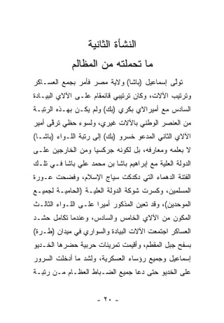 ‫ﺍﻟﻨﺸﺄﺓ ﺍﻟﺜﺎﻨﻴﺔ‬
             ‫ﻤﺎ ﺘﺤﻤﻠﺘﻪ ﻤﻥ ﺍﻟﻤﻅﺎﻟﻡ‬
                           ‫‪‬‬
‫ﺘﻭﻟﻰ ﺇﺴﻤﺎﻋﻴل )ﺒﺎﺸﺎ( ﻭﻻﻴﺔ ﻤﺼﺭ ﻓﺄﻤﺭ ﺒﺠﻤﻊ ﺍﻟﻌﺴـﺎﻜﺭ‬
                                            ‫ﱠ‬
‫ﻭﺘﺭﺘﻴﺏ ﺍﻵﻻﺕ، ﻭﻜﺎﻥ ﺘﺭﺘﻴﺒﻲ ﻗﺎﺌﻤﻘﺎﻡ ﻋﻠـﻰ ﺍﻵﻻﻱ ﺍﻟﺒﻴـﺎﺩﺓ‬
‫ﺍﻟﺴﺎﺩﺱ ﻤﻊ ﺃﻤﻴﺭﺍﻻﻱ ﺒﻜﺭﻱ )ﺒﻙ( ﻭﻟﻡ ﻴﻜـﻥ ﺒﻬـﺫﻩ ﺍﻟﺭﺘﺒـﺔ‬
‫ﻤﻥ ﺍﻟﻌﻨﺼﺭ ﺍﻟﻭﻁﻨﻲ ﺒﺎﻵﻻﺕ ﻏﻴﺭﻱ، ﻭﻟﺴﻭﺀ ﺤﻅﻲ ﺘﺭﻗﻰ ﺃﻤﻴﺭ‬
      ‫ﱠ‬
‫ﺍﻵﻻﻱ ﺍﻟﺜﺎﻨﻲ ﺍﻟﻤﺩﻋﻭ ﺨﺴﺭﻭ )ﺒﻙ( ﺇﻟﻰ ﺭﺘﺒﺔ ﺍﻟﻠـﻭﺍﺀ )ﺒﺎﺸـﺎ(‬
‫ﻻ ﺒﻌﻠﻤﻪ ﻭﻤﻌﺎﺭﻓﻪ، ﺒل ﻟﻜﻭﻨﻪ ﺠﺭﻜﺴﻴﺎ ﻭﻤﻥ ﺍﻟﺨﺎﺭﺠﻴﻥ ﻋﻠـﻰ‬
                   ‫‪‬‬
‫ﺍﻟﺩﻭﻟﺔ ﺍﻟﻌﻠﻴﺔ ﻤﻊ ﺇﺒﺭﺍﻫﻴﻡ ﺒﺎﺸﺎ ﺒﻥ ﻤﺤﻤﺩ ﻋﻠﻲ ﺒﺎﺸﺎ ﻓـﻲ ﺘﻠـﻙ‬
                                           ‫‪‬‬
‫ﺍﻟﻔﺘﻨﺔ ﺍﻟﺩﻫﻤﺎﺀ ﺍﻟﺘﻲ ﺩﻜﺩﻜﺕ ﺴﻴﺎﺝ ﺍﻹﺴﻼﻡ، ﻭﻓﻀﺤﺕ ﻋـﻭﺭﺓ‬
‫ﺍﻟﻤﺴﻠﻤﻴﻥ، ﻭﻜﺴﺭﺕ ﺸﻭﻜﺔ ﺍﻟﺩﻭﻟﺔ ﺍﻟﻌﻠ ‪‬ـﺔ )ﺍﻟﺤﺎﻤﻴـﺔ ﻟﺠﻤﻴـﻊ‬
                   ‫ﻴ‬
‫ﺍﻟﻤﻭﺤﺩﻴﻥ(، ﻭﻗﺩ ﺘﻌﻴﻥ ﺍﻟﻤﺫﻜﻭﺭ ﺃﻤﻴﺭﺍ ﻋﻠـﻰ ﺍﻟﻠـﻭﺍﺀ ﺍﻟﺜﺎﻟـﺙ‬
                      ‫‪‬‬             ‫‪‬‬            ‫‪‬‬
‫ﺍﻟﻤﻜﻭﻥ ﻤﻥ ﺍﻵﻻﻱ ﺍﻟﺨﺎﻤﺱ ﻭﺍﻟﺴﺎﺩﺱ، ﻭﻋﻨﺩﻤﺎ ﺘﻜﺎﻤل ﺤﺸـﺩ‬
‫ﺍﻟﻌﺴﺎﻜﺭ ﺍﺠﺘﻤﻌﺕ ﺍﻵﻻﺕ ﺍﻟﺒﻴﺎﺩﺓ ﻭﺍﻟﺴﻭﺍﺭﻱ ﻓﻲ ﻤﻴﺩﺍﻥ )ﻁـﺭﺓ(‬
‫ﺒﺴﻔﺢ ﺠﺒل ﺍﻟﻤﻘﻁﻡ، ﻭﺃﻗﻴﻤﺕ ﺘﻤﺭﻴﻨﺎﺕ ﺤﺭﺒﻴﺔ ﺤﻀﺭﻫﺎ ﺍﻟﺨـﺩﻴﻭ‬
‫ﺇﺴﻤﺎﻋﻴل ﻭﺠﻤﻴﻊ ﺭﺅﺴﺎﺀ ﺍﻟﻌﺴﻜﺭﻴﺔ، ﻭﻟﺸﺩ ﻤﺎ ﺃﺩﺨﻠﺕ ﺍﻟﺴﺭﻭﺭ‬
‫ﻋﻠﻰ ﺍﻟﺨﺩﻴﻭ ﺤﺘﻰ ﺩﻋﺎ ﺠﻤﻴﻊ ﺍﻟﻀـﺒﺎﻁ ﺍﻟﻌﻅـﺎﻡ ﻤـﻥ ﺭﺘﺒـﺔ‬


                      ‫- ٠٢ -‬
 