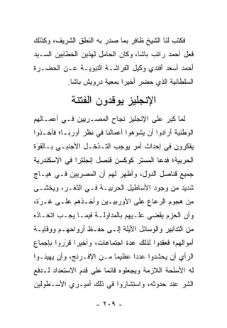 ‫ﻓﻜﺘﺏ ﻟﻨﺎ ﺍﻟﺸﻴﺦ ﻅﺎﻓﺭ ﺒﻤﺎ ﺼﺩﺭ ﺒﻪ ﺍﻟﻨﻁﻕ ﺍﻟﺸﺭﻴﻑ، ﻭﻜﺫﻟﻙ‬
‫ﻓﻌل ﺃﺤﻤﺩ ﺭﺍﺘﺏ ﺒﺎﺸﺎ، ﻭﻜﺎﻥ ﺍﻟﺤﺎﻤل ﻟﻬﺫﻴﻥ ﺍﻟﺨﻁﺎﺒﻴﻥ ﺍﻟﺴـﻴﺩ‬
‫ﺃﺤﻤﺩ ﺃﺴﻌﺩ ﺃﻓﻨﺩﻱ ﻭﻜﻴل ﺍﻟﻔﺭﺍﺸـﺔ ﺍﻟﻨﺒﻭﻴـﺔ ﻋـﻥ ﺍﻟﺤﻀـﺭﺓ‬
           ‫ﺍﻟﺴﻠﻁﺎﻨﻴﺔ ﺍﻟﺫﻱ ﺤﻀﺭ ﺃﺨﻴﺭﺍ ﺒﻤﻌﻴﺔ ﺩﺭﻭﻴﺵ ﺒﺎﺸﺎ.‬
                        ‫‪‬‬     ‫‪‬‬

            ‫ﺍﻹﻨﺠﻠﻴﺯ ﻴﻭﻗﺩﻭﻥ ﺍﻟﻔﺘﻨﺔ‬
‫ﻟﻤﺎ ﻜﺒﺭ ﻋﻠﻰ ﺍﻹﻨﺠﻠﻴﺯ ﻨﺠﺎﺡ ﺍﻟﻤﺼـﺭﻴﻴﻥ ﻓـﻲ ﺃﻋﻤـﺎﻟﻬﻡ‬
                                             ‫‪‬‬
‫ﺍﻟﻭﻁﻨﻴﺔ ﺃﺭﺍﺩﻭﺍ ﺃﻥ ﻴﺸﻭﻫﻭﺍ ﺃﻋﻤﺎﻟﻨﺎ ﻓﻲ ﻨﻅﺭ ﺃﻭﺭﺒـﺎ؛ ﻓﺄﺨـﺫﻭﺍ‬
                                  ‫‪‬‬
‫ﻴﻔﻜﺭﻭﻥ ﻓﻲ ﺇﺤﺩﺍﺙ ﺃﻤﺭ ﻴﻭﺠﺏ ﺍﻟﺘـﺩﺨـل ﺍﻷﺠﻨﺒـﻲ ﺒـﺎﻟﻘﻭﺓ‬
 ‫‪‬‬
 ‫َ‬                 ‫ُ‬
                   ‫‪‬‬
‫ﺍﻟﺤﺭﺒﻴﺔ؛ ﻓﺩﻋﺎ ﺍﻟﻤﺴﺘﺭ ﻜﻭﻜﺴﻥ ﻗﻨﺼل ﺇﻨﺠﻠﺘﺭﺍ ﻓﻲ ﺍﻹﺴﻜﻨﺩﺭﻴﺔ‬
‫ﺠﻤﻴﻊ ﻗﻨﺎﺼل ﺍﻟﺩﻭل، ﻭﺃﻅﻬﺭ ﻟﻬﻡ ﺃﻥ ﺍﻟﻤﺼﺭﻴﻴﻥ ﻓـﻲ ﻫﻴـﺎﺝ‬
‫ﺸﺩﻴﺩ ﻤﻥ ﻭﺠﻭﺩ ﺍﻷﺴﺎﻁﻴل ﺍﻟﺤﺭﺒﻴـﺔ ﻓـﻲ ﺍﻟﺜﻐـﺭ، ﻭﻴﺨﺸـﻰ‬
‫ﻤﻥ ﻫﺠﻭﻡ ﺍﻟﺭﻋﺎﻉ ﻋﻠﻰ ﺍﻷﻭﺭﺒﻴـﻴﻥ ﻭﺃﺨـﺫﻫﻡ ﻋﻠـﻰ ﻏـﺭﺓ،‬
  ‫‪‬‬
  ‫َ‬
‫ﻭﺃﻥ ﺍﻟﺤﺯﻡ ﻴﻘﻀﻲ ﻋﻠـﻴﻬﻡ ﺒﺎﻟﻤﺩﺍﻭﻟـﺔ ﻓﻴﻤـﺎ ﻴﺠـﺏ ﺍﺘﺨـﺎﺫﻩ‬
‫ﻤﻥ ﺍﻟﺘﺩﺍﺒﻴﺭ ﻭﺍﻟﻭﺴﺎﺌل ﺍﻵﻴﻠﺔ ﺇﻟـﻰ ﺤﻔـﻅ ﺃﺭﻭﺍﺤﻬـﻡ ﻭﻭﻗﺎﻴـﺔ‬
‫ﺃﻤﻭﺍﻟﻬﻡ؛ ﻓﻌﻘﺩﻭﺍ ﻟﺫﻟﻙ ﻋﺩﺓ ﺍﺠﺘﻤﺎﻋﺎﺕ، ﻭﺃﺨﻴﺭﺍ ﻗﺭﺭﻭﺍ ﺒﺈﺠﻤﺎﻉ‬
          ‫َ‬
          ‫‪ ‬‬
‫ﺍﻟﺭﺃﻱ ﺃﻥ ﻴﺤﺸﺩﻭﺍ ﻋﺩﺩﺍ ﻋﻅﻴﻤﺎ ﻤـﻥ ﺍﻹﻓـﺭﻨﺞ، ﻭﺃﻥ ﻴﻬﻴﺌـﻭﺍ‬
                          ‫‪‬‬     ‫‪‬‬
‫ﻟﻪ ﺍﻷﺴﻠﺤﺔ ﺍﻟﻼﺯﻤﺔ ﻭﻴﺠﻌﻠﻭﻩ ﻗﺎﺌﻤﺎ ﻋﻠﻰ ﻗﺩﻡ ﺍﻻﺴﺘﻌﺩﺍﺩ ﻟـﺩﻓﻊ‬
                        ‫‪‬‬
‫ﺍﻟﺸﺭ ﻋﻨﺩ ﺤﺩﻭﺜﻪ، ﻭﺍﺴﺘﺸﺎﺭﻭﺍ ﻓﻲ ﺫﻟﻙ ﺃﻤﻴـﺭﻱ ﺍﻷﺴـﻁﻭﻟﻴﻥ‬
                                             ‫‪‬‬

                     ‫- ٩٠٢ -‬
 