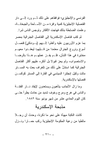 ‫ﺍﻟﻔﺭﻨﺴﻲ ﻭﺍﻹﻨﺠﻠﻴﺯﻱ؛ ﻓﻭﺍﻓﻘﺎﻫﻡ ﻋﻠﻰ ﺫﻟﻙ ﺜـﻡ ﻭﺭﺩ ﺇﻟـﻰ ﺩﺍﺭ‬
‫ﺍﻟﻘﻨﺼﻠﻴﺔ ﺍﻹﻨﺠﻠﻴﺯﻴﺔ ﻜﻤﻴﺔ ﻭﺍﻓﺭﺓ ﻤـﻥ ﺍﻷﺴـﻠﺤﺔ ﻭﺍﻟﺠﺒﺨﺎﻨـﺔ،‬
                               ‫‪‬‬
  ‫ﻭﻋﻠﻤﺕ ﺍﻟﻀﺎﺒﻁﺔ ﺒﺫﻟﻙ ﻓﻬﺎﺠﺕ ﺍﻷﻓﻜﺎﺭ ﻭﺘﻭﺠﺱ ﺍﻟﻨﺎﺱ ﺸﺭﺍ.‬
    ‫‪‬‬         ‫‪‬‬
‫ﺜﻡ ﻜﺘﺏ ﻗﻨﺎﺼل ﺍﻹﺴﻜﻨﺩﺭﻴﺔ ﺇﻟﻰ ﺍﻟﻘﻨﺎﺼل ﺍﻟﺠﻨﺭﺍﻟﻴﺔ ﺒﻤﺼﺭ‬
‫ﺒﻤﺎ ﻋﺯﻡ ﺍﻷﻭﺭﺒﻴﻭﻥ ﻋﻠﻴﻪ ﻭﺃﻨﻔﺫﻭﺍ ﺇﻟـﻴﻬﻡ )ﺒـﻭﺩﻨﻜﻲ( ﻗﻨﺼـل‬
‫ﺃﺴﻭﺝ ﻭﻨﺭﻭﺝ ﺍﻟﺠﻨﺭﺍل ﻤﻌﺘﻤﺩﺍ ﻤﻥ ﻗـﺒﻠﻬﻡ؛ ﻟﻴﻌﻘـﺩﻭﺍ ﻤﻌﻬـﻡ‬
                           ‫‪‬‬
‫ﻤﺨﺎﺒﺭﺓ ﻓﻲ ﻫﺫﺍ ﺍﻟﺸﺄﻥ، ﻓﻠـﻡ ﻴﻔـﺯ ﻋﻤﻠﻬـﻡ ﻫـﺫﺍ ﺒﺎﻟﺭﻀـﺎ‬
‫ﻭﺍﻻﺴﺘﺼﻭﺍﺏ، ﻭﻟﻡ ﻴﺤﺯ ﻗﺒﻭﻻ ﺒل ﺃﻨﻜﺭﻩ ﻋﻠﻴﻬﻡ ﺃﻜﺜﺭ ﺍﻟﻘﻨﺎﺼل‬
                            ‫ﹰ‬
‫ﺍﻟﺠﻨﺭﺍﻟﻴﺔ ﻜﻤﺎ ﺍﺴﺘﺩل ﻋﻠﻰ ﺫﻟﻙ ﻤﻥ ﺘﻠﻐﺭﺍﻑ ﺒﻌﺙ ﺒﻪ ﺍﻟﻤﺴـﺘﺭ‬
                                 ‫ﱠ‬
‫ﻤﺎﻟﺕ ﻭﻜﻴل ﺇﻨﺠﻠﺘﺭﺍ ﺍﻟﺴﻴﺎﺴﻲ ﻓﻲ ﺍﻟﻘﺎﺭﺓ ﺇﻟﻰ ﺍﻟﻤﺴﺘﺭ ﻜﻭﻜﺴـﻥ‬
                                   ‫ﻗﻨﺼﻠﻬﺎ ﺒﺎﻹﺴﻜﻨﺩﺭﻴﺔ.‬
‫ﻭﻤﺎ ﺯﺍل ﺍﻷﺠﺎﻨﺏ ﻴﺘﺄﻫﺒﻭﻥ ﻭﻴﺴﺘﻌﺩﻭﻥ ﻹﻴﻘﺎﺩ ﻨـﺎﺭ ﺍﻟﻔﺘﻨـﺔ‬
‫ﻭﺍﻟﻨﺎﺱ ﻓﻲ ﻫﺭﺝ ﻭﻤﺭﺝ ﻭﺨﻭﻑ ﺸﺩﻴﺩ ﻤﻥ ﺤﺎﺩﺙ ﻴﻁﺭﺃ ﺤﺘـﻰ‬
        ‫ﻜﺎﻥ ﺍﻟﻴﻭﻡ ﺍﻟﺤﺎﺩﻱ ﻋﺸﺭ ﻤﻥ ﺸﻬﺭ ﻴﻭﻨﻴﻭ ﺴﻨﺔ ٢٨٨١.‬

               ‫ﻤﺫﺒﺤﺔ ﺍﻹﺴﻜﻨﺩﺭﻴﺔ‬
‫ﻜﺎﻨﺕ ﺍﻟﻨﻜﺒﺔ ﻤﻬﻴﺄﺓ ﻋﻠﻰ ﻨﺤﻭ ﻤﺎ ﺫﻜﺭﻨﺎ، ﻭﺤﺩﺙ ﺃﻥ ﺭﺠـﻼ‬
‫ﹰ‬                                ‫‪‬‬
‫ﻤﺎﻟﻁﻴﺎ ﻤﻥ ﺭﻋﻴﺔ ﺍﻟﺤﻜﻭﻤﺔ ﺍﻹﻨﺠﻠﻴﺯﻴﺔ ﺭﻜﺏ ﺤﻤـﺎﺭﺍ ﻭﻨـﺯل‬
       ‫‪‬‬                            ‫‪‬‬       ‫‪‬‬


                    ‫- ٠١٢ -‬
 