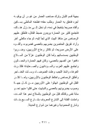 ‫ﺒﺠﻬﺔ ﻗﺴﻡ ﺍﻟﻠﺒﺎﻥ ﻭﺘﺭﻙ ﺼﺎﺤﺏ ﺍﻟﺤﻤﺎﺭ ﻤﻥ ﻏﻴـﺭ ﺃﻥ ﻴﻭﻓﻴـﻪ‬
‫ﺃﺠﺭﻩ ﻓﺘﻌﻠﻕ ﺒﻪ ﺍﻟﺤﻤﺎﺭ ﻭﻁﻠﺏ ﺤﻘﻪ؛ ﻓﻁﻌﻨﻪ ﺍﻟﻤﺎﻟﻁﻲ ﺒﺴـﻜﻴﻥ‬
                                 ‫‪‬‬
‫ﻭﺃﻟﻘﺎﻩ ﺼﺭﻴﻌﺎ ﻴﺘﺨﺒﻁ ﻓﻲ ﺩﻤﻪ، ﺜﻡ ﺩﺨل ﺇﻟـﻰ ﻤﻨـﺯل ﻫﻨـﺎﻙ،‬
                                        ‫‪‬‬
‫ﻓﺎﺠﺘﻤﻊ ﻜﺜﻴﺭ ﻤﻥ ﺍﻟﺤﻤﺎﺭﺓ ﻴﺭﻴﺩﻭﻥ ﻀﺒﻁ ﺍﻟﻘﺎﺘل، ﻓﺄﻁﻠﻕ ﻋﻠﻴﻬﻡ‬
                                  ‫‪‬‬
‫ﺍﻟﺭﺼﺎﺹ ﻤﻥ ﻤﻨﺎﻓﺫ ﺍﻟﺒﻴﺕ ﺍﻟﺫﻱ ﻟﺠﺄ ﺇﻟﻴﻪ، ﺜﻡ ﺠﺎﺀ ﻤﺎﻟﻁﻲ ﺁﺨﺭ‬
‫ﻭﺃﺭﺍﺩ ﺘﻔﺭﻴﻕ ﺍﻟﺤﺎﻀﺭﻴﻥ ﺒﻀﺭﺒﻬﻡ ﺒﺎﻟﻌﺼﻲ ﻓﻀﺭﺒﻭﻩ، ﻭﺃﻟﻘـﻭﻩ‬
‫ﻋﻠﻰ ﺍﻷﺭﺽ ﺼﺭﻴﻌﺎ، ﺜﻡ ﺘﻜﺎﺜﺭ ﺭﻋﺎﻉ ﺍﻷﻭﺭﺒﻴﻴﻥ، ﻭﻀـﺭﺒﻭﺍ‬
                                  ‫‪‬‬
‫ﺍﻟﻭﻁﻨﻴﻴﻥ ﺒﻤﺴﺩﺴﺎﺘﻬﻡ ﻭﻟﻤﺎ ﻜﺎﻥ ﺍﻟﻭﻁﻨﻴﻭﻥ ﻋﺯﻻ ﻤﻥ ﺍﻟﺴـﻼﺡ‬
          ‫‪‬ﹰ‬
           ‫َ‬                ‫‪‬‬
‫ﺩﺍﻓﻌﻭﺍ ﻋﻥ ﺃﻨﻔﺴﻬﻡ ﺒﺎﻟﻌﺼﻲ، ﻭﻜﺎﻥ ﻓﻴﻬﻡ ﺍﻟﺤﻤﺎﺭﺓ ﻭﺍﻟﺤ ‪‬ـﺎﻟﻭﻥ‬
     ‫ﻤ‬         ‫‪‬‬
‫ﻭﺍﺠﺘﻤﻊ ﻋﻠﻴﻬﻡ ﺍﻟﻌﺭﺏ ﻭﺍﻟﺴـﻭﺩﺍﻨﻴﻭﻥ ﻭﺍﻟﺼـﻌﺎﻴﺩﺓ؛ ﻓﻜﺜـﺭﺕ‬
‫ﺍﻟﻐﻭﻏﺎﺀ ﻭﺍﺸﺘﺩ ﺍﻟﻠﺠﺏ ﻭﻋﻠﺕ ﺍﻟﻀﻭﻀـﺎﺀ ﻭﺴـﻠﺕ ﺍﻟﺨﻨـﺎﺠﺭ‬
                                   ‫‪‬‬
                                   ‫َ‬
‫ﻭﺃﻁﻠﻕ ﺍﻟﺭﺼﺎﺹ ﻭﺍﺨﺘﻠﻁ ﺍﻟﻭﻁﻨﻴﻭﻥ ﺒﺎﻷﻭﺭﺒﻴﻴﻥ، ﻭﻟ ‪‬ـﺎ ﻜﺜـﺭ‬
       ‫ﻤ‬
‫ﺍﻟﻘﺘل ﻓﻲ ﺍﻟﻭﻁﻨﻴﻴﻥ ﺍﻨﻬﺎﻟﻭﺍ ﻋﻠﻰ ﺍﻷﻭﺭﺒﻴﻴﻥ ﻤـﻥ ﻜـل ﺠﻬـﺔ‬
‫ﻭﺼﻭﺏ ﻴﻀﺭﺒﻭﻨﻬﻡ ﺒﺎﻟﻌﺼﻲ ﻭﺍﻟﻨﺒﺎﺒﻴﺕ ﺤﺘﻰ ﻗﺘﻠﻭﺍ ﻤﻨﻬﻡ ﻨﺤـﻭ‬
‫ﻤﺎﺌﺔ ﻨﻔﺱ ﻭﻜﺫﻟﻙ ﻗﺘل ﻤﻥ ﺍﻟﻭﻁﻨﻴﻴﻥ ﺒﺎﻟﺴﻼﺡ ﻨﺤﻭ ﻫﺫﺍ ﺍﻟﻌـﺩﺩ،‬
                                   ‫ﹸِ َ‬
‫ﻭﺍﻤﺘﺩﺕ ﺍﻟﻔﺘﻨﺔ ﺇﻟﻰ ﺍﻟﺸﺎﺭﻉ ﺍﻟﻤﻌﺭﻭﻑ ﺒﺸـﺎﺭﻉ ﺍﻟﺴـﺒﻊ ﺒﻨـﺎﺕ‬
           ‫ﻭﺸﺎﺭﻉ ﺍﻟﻤﺤﻤﻭﺩﻴﺔ ﻭﻏﻴﺭﻫﻤﺎ ﻤﻥ ﺸﻭﺍﺭﻉ ﺍﻟﻤﺩﻴﻨﺔ.‬




                    ‫- ١١٢ -‬
 