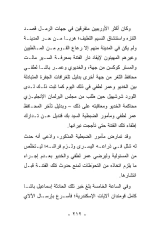 ‫ﻭﻜﺎﻥ ﺃﻜﺜﺭ ﺍﻷﻭﺭﺒﻴﻴﻥ ﻤﺘﻔﺭﻗﻴﻥ ﻓﻲ ﺠﻬﺎﺕ ﺍﻟﺭﻤـل ﻗﺼـﺩ‬
‫ﺍﻟﺘﻨﺯﻩ ﻭﺍﺴﺘﻨﺸﺎﻕ ﺍﻟﻨﺴﻴﻡ ﺍﻟﻠﻁﻴﻑ؛ ﻫﺭ ‪‬ـﺎ ﻤـﻥ ﺤـﺭ ﺍﻟﻤﺩﻴﻨـﺔ‬
         ‫‪‬‬         ‫ﺒ‬
‫ﻭﻟﻡ ﻴﻜﻥ ﻓﻲ ﺍﻟﻤﺩﻴﻨﺔ ﻤﻨﻬﻡ ﺇﻻ ﺭﻋﺎﻉ ﺍﻟﻘـﻭﻡ ﻤـﻥ ﺍﻟﻤـﺎﻟﻁﻴﻴﻥ‬
‫ﻭﻏﻴﺭﻫﻡ ﺍﻟﻤﻬﻴﺌﻭﻥ ﻹﻴﻘﺎﺩ ﻨﺎﺭ ﺍﻟﻔﺘﻨﺔ ﺒﻤﻌﺭﻓـﺔ ﺍﻟﺴـﻴﺭ ﻤﺎﻟـﺕ‬
‫ﻭﺍﻟﻤﺴﺘﺭ ﻜﻭﻜﺴﻥ ﻤﻥ ﺠﻬﺔ، ﻭﺍﻟﺨﺩﻴﻭﻱ ﻭﻋﻤـﺭ ﺒﺎﺸـﺎ ﻟﻁﻔـﻲ‬
‫ﻤﺤﺎﻓﻅ ﺍﻟﺜﻐﺭ ﻤﻥ ﺠﻬﺔ ﺃﺨﺭﻯ ﺒﺩﻟﻴل ﺘﻠﻐﺭﺍﻓﺎﺕ ﺍﻟﺠﻔﺭﺓ ﺍﻟﻤﺘﺒﺎﺩﻟﺔ‬
‫ﺒﻴﻥ ﺍﻟﺨﺩﻴﻭ ﻭﻋﻤﺭ ﻟﻁﻔﻲ ﻓﻲ ﺫﻟﻙ ﺍﻟﻴﻭﻡ ﻜﻤﺎ ﺜﺒﺕ ﺫﻟـﻙ ﻟـﺩﻯ‬
‫ﺍﻟﻠﻭﺭﺩ ﺸﺭﺸﻬﻴل ﺤﻴﻥ ﻁﻠﺏ ﻤﻥ ﻤﺠﻠﺱ ﺍﻟﺒﺭﻟﻤﺎﻥ ﺍﻹﻨﺠﻠﻴـﺯﻱ‬
‫ﻤﺤﺎﻜﻤﺔ ﺍﻟﺨﺩﻴﻭ ﻭﻤﻌﺎﻗﺒﺘﻪ ﻋﻠﻰ ﺫﻟﻙ – ﻭﺒﺩﻟﻴل ﺘﺄﺨﺭ ﺍﻟﻤﺤـﺎﻓﻅ‬
‫ﻋﻤﺭ ﻟﻁﻔﻲ ﻭﻤﺄﻤﻭﺭ ﺍﻟﻀﺒﻁﻴﺔ ﺍﻟﺴﻴﺩ ﺒﻙ ﻗﻨﺩﻴل ﻋـﻥ ﺘـﺩﺍﺭﻙ‬
                     ‫ﺇﻁﻔﺎﺀ ﺘﻠﻙ ﺍﻟﻔﺘﻨﺔ ﺤﺘﻰ ﺘﺄﺠﺠﺕ ﻨﻴﺭﺍﻨﻬﺎ.‬
‫ﻭﻗﺩ ﺘﻤﺎﺭﺽ ﻤﺄﻤﻭﺭ ﺍﻟﻀﺒﻁﻴﺔ ﺍﻟﻤﺫﻜﻭﺭ، ﻭﺍﺩﻋﻰ ﺃﻨﻪ ﺤﺩﺙ‬
          ‫َ‬
          ‫‪‬‬
‫ﻟﻪ ﺸﻠل ﻓـﻲ ﺫﺭﺍﻋـﻪ ﺍﻟﻴﺴـﺭﻯ ﻭﻟـﺯﻡ ﻓﺭﺍﺸـﻪ؛ ﻟﻴـﺘﺨﻠﺹ‬
 ‫ﱠ‬
‫ﻤﻥ ﺍﻟﻤﺴﺌﻭﻟﻴﺔ ﻭﻟﻴﺭﻀﻲ ﻋﻤﺭ ﻟﻁﻔﻲ ﻭﺍﻟﺨﺩﻴﻭ ﺒﻌـﺩﻡ ﺇﺠـﺭﺍﺀ‬
‫ﻤﺎ ﻴﻠﺯﻡ ﺍﺘﺨﺎﺫﻩ ﻤﻥ ﺍﻟﺘﺤﻭﻁﺎﺕ ﻟﻤﻨﻊ ﺤﺩﻭﺙ ﺘﻠﻙ ﺍﻟﻔﺘﻨـﺔ ﻗﺒـل‬
                              ‫‪َ‬‬
                                               ‫ﺍﻨﺘﺸﺎﺭﻫﺎ.‬
‫ﻭﻓﻲ ﺍﻟﺴﺎﻋﺔ ﺍﻟﺨﺎﻤﺴﺔ ﺒﻠﻎ ﺨﺒﺭ ﺘﻠﻙ ﺍﻟﺤﺎﺩﺜﺔ ﺇﺴﻤﺎﻋﻴل ﺒﺎﺸـﺎ‬
‫ﻜﺎﻤل ﻗﻭﻤﻨﺩﺍﻥ ﺁﻻﻴﺎﺕ ﺍﻹﺴﻜﻨﺩﺭﻴﺔ؛ ﻓﺄﺴـﺭﻉ ﺒﺈﺭﺴـﺎل ﺍﻵﻻﻱ‬


                     ‫- ٢١٢ -‬
 