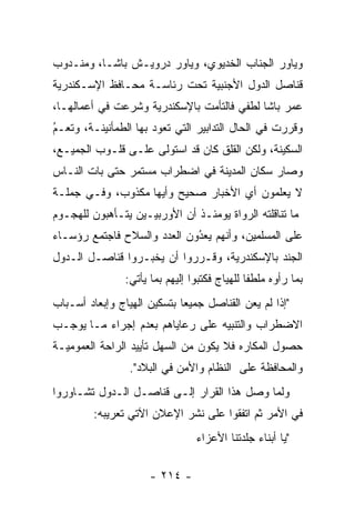 ‫ﻭﻴﺎﻭﺭ ﺍﻟﺠﻨﺎﺏ ﺍﻟﺨﺩﻴﻭﻱ، ﻭﻴﺎﻭﺭ ﺩﺭﻭﻴـﺵ ﺒﺎﺸـﺎ، ﻭﻤﻨـﺩﻭﺏ‬
‫ﻗﻨﺎﺼل ﺍﻟﺩﻭل ﺍﻷﺠﻨﺒﻴﺔ ﺘﺤﺕ ﺭﺌﺎﺴـﺔ ﻤﺤـﺎﻓﻅ ﺍﻹﺴـﻜﻨﺩﺭﻴﺔ‬
‫ﻋﻤﺭ ﺒﺎﺸﺎ ﻟﻁﻔﻲ ﻓﺎﻟﺘﺄﻤﺕ ﺒﺎﻹﺴﻜﻨﺩﺭﻴﺔ ﻭﺸﺭﻋﺕ ﻓﻲ ﺃﻋﻤﺎﻟﻬـﺎ،‬
‫ﻭﻗﺭﺭﺕ ﻓﻲ ﺍﻟﺤﺎل ﺍﻟﺘﺩﺍﺒﻴﺭ ﺍﻟﺘﻲ ﺘﻌﻭﺩ ﺒﻬﺎ ﺍﻟﻁﻤﺄﻨﻴﻨـﺔ، ﻭﺘﻌـﻡ‬
‫ُ‬
‫‪‬‬
‫ﺍﻟﺴﻜﻴﻨﺔ، ﻭﻟﻜﻥ ﺍﻟﻘﻠﻕ ﻜﺎﻥ ﻗﺩ ﺍﺴﺘﻭﻟﻰ ﻋﻠـﻰ ﻗﻠـﻭﺏ ﺍﻟﺠﻤﻴـﻊ،‬
‫ﻭﺼﺎﺭ ﺴﻜﺎﻥ ﺍﻟﻤﺩﻴﻨﺔ ﻓﻲ ﺍﻀﻁﺭﺍﺏ ﻤﺴﺘﻤﺭ ﺤﺘﻰ ﺒﺎﺕ ﺍﻟﻨـﺎﺱ‬
‫ﻻ ﻴﻌﻠﻤﻭﻥ ﺃﻱ ﺍﻷﺨﺒﺎﺭ ﺼﺤﻴﺢ ﻭﺃﻴﻬﺎ ﻤﻜﺫﻭﺏ، ﻭﻓـﻲ ﺠﻤﻠـﺔ‬
‫ﻤﺎ ﺘﻨﺎﻗﻠﺘﻪ ﺍﻟﺭﻭﺍﺓ ﻴﻭﻤﺌـﺫ ﺃﻥ ﺍﻷﻭﺭﺒﻴـﻴﻥ ﻴﺘـﺄﻫﺒﻭﻥ ﻟﻠﻬﺠـﻭﻡ‬
‫ﻋﻠﻰ ﺍﻟﻤﺴﻠﻤﻴﻥ، ﻭﺃﻨﻬﻡ ﻴﻌﺩﻭﻥ ﺍﻟﻌﺩﺩ ﻭﺍﻟﺴﻼﺡ ﻓﺎﺠﺘﻤﻊ ﺭﺅﺴـﺎﺀ‬
                             ‫ُ‬
                             ‫‪‬‬
‫ﺍﻟﺠﻨﺩ ﺒﺎﻹﺴﻜﻨﺩﺭﻴﺔ، ﻭﻗـﺭﺭﻭﺍ ﺃﻥ ﻴﺨﺒـﺭﻭﺍ ﻗﻨﺎﺼـل ﺍﻟـﺩﻭل‬
                ‫ﺒﻤﺎ ﺭﺃﻭﻩ ﻤﻠﻁﻔﺎ ﻟﻠﻬﻴﺎﺝ ﻓﻜﺘﺒﻭﺍ ﺇﻟﻴﻬﻡ ﺒﻤﺎ ﻴﺄﺘﻲ:‬
                                               ‫ﹰ‬
‫"ﺇﺫﺍ ﻟﻡ ﻴﻌﻥ ﺍﻟﻘﻨﺎﺼل ﺠﻤﻴﻌﺎ ﺒﺘﺴﻜﻴﻥ ﺍﻟﻬﻴﺎﺝ ﻭﺇﺒﻌﺎﺩ ﺃﺴـﺒﺎﺏ‬
                             ‫‪‬‬
‫ﺍﻻﻀﻁﺭﺍﺏ ﻭﺍﻟﺘﻨﺒﻴﻪ ﻋﻠﻰ ﺭﻋﺎﻴﺎﻫﻡ ﺒﻌﺩﻡ ﺇﺠﺭﺍﺀ ﻤـﺎ ﻴﻭﺠـﺏ‬
‫ﺤﺼﻭل ﺍﻟﻤﻜﺎﺭﻩ ﻓﻼ ﻴﻜﻭﻥ ﻤﻥ ﺍﻟﺴﻬل ﺘﺄﻴﻴﺩ ﺍﻟﺭﺍﺤﺔ ﺍﻟﻌﻤﻭﻤﻴـﺔ‬
                 ‫ﻭﺍﻟﻤﺤﺎﻓﻅﺔ ﻋﻠﻰ ﺍﻟﻨﻅﺎﻡ ﻭﺍﻷﻤﻥ ﻓﻲ ﺍﻟﺒﻼﺩ".‬
‫ﻭﻟﻤﺎ ﻭﺼل ﻫﺫﺍ ﺍﻟﻘﺭﺍﺭ ﺇﻟـﻰ ﻗﻨﺎﺼـل ﺍﻟـﺩﻭل ﺘﺸـﺎﻭﺭﻭﺍ‬
                                            ‫‪‬‬
         ‫ﻓﻲ ﺍﻷﻤﺭ ﺜﻡ ﺍﺘﻔﻘﻭﺍ ﻋﻠﻰ ﻨﺸﺭ ﺍﻹﻋﻼﻥ ﺍﻵﺘﻲ ﺘﻌﺭﻴﺒﻪ:‬
                                 ‫"ﻴﺎ ﺃﺒﻨﺎﺀ ﺠﻠﺩﺘﻨﺎ ﺍﻷﻋﺯﺍﺀ‬
                                                      ‫‪‬‬

                      ‫- ٤١٢ -‬
 