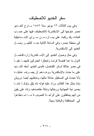 ‫ﺴﻔﺭ ﺍﻟﺨﺩﻴﻭ ﻟﻼﺼﻁﻴﺎﻑ‬
‫ﻭﻓﻲ ﻴﻭﻡ ﺍﻟﺜﻼﺜﺎﺀ ٣١ ﻴﻭﻨﻴﻭ ﺴﻨﺔ ٢٨٨١ ﺒـﺎﺭﺡ ﺍﻟﺨـﺩﻴﻭ‬
‫ﻤﺼﺭ ﻤﺘﻭﺠﻬﺎ ﺇﻟﻰ ﺍﻹﺴﻜﻨﺩﺭﻴﺔ ﻟﻼﺼﻁﻴﺎﻑ ﻓﻴﻬﺎ ﻋﻠﻰ ﺤﺴـﺏ‬
                                     ‫‪‬‬
‫ﺍﻟﻌﺎﺩﺓ، ﻭﻗﺩ ﺭﻜﺒﺕ ﻋﻠﻰ ﻴﺴـﺎﺭﻩ ﻤـﻥ ﺴـﺭﺍﻱ ﺍﻹﺴـﻤﺎﻋﻴﻠﻴﺔ‬
‫ﺇﻟﻰ ﻤﺤﻁﺔ ﻤﺼﺭ، ﻭﻓﻲ ﺍﻟﺴﺎﻋﺔ ﺍﻟﺜﺎﻨﻴﺔ ﺒﻌـﺩ ﺍﻟﻅﻬـﺭ ﻭﺼـل‬
                                    ‫ﺍﻟﺨﺩﻴﻭ ﺇﻟﻰ ﺍﻹﺴﻜﻨﺩﺭﻴﺔ.‬
‫ﻭﻓﻲ ﺤﺎل ﻭﺼﻭل ﺍﻟﺨﺩﻴﻭ ﺇﻟﻰ ﺍﻹﺴـﻜﻨﺩﺭﻴﺔ ﺯﺍﺭﻩ ﻗﻨﺎﺼـل‬
‫ﺍﻟﺩﻭل ﻤﺎ ﻋﺩﺍ ﻗﻨﺼﻼ ﻓﺭﻨﺴﺎ ﻭﺇﻨﺠﻠﺘﺭﺍ ﺍﻟﺠﻨﺭﺍﻟﻴﻥ ﻓﺈﻨﻬﻤـﺎ ﺒﻘﻴـﺎ‬
‫ﻓﻲ ﻤﺼﺭ ﺨﻼﻓﺎ ﻟﺴﺎﺌﺭ ﺍﻟﻘﻨﺎﺼل، ﻓﺄﺒﺩﻯ ﺍﻟﺨﺩﻴﻭ ﺃﺴﻔﻪ ﺍﻟﺸـﺩﻴﺩ‬
                                          ‫ﹰ‬
‫ﻋﻠﻰ ﻤﺎ ﺤﺩﺙ ﺒﺎﻹﺴﻜﻨﺩﺭﻴﺔ ﻭﻭﻋـﺩﻫﻡ ﺃﻥ ﻴﺼـﺭﻑ ﻋﻨﺎﻴﺘـﻪ‬
‫ﺒﺄﻻ ﺘﺤﺩﺙ ﻓﻲ ﺍﻟﻤﺴﺘﻘﺒل ﺤﺎﺩﺜﺔ ﻤﺜﻠﻬﺎ، ﻭﺨﺎﻁﺒﻬﻡ ﺃﻴﻀﺎ ﺩﺭﻭﻴﺵ‬
       ‫‪‬‬
‫ﺒﺎﺸﺎ ﺒﻤﺜل ﻫﺫﺍ ﺍﻟﻜﻼﻡ، ﻭﺯﺍﺩ ﻋﻠﻴﻪ ﻗﻭﻟﻪ ﺇﻨﻪ ﻴﺜﻕ ﻭﺜﻭ ﹰـﺎ ﺘﺎ ‪‬ـﺎ‬
  ‫ﻤ‬      ‫ﻗ‬
‫ﺒﺤﺴﻥ ﻨﻴﺔ ﺍﻟﺠﻬﺎﺩﻴﺔ ﻭﺭﺠﺎﻟﻬﺎ ﻭﻨﺒﺎﻟﺔ ﻤﻘﺎﺼﺩﻫﻡ، ﻭﺇﻨﻪ ﻋﻠﻰ ﻴﻘﻴﻥ‬
‫ﻤﻥ ﺃﻨﻬﻡ ﻴﺤﺎﻓﻅﻭﻥ ﻋﻠﻰ ﺍﻟﺭﺍﺤـﺔ ﺍﻟﻌﻤﻭﻤﻴـﺔ ﻤـﺎ ﺍﺴـﺘﻁﺎﻋﻭﺍ‬
                             ‫ﺇﻟﻰ ﺍﻟﻤﺤﺎﻓﻅﺔ ﻭﺍﻟﻭﻗﺎﻴﺔ ﺴﺒﻴﻼ.‬
                              ‫ﹰ‬




                      ‫- ٦١٢ -‬
 