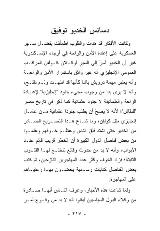 ‫ﺩﺴﺎﺌﺱ ﺍﻟﺨﺩﻴﻭ ﺘﻭﻓﻴﻕ‬
‫ﻭﻜﺎﻨﺕ ﺍﻷﻓﻜﺎﺭ ﻗﺩ ﻫﺩﺃﺕ ﻭﺍﻟﻘﻠﻭﺏ ﺍﻁﻤﺄﻨﺕ ﺒﻔﻀـل ﺴـﻬﺭ‬
            ‫ﱠ‬
‫ﺍﻟﻌﺴﻜﺭﻴﺔ ﻋﻠﻰ ﺇﻋﺎﺩﺓ ﺍﻷﻤﻥ ﻭﺍﻟﺭﺍﺤﺔ ﻓﻲ ﺃﺭﺠﺎﺀ ﺍﻹﺴـﻜﻨﺩﺭﻴﺔ‬
‫ﻏﻴﺭ ﺃﻥ ﺍﻟﺨﺩﻴﻭ ﺃﺴﺭ ﺇﻟﻰ ﺍﻟﺴﻴﺭ ﺃﻭﻜـﻼﻥ ﻜـﻭﻟﻔﻥ ﺍﻟﻤﺭﺍﻗـﺏ‬
                                 ‫َ‬
                                 ‫‪‬‬
‫ﺍﻟﻌﻤﻭﻤﻲ ﺍﻹﻨﺠﻠﻴﺯﻱ ﺃﻨﻪ ﻏﻴﺭ ﻭﺍﺜﻕ ﺒﺎﺴﺘﻤﺭﺍﺭ ﺍﻷﻤﻥ ﻭﺍﻟﺭﺍﺤـﺔ‬
‫ﻭﺃﻨﻪ ﻴﻌﺘﺒﺭ ﻤﻬﻤﺔ ﺩﺭﻭﻴﺵ ﺒﺎﺸﺎ ﻜﺄﻨﻬﺎ ﻗﺩ ﺍﻨﺘﻬـﺕ ﻭﻟـﻡ ﺘﻔﻠـﺢ،‬
‫ﻭﺃﻨﻪ ﻻ ﻴﺭﻯ ﺒﺩﺍ ﻤﻥ ﻭﺠﻭﺏ ﻤﺠﻲﺀ ﺠﻨﻭﺩ "ﺇﻨﺠﻠﻴﺯﻴﺔ" ﻹﻋـﺎﺩﺓ‬
                                     ‫‪‬‬
‫ﺍﻟﺭﺍﺤﺔ ﻭﺍﻟﻁﻤﺄﻨﻴﻨﺔ ﻻ ﺠﻨﻭﺩ ﻋﺜﻤﺎﻨﻴﺔ ﻜﻤﺎ ﺫﻜﺭ ﻓﻲ ﺘﺎﺭﻴﺦ ﻤﺼﺭ‬
             ‫ﹸِ ‪‬‬
‫"ﻟﻠﻨﻘﺎﺵ"؛ ﻷﻨﻪ ﻻ ﻴﺼﺢ ﺃﻥ ﻴﻁﻠﺏ ﺠﻨﻭﺩﺍ ﻋﺜﻤﺎﻨﻴﺔ ﻤـﻥ ﻋﺎﻤـل‬
                   ‫‪‬‬            ‫ُ‬
                                ‫‪‬‬
‫ﺇﻨﺠﻠﻴﺯﻱ ﻤﺜل ﻜﻭﻟﻔﻥ، ﻭﻤﺎ ﺸـﺎﻉ ﻫـﺫﺍ ﺍﻟﺘﺼـﺭﻴﺢ ﺍﻟﺼـﺎﺩﺭ‬
‫ﻤﻥ ﺍﻟﺨﺩﻴﻭ ﺤﺘﻰ ﺍﺸﺘﺩ ﻗﻠﻕ ﺍﻟﻨﺎﺱ ﻭﻋﻅـﻡ ﺨـﻭﻓﻬﻡ ﻭﻋﻠﻤـﻭﺍ‬
‫ﻤﻥ ﺒﻌﺽ ﻗﻨﺎﺼل ﺍﻟﺩﻭل ﺍﻟﻜﺒﻴﺭﺓ ﺃﻥ ﺍﻟﺨﻁﺭ ﻗﺭﻴﺏ ﻗﺎﺌﻡ ﻋﻨـﺩ‬
‫ﺍﻷﺒﻭﺍﺏ، ﻭﺃﻨﻪ ﻻ ﺒﺩ ﻤﻥ ﺤﺩﻭﺙ ﻭﻗﺎﺌﻊ ﺘﻨﺨﻠـﻊ ﻟﻬـﺎ ﺍﻟﻘﻠـﻭﺏ‬
‫ﺍﻟﺜﺎﺒﺘﺔ؛ ﻓﺯﺍﺩ ﺍﻟﺨﻭﻑ ﻭﻜﺜﺭ ﻋﺩﺩ ﺍﻟﻤﻬﺎﺠﺭﻴﻥ ﺍﻟﻨﺎﺯﺤﻴﻥ، ﺜﻡ ﻜﺘﺏ‬
‫ﺒﻌﺽ ﺍﻟﻘﻨﺎﺼل ﻜﺘﺎﺒﺎﺕ ﺭﺴـﻤﻴﺔ ﻴﺤ ‪‬ـﻭﻥ ﺒﻬـﺎ ﺭﻋﺎﻴـﺎﻫﻡ‬
                 ‫ﻀ‬
                                         ‫ﻋﻠﻰ ﺍﻟﻤﻬﺎﺠﺭﺓ.‬
‫ﻭﻟﻤﺎ ﺸﺎﻋﺕ ﻫﺫﻩ ﺍﻷﺨﺒﺎﺭ، ﻭﻋﺭﻑ ﺍﻟﻨـﺎﺱ ﺃﻨﻬـﺎ ﺼـﺎﺩﺭﺓ‬
                                           ‫‪‬‬
‫ﻤﻥ ﻭﻜﻼﺀ ﺍﻟﺩﻭل ﺍﻟﺴﻴﺎﺴﻴﻴﻥ ﺃﻴﻘﻨﻭﺍ ﺃﻨﻪ ﻻ ﺒﺩ ﻤﻥ ﻭﻗـﻭﻉ ﺃﻤـﺭ‬

                     ‫- ٧١٢ -‬
 