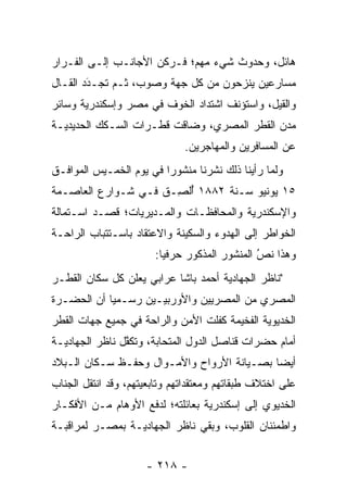 ‫ﻫﺎﺌل، ﻭﺤﺩﻭﺙ ﺸﻲﺀ ﻤﻬﻡ؛ ﻓـﺭﻜﻥ ﺍﻷﺠﺎﻨـﺏ ﺇﻟـﻰ ﺍﻟﻔـﺭﺍﺭ‬
‫ﻤﺴﺎﺭﻋﻴﻥ ﻴﻨﺯﺤﻭﻥ ﻤﻥ ﻜل ﺠﻬﺔ ﻭﺼﻭﺏ، ﺜـﻡ ﺘﺠـﺩﺩ ﺍﻟﻘـﺎل‬
        ‫‪‬‬
        ‫َ‬
‫ﻭﺍﻟﻘﻴل، ﻭﺍﺴﺘﺅﻨﻑ ﺍﺸﺘﺩﺍﺩ ﺍﻟﺨﻭﻑ ﻓﻲ ﻤﺼﺭ ﻭﺇﺴﻜﻨﺩﺭﻴﺔ ﻭﺴﺎﺌﺭ‬
‫ﻤﺩﻥ ﺍﻟﻘﻁﺭ ﺍﻟﻤﺼﺭﻱ، ﻭﻀﺎﻗﺕ ﻗﻁـﺭﺍﺕ ﺍﻟﺴـﻜﻙ ﺍﻟﺤﺩﻴﺩﻴـﺔ‬
                              ‫ﻋﻥ ﺍﻟﻤﺴﺎﻓﺭﻴﻥ ﻭﺍﻟﻤﻬﺎﺠﺭﻴﻥ.‬
‫ﻭﻟﻤﺎ ﺭﺃﻴﻨﺎ ﺫﻟﻙ ﻨﺸﺭﻨﺎ ﻤﻨﺸﻭﺭﺍ ﻓﻲ ﻴﻭﻡ ﺍﻟﺨﻤـﻴﺱ ﺍﻟﻤﻭﺍﻓـﻕ‬
                         ‫‪‬‬                      ‫‪‬‬
‫٥١ ﻴﻭﻨﻴﻭ ﺴـﻨﺔ ٢٨٨١ ﺃﻟ ِـﻕ ﻓـﻲ ﺸـﻭﺍﺭﻉ ﺍﻟﻌﺎﺼـﻤﺔ‬
                    ‫ُ ﹾﺼ ﹶ‬
‫ﻭﺍﻹﺴﻜﻨﺩﺭﻴﺔ ﻭﺍﻟﻤﺤﺎﻓﻅـﺎﺕ ﻭﺍﻟﻤـﺩﻴﺭﻴﺎﺕ؛ ﻗﺼـﺩ ﺍﺴـﺘﻤﺎﻟﺔ‬
‫ﺍﻟﺨﻭﺍﻁﺭ ﺇﻟﻰ ﺍﻟﻬﺩﻭﺀ ﻭﺍﻟﺴﻜﻴﻨﺔ ﻭﺍﻻﻋﺘﻘﺎﺩ ﺒﺎﺴـﺘﺘﺒﺎﺏ ﺍﻟﺭﺍﺤـﺔ‬
                       ‫ﻭﻫﺫﺍ ﻨﺹ ﺍﻟﻤﻨﺸﻭﺭ ﺍﻟﻤﺫﻜﻭﺭ ﺤﺭﻓﻴﺎ:‬
                         ‫‪‬‬                    ‫ُ‬
                                              ‫‪‬‬
‫"ﻨﺎﻅﺭ ﺍﻟﺠﻬﺎﺩﻴﺔ ﺃﺤﻤﺩ ﺒﺎﺸﺎ ﻋﺭﺍﺒﻲ ﻴﻌﻠﻥ ﻜل ﺴﻜﺎﻥ ﺍﻟﻘﻁـﺭ‬
‫ﺍﻟﻤﺼﺭﻱ ﻤﻥ ﺍﻟﻤﺼﺭﻴﻴﻥ ﻭﺍﻷﻭﺭﺒﻴـﻴﻥ ﺭﺴـﻤﻴﺎ ﺃﻥ ﺍﻟﺤﻀـﺭﺓ‬
            ‫‪‬‬
‫ﺍﻟﺨﺩﻴﻭﻴﺔ ﺍﻟﻔﺨﻴﻤﺔ ﻜﻔﻠﺕ ﺍﻷﻤﻥ ﻭﺍﻟﺭﺍﺤﺔ ﻓﻲ ﺠﻤﻴﻊ ﺠﻬﺎﺕ ﺍﻟﻘﻁﺭ‬
‫ﺃﻤﺎﻡ ﺤﻀﺭﺍﺕ ﻗﻨﺎﺼل ﺍﻟﺩﻭل ﺍﻟﻤﺘﺤﺎﺒﺔ، ﻭﺘﻜﻔل ﻨﺎﻅﺭ ﺍﻟﺠﻬﺎﺩﻴـﺔ‬
                ‫ﱠ‬      ‫‪‬‬
‫ﺃﻴﻀﺎ ﺒﺼـﻴﺎﻨﺔ ﺍﻷﺭﻭﺍﺡ ﻭﺍﻷﻤـﻭﺍل ﻭﺤﻔـﻅ ﺴـﻜﺎﻥ ﺍﻟـﺒﻼﺩ‬
                                            ‫‪‬‬
‫ﻋﻠﻰ ﺍﺨﺘﻼﻑ ﻁﺒﻘﺎﺘﻬﻡ ﻭﻤﻌﺘﻘﺩﺍﺘﻬﻡ ﻭﺘﺎﺒﻌﻴﺘﻬﻡ، ﻭﻗﺩ ﺍﻨﺘﻘل ﺍﻟﺠﻨﺎﺏ‬
‫ﺍﻟﺨﺩﻴﻭﻱ ﺇﻟﻰ ﺇﺴﻜﻨﺩﺭﻴﺔ ﺒﻌﺎﺌﻠﺘﻪ؛ ﻟﺩﻓﻊ ﺍﻷﻭﻫﺎﻡ ﻤـﻥ ﺍﻷﻓﻜـﺎﺭ‬
‫ﻭﺍﻁﻤﺌﻨﺎﻥ ﺍﻟﻘﻠﻭﺏ، ﻭﺒﻘﻲ ﻨﺎﻅﺭ ﺍﻟﺠﻬﺎﺩﻴـﺔ ﺒﻤﺼـﺭ ﻟﻤﺭﺍﻗﺒـﺔ‬


                     ‫- ٨١٢ -‬
 